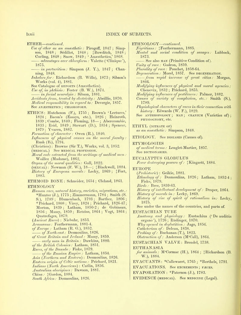 ETHER—continued. Use of ether as an ancesthetic: Pirogoff, 1847; Simp- son, 1848; Sedillot, 1848; JBowditch, 1848 ; Curling, 1848 ; Snow, 1849; 'Anaesthetics,' 1868. advantages over chloroform : Valette ('Clinique'), 1875. in parturition: Simpson (J. Y.), 1847 ; Chan- ning, 1848. Inhalers for: Richardson (B. Wills), 1873; Sibson's Works (vol. 4), 1881. See Catalogue of reports (Anaesthetics). Use of in phthisis: Foster (B. W.), 1874. in facial neuralgia : Sibson, 1881. Accidents from, treated by electricity: Abeillie, 1870. Medical responsibility in regard to: Devergie, 1857. See ANAESTHETICS ; CHLOROFORM. ETHICS: Hutcheson (¥.), 1755; Brown's 'Lectures,' 1824; Bacon's (Essays, etc.), 1826 ; Heinroth, 1839 ; Combe, 1840; Fleming, 18—; Abercrombie, 1833 ; Reid, 1849 ; Stewart (D.), 1854 ; Spencer, 1879; Yvaren, 1882. Formation of character : Owen (R.), 1840. Influences of physical causes on the moral faculty : Rush (B.), 1794. (Christian) : Browne (Sir T.), Works, vol. 3, 1852. (medical.) See medical profession. Moral code extracted from the ivritings of medical men : Woillez (Madame), 1862. Organ of the moral qualities: Gall, 1822. (sexual) : Newman (F. W.), 18—; + Blackwell, 1884. History of European morals: Lecky, 1869; jFort, 1883. ETHMOID BONE : Schneider, 1654; Cleland, 1861. ETHNOLOGY Human race, viatural history, varieties, migrations, etc. : *Hunter (J.), 1775 ; Zimmermann, 1784 ; Smith (S. S.), 1789 ; Blumenbach, 1793 ; Barthez, 1806 ; * Prichard, 1808; Virey, 1824; Prichard, 1826-47; Morton, 1839 ; Latham, 1850-2 ; de Gobineau, 1856 ; Massy, 1859; Retzius, 1864 ; Yogt, 1864; Quatrefages, 1879. (Ancient Races) : Niebuhr, 1853. Arammans: Feathermann, 1881-4. of Europe : Latham (R. G.), 1852. of Worth-east: Desmoulins, 1826. of Great Britain and Ireland : Massy, 1859. early man in Britain : Dawkins, 1880. of the British Colonies: Latham, 1851. Races, of the Danube : Fiske, 1879. of the Russian Empire : Latham, 1854. Asia (Northern and Eastern) : Desmoulins, 1826. Eastern origin of Celtic nations : Prichard, 1831. Indians (North American) : Catlin, 1856. Australian aborigines : Dawson, 1881. China: |Gordon, 1884. South Africa: Desmoulins, 1826. ETHNOLOGY—continued. Nigritians: jFeathermann, 1885. Mental and social condition of savages: Lubbock, 1873. See also man (Primitive Condition of). Unity of race : Godron, 1859. Plurality of race: Pouchet, 1858-64. Degeneration: Morel, 1857. See degeneration. from rapid increase of great cities: Morgan, 1866. Modifying influences of physical and moral agencies ; Chenevix, 1832 ; Prichard, 1855. Modifying influences of pestilences: Palmer, 1882. Causes of variety of complexion, etc. : Smith (S.), 1789. ' Physiological characters of races in their connection with history: Edwards (W. F.), 1829. See anthropology ; man ; cranium (Varieties of) ; PHYSIOGNOMY, etc. ETHYL (nitrate of) as an anaesthetic: Simpson, 1848. ETIOLOGY. See diseases (Causes of). ETYMOLOGIES of medical terms : Lenglet-Martier, 1857. See dictionaries. EUCALYPTUS GLOBULUS Fever destroying powers of: JKingzett, 1884. EUROPE (Prehistoric) : Geikie, 1881. Ethnology of: Desmoulins, 1826; Latham, 1852-4; Fiske, 1879. Birds: Bree, 1859-63. History of intellectual development of: Draper, 1864. History of morals in: Lecky, 1869. History of rise of spirit of rationalism in: Lecky, 1875. See under the names of the countries, and parts of. EUSTACHIAN TUBE Anatomy and physiology : Eustachius (' De auditus organo'), 1726; Riidinger, 1870. Why opened in deglutition : Jago, 1856. Catheterism of: Deleau, 1838. Probing of: Buchanan (T.), 1823. Obstruction of: Anderson (M'Call), 1864. EUSTACHIAN VALVE : Brendel, 1738. EUTHANASIA for animals: M'Cormac (H.), 1864 ; JRichardson (B. W.), 1884. E VACUANTS : *Callewaert, 1765 ; *Berthels, 1791. EVACUATIONS. See excrements ; faeces. EVAPORATION: *Paterson (J.), 1783. EVIDENCE (medical). See medicine (Legal).