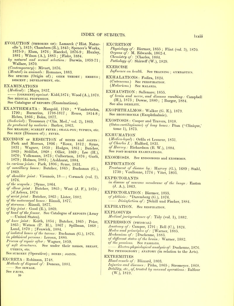 EVOLUTION (theories of): Lamarck ('Hist. Natur- elle'), 1815; Chambers (R.), 1845; Spencer's Works, 1875-9; Elam, 1876; Haeckel, 1876-9; Huxley, 1881 ; Wilson (A.), 1883 ; jFiske, 1884. by natural and sexual selection: Darwin, 1859-71 - Wallace, 1870. (Contemporary): Mivart, 1876. (Mental) in animals: Romanes, 1883. See species (Origin of); germ theory ; embryo ; descent ; development, etc. EXAMINATIONS {Medical): {Mayo, 1857. (conjoint)against: Kidd,1874; Wood (A.), 1878. See medical profession. See Catalogue of reports (Examinations). EXANTHEMATA: Mangold, 1769; * Vandertjelen, 1790; Burserius, 1798-1817 ; Reuss, 1814-8; Hebra, 1866 ; Bohn, 1877. (Sudorial) : Trousseau ('Clin. Med.,' vol. 2), 1869. As produced by malaria .- Barker, 1863. See measles; scarlet fever; small-pox; typhus, etc. See skin (Diseases of); fever. EXCISION or RESECTION of bones and joints: Park and Moreau, 1806; *Roux, 1812; Syme, 1831 ; Wagner, 1859 ; Hodges, 1861 ; Butcher, 1865; Sedillot, 1868 ; Oilier, 1869 ; Lee (H.), 1870; Volkmann, 1873; Culbertson, 1876; Gurlt, 1879; Holmes, 1883; tAshhurst, 1884. in carious joints: Park, 1806; Syme, 1831. of maxillary bones: Butcher, 1865; Buchanan (G ) 1869. ;' of shoulder joint: Viennois, 18—; Cormack (vol 2) 1876. V .  of the scapula : \ Syme, 1864. of elbow joint: Butcher, 1865; West (J. F.), 1870 • Jd'Arleux, 1874 of wrist joint: Butcher, 1865 ; Lister, 1882. of the metacarpal bones : Rizzoli, 1877. of sternum: Rizzoli, 1877. of hip joint: Good (R.), 1869. of head of the femur. See Catalogue of reports (Army —United States). of knee joint: Keith, 1854; Butcher, 1865; Price 1865; Watson (P. H.), 1867; Spillman, 1868 J Lund, 1870 ; JFenwick, 1884. of isolated bones of the tarsus: Buchanan (G.), 1876. in phthisical persons: Leroux, 1880. Process of repair after : Wagner, 1859. of soft structures. See under their names, breast. uterus, etc. See surgery (Operative) ; bones ; joints. EXCRETA: Robinson, 1748. Methods of disposal of: Duncan, 1881. See sewage. See faeces. 10 EXCRETION Physiology of: Biermer, 1855 ; Flint (vol. 3). 1870. Organs of: M. Edwards, 1862-4. Chemistry of: J Charles, 1884. Pathology of: Shirreff (W.), 1829. EXERCISE Influence on health. See training ; gymnastics. EXHALATIONS : Fodira, 1824. (Cutaneous.) See perspiration. (Malarious.) See malaria. EXHAUSTION: Sallenare; 1855. of brain and nerve, and diseases resulting: Campbell ^ (H.), 1873 ; Dowse, 1880; % Burger, 1884. See also debility. EXOPHTHALMOS : Walker (0. E.), 1879. See bronchocele (Exophthalmic). EXOSTOSIS : Cooper and Travers, 1818. (Osteo-cartilaginous) of long bones: Pean ('Clinique,' tome 1), 1875. EXHUMATION (Medico-legal) : Orfila et Lesueur, 1831. of Charles I. ; Halford, 1831. of Harvey: Richardson (B. W.), 1884. See post-mortem examinations. EXOSMOSIS. See endosmosis and exosmosis. EXPECTATION Treatment of disease by: Harvey (G.), 1689; Stahl, 1730; Voullonne, 1776 ; Vitet, 1803. EXPECTORANTS in disease of mucous membrane of the lunqs ■ Easton (J. A.), 1863. EXPECTORATION: Biermer, 1855. of phthisis: *Daremberg (G.), 1876. - Disinfection of: JSchill und Fischer, 1884. EXPIRATION. See RESPIRATION. EXPLOSIVES Medical jurisprudence of: Tidy (vol. 1), 1882. EXPRESSION (physical) Anatomy of: Camper, 1791 ; Bell (C), 1824. Modes and principles of: J Warner, 1885. Mechanism of': JDuchenne, 1883. of different states of the brain: Warner, 1882. of the passions. See passions. - Electro-physiological analysis of: Duchenne, 1876. See physiognomy ; anatomy (in relation to the Arts). EXTREMITIES Blood-vessels of: Blizzard, 1803. Injuries and diseases : Pitha, 1865; Stromeyer, 1868. Debility, etc., of, treated by manual operations: Balfour (W.), 1819.