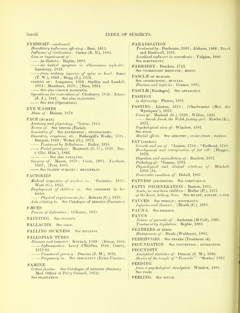 EYESIGHT—continued. Hereditary influences affecting : Beer, 1813. Influence ofcivilization : Carter (R. B.), 1884. Loss or impairment of: in diabetes : Begbie, 1883. an initial symptom in albuminous nephritis : Landouzy, 1849. • from railway injuries of spine or head : J ones (T. W.), 1869 ; Hogg (J.), 1876. testing of: Longmore, 1864; Snellen und Landolt, 1874 ; Mauthner, 1878 ; fBaer, 1884. See also colour blindness. Operations for restoration of: Cleoburey, 1826 ; Adams (J. J.), 1841. See also blindness. See eye (Operations). EYE WASHES Abuse of: Hairon, 1878. FACE (human) Anatomy and physiology: *Lucae, 1812. Nerves of See nekves (Facial). Semeiotics of. See expression ; physiognomy. Disorders, eruptions, etc.: Fothergill's Works, 1784 ; Burgess, 1849 ; Weber (0.), 1873. ■ Treatment by Belladonna : Bailey, 181S. Facial paralysis: Monteath (G. C), 1820 ; Dav, (' Clin. Hist.'), 1866. See also paralysis. Surgery of: Mason, 1878 ; Coote, 1883 ; Jacobson, 1883 ; J Post, 1885. See plastic surgery ; erysipelas. FACTORIES Medical inspection of -workers in : ' Factories,' 1833 ; Watt (G), 1833. Employment of children in. See children in fac- tories. Physical requirements for : Roberts (G), 1876. Acts relating to. See Catalogue of reports (Factories). F^CES Process of defcvcation : O'Beirne, 1835. FAINTING. See syncope. FALLACIES. See logic. FALLING SICKNESS. See epilepsy. FALLOPIAN TUBES Diseases and tumours: Kiwisch, 1849 ; JDoran, 1884. Inflammation: Leroy d'Etiolles, 1844; Courty, 1879-82. Unnatural patency : Duncan (J. M.), 1876. Pregnancy in. See pregnancy (Extra-Uterine), i FAMINE Cotton famine. See Catalogue of reports (Sanitary— Med. Officer of Privy Council, 1862). See starvation. FARADISATION Treatment by: Duchenne, 1861 ; Althaus, 1864 ; Beard and Rockwell, 1881. Localized influence in anaesthesia : Yulpian, 1880. See electricity. FARRIERY: Bracken, 1743. See veterinary medicine ; horse. FASCIAE of muscles. See aponeurosis ; muscles. Diseases and injuries : Conner, 1883. FASCIA [Bandages]. See apparatus. FASHION in deformity : Flower, 1881. FASTING: Licetus, 1612; fCharbonnier (Mai. des Mystiques'), 1875. Cases of: Macleod (G.), 1820; Willan, 1821. Sarah Jacob, the Welsh fasting girl: Fowler (R.)r 1871. Psychological view of: Winslow, 1881. See food. Morbid effects. See atrophy ; starvation ; famine. FAT (animal) Groivth and use of: 'Jansen, 1784; *Redhead, 1789. Development and retrogression of fat cell: JHoggaiu 1879. Digestion and assimilation of: Bartlett, 1877. Pathology of: *Jansen, 1784. Physiological and clinical relations of: Mitchell, 1878- }84. Pancreatic emulsion of: Dobell, 1867. FATNESS (excessive). See corpulence. FATTY DEGENERATION : Barlow, 1853. Acute, in new-bom children: Midler (P.), 1877. of the heart, kidney, liver. See heart; kidney; liver. FAUCES. See throat ; cesophagus. Injuries and diseases : % Heath (C), 1885. FAUNA. See zoology. FAYUS Nature of parasite of: Anderson (M'Call), 1866. Treatment by depilation : Begbie, 1883. FEATHERS of birds. Histogenesis of: Henle (Waldeyer), 1882. FEBRIFUGES. See fevers (Treatment of). FECUNDATION. See conception ; generation. FECUNDITY Analytical statistics of: Duncan (J. M.), 1866. Stories of the temple of  Fecunda : ' Stories,' 1862. FEEDING from a psychological standpoint: Winslow, 1881. See food. FEELING. See touch.