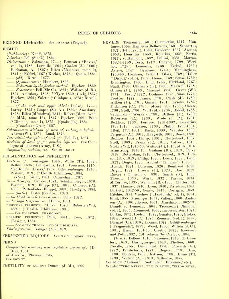 FEIGNED DISEASES. See diseases (Feigned). FEMUR (Prehistoric) : Kuhff, 1875. Injuries: Bell (Sir C), 1824. Dislocations: Salzruann, 17—; Ponteau ('CEuvres,' vol. 2), 1783 ; Leveillie, 1804 ; Gordon (J.), 1808 ; Buchanan, A., 1827 ; Ribes (Memoires, tome 2), 1841 ; JFabbri, 1867 ; Kocher, 1878 ; JQuain, 1884. (old) : Rizzoli, 1877. — (Spontaneous): Humbert, 1853. — Reduction by the flexion method: Bigelow, 1SG9. — Fractures : Bell (Sir G), 1824 ; Wallace (J. R.), 1824 ; Amesbury, 1828 ; M'Tyer, 1830 ; Greig, 1857; Bigelow, 1869; Valette (' Clinique'), 1875; Rizzoli, 1877. ■ of the neck and upper third: Ludwig, 17—; Larrey, 1821; Cooper (Sir A.), 1823 ; Amesbury, 1828; Ribes (Memoires), 1841 ; Robert (Mem. Acad, de Med., tome 13), 1847; Bigelow, 1869; Pean ('Clinique,' tome 1), 1875 ; JQuain (R.), 1884. (Gunshot) : Greig, 1857. Subcutaneous division of neck of, in bony ankylosis : Adams (W.), 1871 ; Lund, 1876. Interstitial absorption of neck of: (Bell B.), 1824. Excision of head of for gunshot injuries. See Cata- logue of reports (Army, U.S.). Amputation, excision, etc. See hip joint. FERMENTATION and FERMENTS Doctrine of: Conringius, 1646; Willis (T.), 1682; Bellini, 1696 ; Blancardus, 1701 ; Vieussens, 1715; MacBtide's 'Essays,' 1767; Schiitzenberger, 1876 ; Pasteur, 1879; J'Health Exhibition,' 1884. (Diss.) : Lister, 1781 ; Carmichael, 1787. Germ theory of: Sansom, 1871; Schiitzenberger, 1876; Pasteur, 1879 ; Fliigge (O), 1881 ; Cameron (C), 1882 ; Pettenkofer (Fliigge), 1883 ; :j:Lasegue, 1884. (lactic) : Lister (Sir Jos.), 1878. in the blood in infectious disease: Feltz, 1872. under high temperature: Hiippe, 1881. digestive ferments: *Duval, 1878; Roberts (W.), 1880; $' Health Exhibition,' 1884. — See DIGESTION ; PHYSIOLOGY. morbific ferments '. Polli, 1864 ; Coze, 1872 ; JLasegue, 1884. See germ theory ; zymotic diseases. Fibrin ferment: Gamgee (A.), 1^79. FERMENTED LIQUORS. See malt liquors ; wine. FERNS Comparative anatomy and vegetative organs of: |De Bary, 1884. of America : Plumier, 1705. See BOTANY. FERTILITY of women : Duncan (J. M.), 1866. FEVERS : Tornamira, 1501 ; Champerius, 1517 ; Mon- tanus, 1554; Hucherus Bellovacns, 1601; Sennertus, 1627 ; Sylvius (J.), 1630; Bauderon, 1657 ; Arcseus, 1658; Heurnius, 1658; Rotarius, 1668 ; Fortis, 1677 ; v. Helmont, 1682; Bellini, 1685; Morton, 1692-4-1753; Torti, 1712; Cheyne, 1722 ; Werl- hof, 1725 ; Lommius, 1733 ; Freind, 1735 ; Astruc, 1747 ; Synesius, 1749 ; Manningham, 1750-60; Huxbam, 1750-84; Glass, 1752 ; Haller (' Disput.' vol. 5), 1757 ; Home, 1759 ; Senac, 1759 ; Etherington, 1760 ; Lind, 1763; Kirkland, 1767; Stadt, 1768; Chalmers (L), 1768; Maxwell, 1768 ; Gibson (J.), 1769; Marcard, 1770; Grant (W.), 1771 ; ' Fever,' 1772; Boehmer, 1775 ; Sims, 1776 ; Fordyce, 1777; James, 1778; Clark (J.), 1780 ; Aitken (J.), 1781 ; Quarin, 1781 ; Lysons, 1783 ; Dickinson (C), 1785 ; Moore (J.), 1786; Skeete, 1786 ; Stoll, 1786 ; Wall (M.), 1786 ; Riddel, 1788 ; -Sydenham ('Works'), 1788; Balfour (F.), 1790; Robertson (R.), 1790; Wade (J. P.), 1791; Beddoes, 1793 ; Fordyce, 1794-1802 ; Burserius, 1798-1818; Jackson, 1798; Philip, 1799-1804; T.Reil, 1799-1804; Baeta, 1800; Webster, 1800; Ferguson (A.), 1801 ; Haygarth, 1801; Reich, 1801 ; Beddoes, 1807 ; Philip, 1807 ; Clutterbuck, 1807 ; Stoll, 1809; Frank (J.), 1811; Calvert, 1815; Stoker (W.), 1815-30; Watson (J.), 1815; Mills, 1816; Armstrong, 1816-19; Graham (R.), 1818; Perry, 1818 ; Rotterdam, 1818 ; Clutterbuck, 1819 ; Dick- son (D.), 1819; Philip, 1820; Lucas, 1822; Pujol, 1823; Duges, 1823; Andral ('Clinique'), 1823-36; Hosack, 1824 ; Boisseau, 1826; Bouillaud, 1826; Bright, 1827 ; Brown (J.), 1828 ; Bow, 1829 ; Rasori ('Opnscoli'), 1830; Smith (S.), 1830; Tweedie, 1830 ; Wark, 1832 ; Parkin, 1834 ; M'Cormac, 1835 ; Williams (R), 1836 ; Clutterbuck, 1837; Hannay, 1840; Lyon, 1840; Davidson, 1841; Bartlett, 1842-56; Searle, 1847; Corrigan, 1853 ; Ritchie, 1854; Virchow ('Handbuch,' vol. 1), 1854; Flint, 1855; Griesinger, 1857; Valleix, 1860; Ander- son (A.), 1861 ; Lyons, 1861 ; Murchison, 1862-73 ; Brandt et Penneau, 1864 ; Trousseau (' Clinique,' vol. 1), 1865; Monneret, 1866; Liebermeister, 1871; Botkin, 1872; Hudson, 1872; Senator, 1873; Stokes, 1874; Wood (H. C), 1875 ; Ziemssen (vol. 1), 1875 ; Bernard (G), 1876 ; Loomis, 1877; Scbultzenberger ('Fragments'), 1879; Wood, 1880; Wilson (J. C), 1881; Hirsch, 1881-13; Crosby, 1882; Kuessner und Pott, 1882 ; 'Murchison (by Cayley), 1884. (Diss.): Bellens, 1645 ; Varenius, 1649 ; de Beau- fort, 1649 ; Haringcarspel, 1649; Phelten, 1660; Neville, 1755; Drummond, 1770; Edwards (G.), 1772 ; Presbyterus, 1774 ; Rogers, 1778 ; Bain, 1780; Fordyce, 1782; Kittson, 1788; Evans (T.), 1790; Watson (A.), 1819 ; Sallenare, 1855. See below (' Bilious,' ' Continued,' ' Epidemic,' etc.). See also typhoid fever; typhus fever; yellow fever.