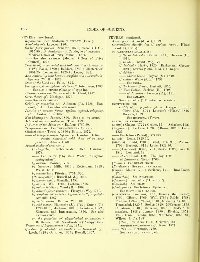 FEVERS—continued. Reports on. See Catalogue of reports (Fever). Nosologies of: Laycock, 1864. On the fever process: Senator, 1873 ; Wood (H. C), 1875-80 ; B. Sanderson (in Catalogue of reports— Medical Officer of Privy Council), 1875. See also reports (Medical Officer of Privy Council), 1874. Theories of, as connected with inflammation: Burserius, 1798; Baeta, 1800; Beddoes, 1807; Clutterbuck, 1807-25; Tommasini, 1820-7 ; Lucas, 1822. Asa connecting link between scrofula and t uberculosis: Spencer (W. H.), 1879. State of the blood in: Feltz, 1872. Changes in, from Sydenham s time: * Hutchinson, 1782. See also diseases (Change of type in). Diseases which are the cause of: Kirkland, 1767. Germ theory of: Maclagan, 1876. See germ theory. Origin of contagion of: Alderson (J.), 1788; Ban- croft, 1811. See also contagion. Identity of various fevers—typhus, typhoid, relapsing, etc.: Austin Flint, 1855. Non-identity of: Jenner, 1850. See also 'typhoid.' Action of nervous system in : Thaer, 1791. Influence of the Moon on : Balfour, 1785-90. Temperature in. See thermometry (Clinical). Clinical cases : Tweedie, 1830; Botkin, 1872. at Glasgow Royal Infirmary: Gairdner, 1865. results contrasted, with those of out-door practice: Adams, 1850. Special modes of treatment : {Antipyretic) : Liebermeister, 1875 ; Gairdner, 1878. See below (' by Cold Water,' ' Physiol. Antagonism'). by arsenic : Fowler, 1786. by bleeding: Mills, 1816; Rotterdam, 1818; Welsh, 1819. by evacuation: Pitcairn, 1737-1820. {Homoeopathic): Russell (J. J.), 1865. by ipecacuanha: Gianella, 1754. by opium: Wall, 1786; Latham, 1876. by opiate friction: Ward (M.), 1809. by James's fever powders : Flemyng (W.), 1760. by sulphate of quinine hypodermically injected : Arnould, 1867. by tartar emetic: Balfour (W.), 1818. by cold water: Hancocke (J.), 1722 ; Currie (J.), 1798-1815; Jackson, 1808 ; Armitage, 1852 ; Ziemssen und Immermann, 1870. See also hydropathy. on the principle of physiological antagonism : Bartholow, 1878. See also above (Antipyretic'). Treatment of hyperpyrexia: Fox, 1871. Question of alcoholic stimulation in treatment of : Leech, 1848 ; Gairdner, 1865; Russell, 1867. FEVERS—continued. Nursing in: Allan (J. W.), 1879. Geographical distribution of various fevers: Hirsch (vol. 1), 1881-|3. OF PARTICULAR LOCALITIES : of the British Isles: Caius, 1721 ; Dickson (D.), 1819. of London: Grant (W.), 1771. of Ireland: Harty, 1820; Barker and Cheyne, 1821 ; Graves ('Clin. Med.'), 1843-184. of Africa : Sierra-Leone : Bryson (S.), 1849. of India: Wade (J. P.), 1791. See india. of the United States: Bartlett, 1856. of West Indies : Jackson (R.), 1798. of Jamaica : Jackson (P.), 1791. See Jamaica. See also below ('of particular periods'). INSTITUTIONS FOR : Utility of, in populous places: Haygarth, 1801 ; Clark (J.), 1802; Lettsom's 'Hints,' 1816; Dickson, 1819. ■ See hospitals (Fever). PARTICULAR KINDS OF : {Acute) : Cheyne, 1722 ; Gruber, 17—; Schacher, 1723. {Adynamic): Le Sage, 1823; IBurne, 1828; Louis, 1829. See below (Putrid) ; typhus. {Ataxic) : Louis, 1829-36. (bilious) : Stahl, 1701 ; Tissot, 1760-91 ; Pearson, 1799 ; Burnett, 1814 ; Louis, 1829-36. (American) : Rush, 1794 ; Currie, 1798; Bartlett, 1842 ; Lombard, 18—. ■ at Havannah, 1794 ; Holliday, 1795. • at Lausanne: Tissot, 1760. {Bulam.) See bulam fever. (Burdwan.) See bdrdwan fever. {Camp) : Maius, 17— ; Scrincus, 17— ; Brandhorst, 1746. (Catarrhal.) See influenza. (Catheter.) See below (' Urethral'). (Cerebral.) See brain. {Contagious.) See below (' Epidemic '). See contagion ; plague. (continued) : Lommius, 1733 ; Home (' Med. Facts'), 1759; Gibson, 1769; Wall, 1786; Riddel, 1788; Fordyce, 1794-8; *Reed, 1810 ; Graham (R.), 1818 ; Tommasini, 1820-7; Stoker, 1829; M'Cormac, 1835; Christison, 1840 ; Ormerod, 1848 ; Reid's ' Re- searches,' 1848; Jenner, 1850; Ritchie, 1854; Flint, 1855 ; Tweedie, 1862 ; Murchison, 1862-184 ; Wilson (J. O), 1881. (Diss.) : Withers, 1772 ; Grierson, 1810. Surgical complications of: Keen, 1877. Diet in: Rotundis, 1739. See typhus ; typhoid, etc.