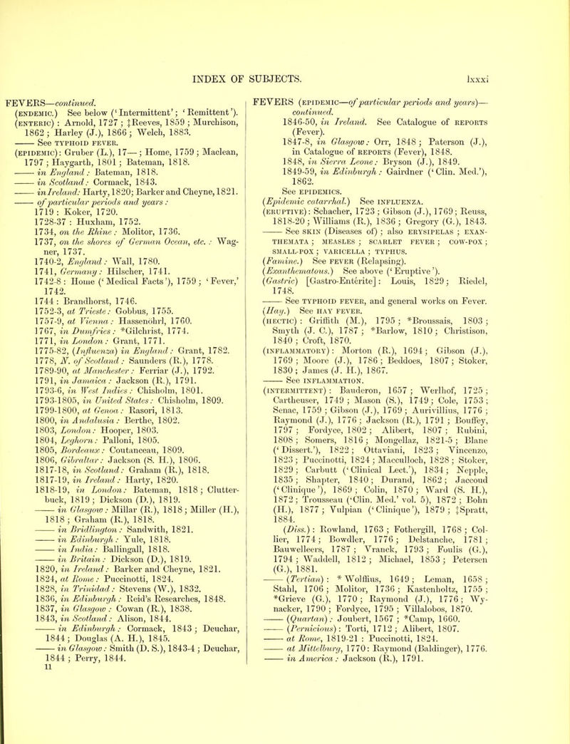 FEVERS—continued. (endemic.) See below (' Intermittent'; 'Remittent'). (enteric) : Arnold, 1727 ; f Reeves, 1859 ; Murchison, 1862 ; Harley (J.), 1866; Welch, 1883. See TYPHOID FEVER. (epidemic): Gruber (L.), 17—; Home, 1759 ; Maclean, 1797; Haygarth, 1801; Bateman, 1818. in England : Bateman, 1818. in Scotland: Cormack, 1S43. mlreland: Harty, 1820; Barker and Cheyne, 1821. of particular periods and years : 1719 : Koker, 1720. 1728-37 : Huxham, 1752. 1734, on the Rhine: Molitor, 1736. 1737, on the shores of German Ocean, etc. : Wag- ner, 1737. 1740-2, England: Wall, 1780. 1741, Germany: Hilscher, 1741. 1742-8: Home (' Medical Facts'), 1759 ; 'Fever,' 1742. 1744 : Brandhorst, 1746. 1752-3, at Trieste: Gobbus, 1755. 1757-9, at Vienna: Hassenohrl, 1760. 1767, in Dumfries : *Gilchrist, 1774. 1771, in London: Grant, 1771. 1775-82, {Influenza) in England: Grant, 1782. 1778, N. of Scotland: Saunders (R), 1778. 1789-90, at Manchester: Ferriar (J.), 1792. 1791, in Jamaica : Jackson (R.), 1791. 1793-6, in West Indies: Chisholm, 1801. 1793-1805, in United States: Chisholm, 1809. 1799-1800, at Genoa: Rasori, 1813. 1800, in Andalusia: Berthe, 1802. 1803, London: Hooper, 1803. 1804, Leghorn: Palloni, 1805. 1805, Bordeaux: Coutanceau, 1809. 1806, Gibraltar: Jackson (S. H), 1806. 1817-18, in Scotland: Graham (R.), 1818. 1817- 19, in Ireland: Harty, 1820. 1818- 19, in London: Bateman, 1818; Clutter- buck, 1819; Dickson (D.), 1819. in Glasgow : Millar (R.), 1818 ; Miller (H), 1818 ; Graham (R), 1818. in Bridlington: Sandwith, 1821. in Edinburgh : Yule, 1818. in India: Ballingall, 1818. —— in Britain: Dickson (D.), 1819. 1820, in Ireland: Barker and Cheyne, 1821. 1824, at Rome: Puccinotti, 1S24. 1828, in Trinidad: Stevens (W.), 1832. 1836, in Edinburgh: Reid's Researches, 1848. 1837, in Glasgow : Cowan (R.), 1838. 1843, in Scotland: Alison, 1844. in Edinburgh : Cormack, 1843 ; Deuchar, 1844; Douglas (A. H), 1845. in Glasgow: Smith (D. S.), 1843-4 ; Deuchar, 1844 ; Perry, 1844. 11 FEVERS (epidemic—of particular periods and years)— continued. 1846- 50, in Ireland. See Catalogue of reports (Fever). 1847- 8, in Glasgow: Orr, 1848; Paterson (J.), in Catalogue of reports (Fever), 1848. 1848, in Sierra Leone: Bryson (J.), 1849. 1849-59, in Edinburgh: Gairdner ('Clin. Med.'), 1862. See epidemics. (Epidemic catarrhal.) See influenza, (eruptive): Schacher, 1723 ; Gibson (J.), 1769; Reuss, 1818-20; Williams (R.), 1836 ; Gregory (G.), 1843. See skin (Diseases of) ; also erysipelas ; exan- themata ; MEASLES ; SCARLET FEVER ; COW-POX ; SMALL-POX ; VARICELLA ; TVPHUS. (Famine.) See fever (Relapsing). (Exanthematous.) See above ('Eruptive'). (Gastric) [Gastro-Enterite] : Louis, 1829; Riedel, 1748. See typhoid fever, and general works on Fever. (Hay.) See hay fever. (hectic): Griffith (M.), 1795 ; *Broussais, 1803; Smyth (J. C), 1787; *Barlow, 1810; Christison, 1840 ; Croft, 1870. (inflammatory): Morton (R.), 1694; Gibson (J.), 1769; Moore (J.), 1786; Beddoes, 1807; Stoker, 1830 ; James (J. H), 1867. See inflammation. (intermittent): Bauderon, 1657; Werlhof, 1725 ; Cartheuser, 1749; Mason (S.), 1749; Cole, 1753; Senac, 1759 ; Gibson (J.), 1769; Aurivillius, 1776 ; Raymond (J.), 1776; Jackson (R.), 1791 ; Bouffey, 1797 ; Fordyce, 1802 ; Alibert, 1807; Rubini, 1808; Somers, 1816; Mongellaz, 1821-5; Blane ('Dissert.'), 1822; Ottaviani, 1823 ; Vincenzo, 1823; Puccinotti, 1824; Maccullocb, 1828; Stoker, 1829; Carbutt ('Clinical Lect.'), 1834; Nepple, 1835; Shapter, 1840; Durand, 1862; Jaccoud ('Clinique'), 1869; Colin, 1870; Ward (S. H), 1872; Trousseau ('Clin. Med.' vol. 5), 1872 ; Bohn (H.), 1877; Vulpian ('Clinique'), 1879 ; fSpratt, 1884. (Diss.) : Rowland, 1763 ; Fothergill, 1768 ; Col- lier, 1774; Bowdler, 1776 ; Delstanche, 1781; Bauwelleers, 1787; Vranck, 1793 ; Foulis (G.), 1794 ; Waddell, 1812 ; Michael, 1853 ; Petersen (G.), 1881. (Tertian): * Wolffius, 1649; Leman, 1658 ; Stahl, 1706 ; Molitor, 1736 ; Kastenholtz, 1755 ; *Grieve (G.), 1770; Raymond (J.), 1776; Wy- nacker, 1790 ; Fordyce, 1795 ; Villalobos, 1870. (Quartan): Joubert, 1567 ; *Camp, 1660. — (Pernicious): Torti, 1712; Alibert, 1807. — at Rome, 1819-21 : Puccinotti, 1824. at Mittelbiorg, 1770: Raymond (Baldinger), 1776. in America: Jackson (R.), 1791.