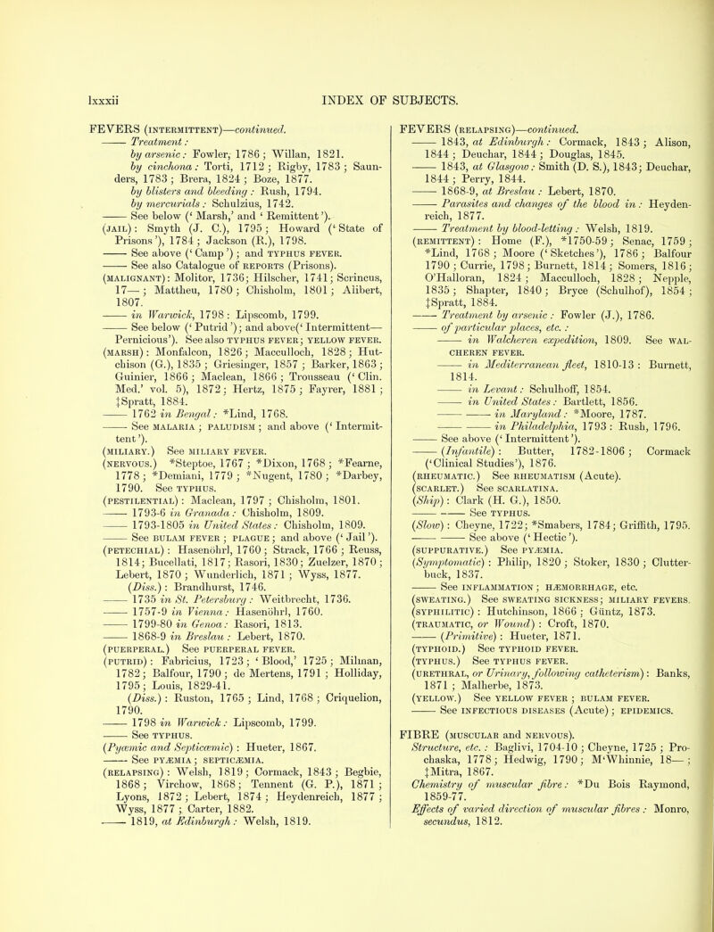 FEVERS (intermittent)—continued. Treatment : by arsenic: Fowler, 1786; Willan, 1821. by cinchona: Torti, 1712; Rigby, 1783 ; Saun- ders, 1783; Brera, 1824; Boze, 1877. by blisters and bleeding : Rush, 1794. by mercurials : Schulzius, 1742. See below (' Marsh,' and ' Remittent'). (jail): Smyth (J. C), 1795 ; Howard ('State of Prisons'), 1784; Jackson (R.), 1798. See above (' Camp ') ; and typhus fever. See also Catalogue of reports (Prisons). (malignant): Molitor, 1736; Hilscher, 1741; Scrincus, 17—; Mattheu, 1780; Chisholm, 1801; Alibert, 1807. in Warwick, 1798 : Lipscomb, 1799. See below (' Putrid '); and above(' Intermittent- Pernicious'). See also typhus fever; yellow fever. (marsh): Monfalcon, 1826; Macculloch, 1828; Hut- chison (G.), 1835 ; Griesinger, 1857 ; Barker, 1863 ; Guinier, 1866; Maclean, 1866; Trousseau ('Clin. Med.' vol. 5), 1872 : Hertz, 1875 ; Fayrer, 1881 ; {Spratt, 1884. 1762 in Bengal: *Lind, 1768. ■ See malaria ; paludism ; and above (' Intermit- tent '). (miliary.) See miliary fever. (nervous.) *Steptoe, 1767 ; *Dixon, 1768 ; *Fearne, 1778; *Demiani, 1779 ; *JSTugent, 1780; *Darbey, 1790. See typhus, (pestilential) : Maclean, 1797 ; Chisholm, 1801. 1793-6 in Granada: Chisholm, 1809. 1793-1805 in United States: Chisholm, 1809. See bulam fever ; plague ; and above (' Jail'). (petechial) : Hasenohrl, 1760; Strack, 1766 ; Reuss, 1814; Bucellati, 1817; Rasori, 1830; Zuelzer, 1870; Lebert, 1870 ; Wunderlich, 1871 ; Wyss, 1877. (Diss.) : Brandhurst, 1746. 1735 in St. Petersburg: Weitbrecht, 1736. 1757-9 in Yienna: Hasenbhr], 1760. 1799-80 in Genoa: Rasori, 1813. 1868-9 in Breslau : Lebert, 1870. (puerperal.) See puerperal fever. (putrid): Fabricius, 1723; 'Blood,' 1725; Milman, 1782; Balfour, 1790; de Mertens, 1791 ; Holliday, 1795; Louis, 1829-41. (Diss.): Ruston, 1765 ; Lind, 1768; Criquelion, 1790. 1798 in Warwick: Lipscomb, 1799. See typhus. (Pyazmic and Septicemic) : Hueter, 1867. See pyemia ; septicemia. (relapsing): Welsh, 1819; Cormack, 1843; Begbie, 1868; Virchow, 1868; Tennent (G. P.), 1871; Lyons, 1872; Lebert, 1874; Heydenreich, 1877; Wyss, 1877 ; Carter, 1882. 1819, at Edinburgh: Welsh, 1819. FEVERS (relapsing)—continued. 1843, at Edinburgh: Cormack, 1843; Alison, 1844; Deuchar, 1844; Douglas, 1845. 1843, at Glasgow: Smith (D. S.), 1843; Deuchar, 1844 ; Perry, 1844. 1868-9, at Breslau : Lebert, 1870. Parasites and changes of the blood in: Heyden- reich, 1877. Treatment by blood-letting : Welsh, 1819. (remittent): Home (F.), *1750-59; Senac, 1759; *Lind, 1768 ; Moore ('Sketches'), 1786 ; Balfour 1790; Currie, 1798; Burnett, 1814; Somers, 1816; O'Halloran, 1824 ; Macculloch, 1828 ; Nepple, 1835 ; Shapter, 1840; Bryce (Schulhof), 1854; % Spratt, 1884. Treatment by arsenic : Fowler (J.), 1786. of particular places, etc. : in Walcheren expedition, 1809. See wal- cheren fever. in Mediterranean fleet, 1810-13 : Burnett, 1814. in Levant: Schulhoff, 1854. in United States: Bartlett, 1856. in Maryland: *Moore, 1787. in Philadelphia, 1793 : Rush, 1796. See above ('Intermittent'). (Infantile): Butter, 1782-1806; Cormack ('Clinical Studies'), 1876. (rheumatic.) See rheumatism (Acute). (scarlet.) See scarlatina. (Ship): Clark (H. G.), 1850. See typhus. (Slow): Cheyne, 1722; *Smabers, 1784; Griffith, 1795. See above (' Hectic'). (suppurative.) See pyemia. (Symptomatic): Philip, 1820; Stoker, 1830 ; Clutter- buck, 1837. See inflammation ; hemorrhage, etc. (sweating.) See sweating sickness; miliary fevers, (syphilitic) : Hutchinson, 1866 : Giintz, 1873. (traumatic, or Wound) : Croft, 1870. (Primitive) : Hueter, 1871. (typhoid.) See typhoid fever, (typhus.) See typhus fever. (urethral, or Urinary, following catheterism): Banks, 1871 ; Malherbe, 1873. (yellow.) See yellow fever ; bulam fever. See infectious diseases (Acute); epidemics. FIBRE (muscular and nervous). Structure, etc. : Baglivi, 1704-10 ; Cheyne, 1725 ; Pro- chaska, 1778; Hedwig, 1790; M'Whinnie, 18—; JMitra, 1867. Chemistry of muscular fibre: *Du Bois Raymond, 1859-77. Effects of varied direction of muscular fibres : Monro, secundus, 1812.