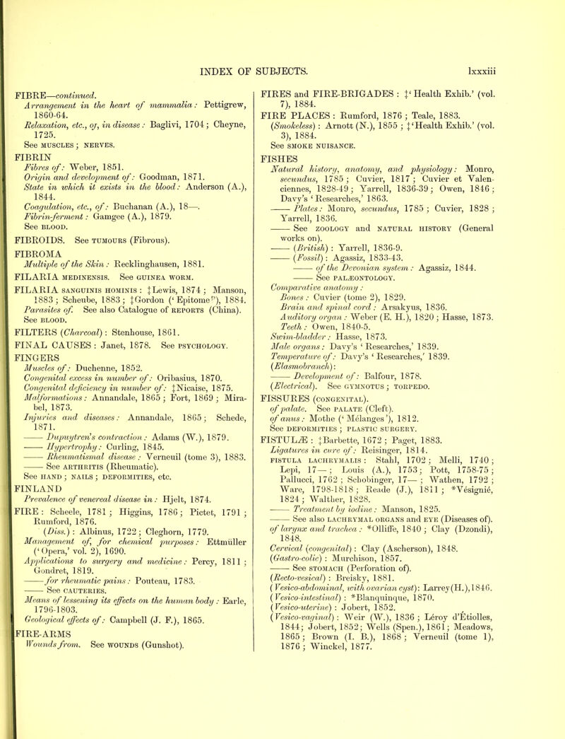 FIBRE—continued. Arrangement in the heart of mammalia: Pettigrew, 1860-64. Relaxation, etc., oj, in disease : Baglivi, 1704; Cheyne, 1725. See muscles ; nerves. FIBRIN Fibres of: Weber, 1851. Origin and development of: Goodman, 1871. State in which it exists in the blood: Anderson (A.), 1844. Coagulation, etc., of: Buchanan (A.), 18—. Fibrin-ferment: Gamgee (A.), 1879. See blood. FIBROIDS. See tumours (Fibrous). FIBROMA Multiple of the Skin : Recklinghausen, 1881. FILARIA medinensis. See guinea, worm. FILARIA sanguinis hominis : | Lewis, 1874 ; Manson, 1883; Scheube, 1883; {Gordon (' Epitome ■'), 1884. Parasites of See also Catalogue of reports (China). See blood. FILTERS {Charcoal): Stenhouse, 1861. FINAL CAUSES : Janet, 1878. See psychology. FINGERS Muscles of: Duchenne, 1852. Congenital excess in number of: Oribasius, 1870. Congenital deficiency in number of: {Nicaise, 1875. Malformations: Annandale, 1865; Fort, 1869; Mira- bel, 1873. Injuries and diseases: Annandale, 1865; Schede, 1871. Dupuytren's contraction: Adams (W.), 1879. ■ Hypertrophy: Curling, 1845. Rheumatismal disease ; Verneuil (tome 3), 1883. See arthritis (Rheumatic). See hand ; nails ; deformities, etc. FINLAND Prevalence of venereal disease in : Hjelt, 1874. FIRE: Scheele, 1781; Higgins, 1786 ; Pictet, 1791; Rumford, 1876. (Diss.) : Albinus, 1722 ; Cleghorn, 1779. Management of, for chemical purposes: Ettmiiller ('Opera,'vol. 2), 1690. Applications to surgery and medicine: Percy, 1811 ; Gondret, 1819. for rheumatic pains: Pouteau, 1783. See CAUTERIES. Means of lessening its effects on the human body : Earle, 1796-1803. Geological effects of: Campbell (J. F), 1865. FIRE-ARMS Wounds from. See wounds (Gunshot). FIRES and FIRE-BRIGADES : f Health Exhib.' (vol. 7), 1884. FIRE PLACES : Rumford, 1876 ; Teale, 1883. {Smokeless) : Arnott (N.), 1855 ; |'Health Exhib.' (vol. 3), 1884. See SMOKE NUISANCE. FISHES Natural history, anatomy, and physiology: Monro, secundus, 1785 ; Cuvier, 1817; Cuvier et Valen- ciennes, 1828-49; Yarrell, 1836-39; Owen, 1846; Davy's 'Researches,' 1863. Plates: Monro, secundus, 1785 ; Cuvier, 1828; Yarrell, 1836. See zoology and natural history (General works on). {British) : Yarrell, 1836-9. {Fossil): Agassiz, 1833-43. of the Devonian system: Agassiz, 1844. See PALAEONTOLOGY. Comparative anatomy : Bones : Cuvier (tome 2), 1829. Brain and spinal cord : Arsakyus, 1836. Auditory organ : Weber (E. H.), 1820 ; Hasse, 1873. Teeth: Owen, 1840-5. Swim-bladder: Hasse, 1873. Male organs: Davy's 'Researches,' 1839. Temperature of: Davy's 'Researches,' 1839. {Flasmobranch): Development of: Balfour, 1878. {Electrical). See gymnotus ; torpedo. FISSURES (congenital). of palate. See palate (Cleft). of anus: Mothe ('Melanges'), 1812. See deformities ; plastic surgery. FISTULiE : {Barbette, 1672 ; Paget, 1883. Ligatures in cvre of: Reisinger, 1814. fistula lachrymalis : Stahl, 1702; Melli, 1740; Lepi, 17—; Louis (A.), 1753; Pott, 1758-75; Pallucci, 1762 ; Schobinger, 17— ; Wathen, 1792 ; Ware, 1798-1818; Reade (J.), 1811; *Vesignie, 1824 ; Waltber, 1828. Treatment by iodine: Manson, 1825. See also lachrymal organs and eye (Diseases of). of larynx avid trachea : *011iffe, 1840; Clay (Dzondi), 1848. Cervical {congenital) : Clay (Asclierson), 1848. {Gastro-colic) : Murchison, 1857. See stomach (Perforation of). {Recto-vesical) : Breisky, 1881. ( Vesico-abdmninal, with ovarian cyst): Larrey(H.),1846. {Vesicointestinal): *Blanquinque, 1870. {Vesico-uterine) : Jobert, 1852. (Vesico-vaoinal) : Weir (W.), 1836 ; Leroy d'Etiolles, 1844; jobert, 1852; Wells (Spen.), 1861; Meadows, 1865; Brown (I. B.), 1868; Verneuil (tome 1), 1876 ; Winckel, 1877.