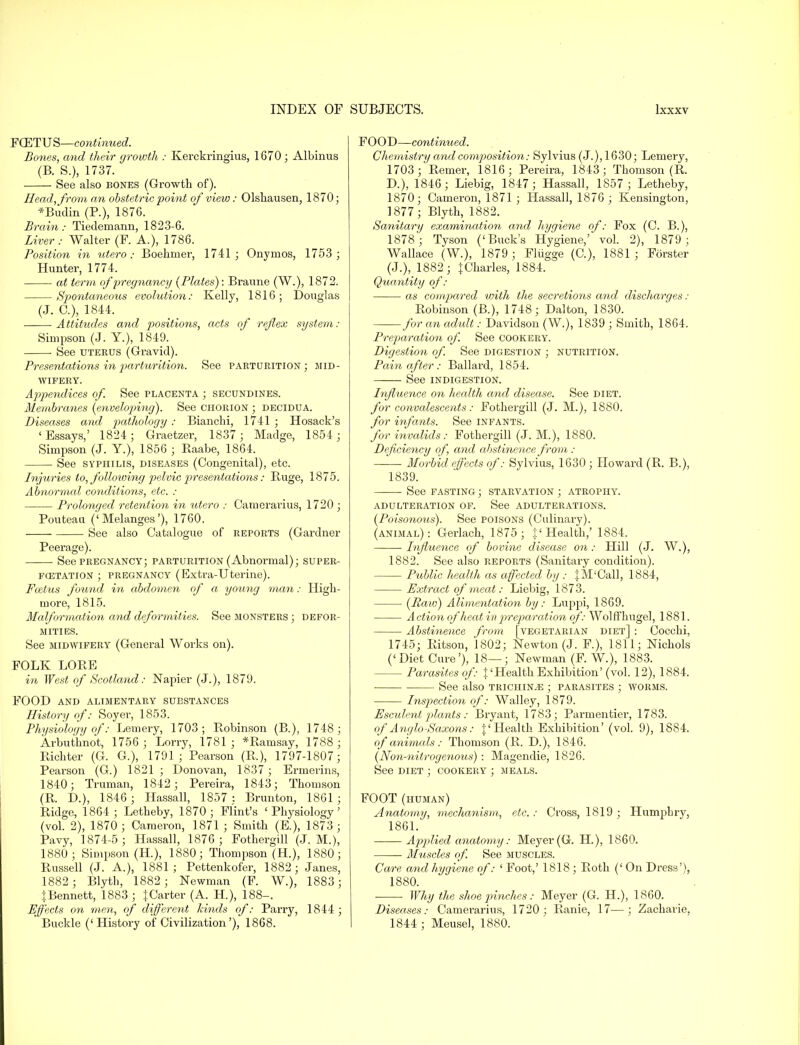 FCETUS—continued. Bones, and their growth : Kerckringius, 1670 ; Albinus (B. S.), 1737. See also bones (Growth of). Head, from an obstetric point of view: Olshausen, 1870; *Budin (P.), 187G. Brain: Tiedemann, 1823-6. Liver: Walter (F. A.), 1786. Position in utero: Boehmer, 1741; Onymos, 1753 ; Hunter, 1774. at term of -pregnancy (Plates): Braune (W.), 1872. Spontaneous evolution: Kelly, 1816; Douglas (J. C), 1844. Attitudes and positions, acts of reflex system: Simpson (J. Y.), 1849. ■ See uterus (Gravid). Presentations in parhwition. See parturition ; mid- wifery. Appendices of. See placenta ; secundines. Membranes (envelopnng). See chorion ; decidua. Diseases and pathology : Bianchi, 1741 ; Hosack's ' Essays,' 1824 ; Graetzer, 1837 ; Madge, 1854; Simpson (J. Y.), 1856 ; Kaabe, 1864. ■ See syphilis, diseases (Congenital), etc. Injuries to, following pelvic presentations: Buge, 1875. Abnormal conditions, etc. : Prolonged retention in utero : Camerarius, 1720 ; Pouteau ('Melanges'), 1760. ■ See also Catalogue of reports (Gardner Peerage). See pregnancy; parturition (Abnormal); super- fcetation ; pregnancy (Extra-Uterine). Foetus found in abdomen of a young man: High- more, 1815. Malformation and deformities. See monsters ; defor- mities. See midwifery (General Works on). FOLK LOBE in West of Scotland: Napier (J.), 1879. FOOD and alimentary substances History of: Soyer, 1853. Physiology of': Lemery, 1703; Bobinson (B.), 1748; Arbuthnot, 1756 ; Lorry, 1781 ; *Bamsay, 1788 ; Bichter (G. G.), 1791; Pearson (B.), 1797-1807; Pearson (G.) 1821 ; Donovan, 1837 ; Ermerins, 1840; Truman, 1842; Pereira, 1843; Thomson (B. D.), 1846; Hassall, 1857: Brunton, 1861; Bidge, 1864 ; Letheby, 1870; Flint's 'Physiology' (vol. 2), 1870 ; Cameron, 1871 ; Smith (E.), 1873 ; Pavy, 1874-5 ; Hassall, 1876; Fothergill (J. M.), 1880; Simpson (H.), 1880; Thompson (H.), 1880; Russell (J. A.), 1881; Pettenkofer, 1882; Janes, 1882; Blyth, 1882; Newman (F. W.), 1883 ; }.Bennett, 1883 ; {Carter (A. H.), 188-. Effects on men, of different kinds of: Parry, 1844 ; FOOD—continued. Chemistry and cor/position: Sylvius (J.), 1630; Lemery, 1703; Bemer, 1816; Pereira, 1843; Thomson (B. D.), 1846; Liebig, 1847; Hassall, 1857 ; Letheby, 1870; Cameron, 1871 ; Hassall, 1876 ; Kensington, 1877; Blyth, 1882. Sanitary examination and hygiene of: Fox (C. B.), 1878 ; Tyson ('Buck's Hygiene,' vol. 2), 1879 ; Wallace (W.), 1879; Flugge (C), 1881; Forster (J.), 1882; {Charles, 1884. Quantity of: as compared with the secretions and discharges : Bobinson (B.), 1748; Dalton, 1830. for an adult: Davidson (W.), 1839 ; Smith, 1864. Preparation of. See cookery. Digestion of. See digestion ; nutrition. Pain after: Ballard, 1854. See indigestion. Influence on health and disease. See diet. for convalescents: Fothergill (J. M.), 1880. for infants. See infants. for invalids: Fothergill (J. M.), 1880. Deficiency of and abstinence from : • Morbid effects of: Sylvius, 1630 ; Howard (B. B.), 1839. See fasting ; starvation ; atrophy. adulteration of. See adulterations. (Poisonous). See poisons (Culinary). (animal): Gerlach, 1875 ; {'Health,' 1884. • Influence of bovine disease on : Hill (J. W.), 1882. See also reports (Sanitary condition). Public health as affected by : {M'Call, 1884, Extract of meat: Liebig, 1873. (Raw) Alimentation by: Luppi, 1869. Action of heat in preparation of: Wolffhugel, 1881. Abstinence from [vegetarian diet] : Cocchi, 1745; Ritson, 1802; Newton (J. F.), 1811; Nichols ('Diet Cure'), 18—; Newman (F. W.), 1883. Parasites of: {'Health Exhibition'(vol. 12), 1884. See also trichinae ; parasites ; worms. Inspection of: Walley, 1879. Esculent plants : Bryant, 1783; Parmentier, 1783. of Anglo-Saxons: {'Health Exhibition' (vol. 9), 1884. of animals: Thomson (B. D.), 1846. (Non-nitrogenous) : Magendie, 1826. See diet ; cookery ; meals. FOOT (human) Anatomy, mechanism, etc. : Cross, 1819 ; Humphry, 1861. Applied anatomy: Meyer (G. H.), 1860. Muscles of. See muscles. Care and hygiene of: ' Foot,' 1818 ; Both (' On Dress'), 1880. Why the shoe pinches: Meyer (G. H.), 1860. Diseases: Camerarius, 1720 ; B,anie, 17—; Zacharie,