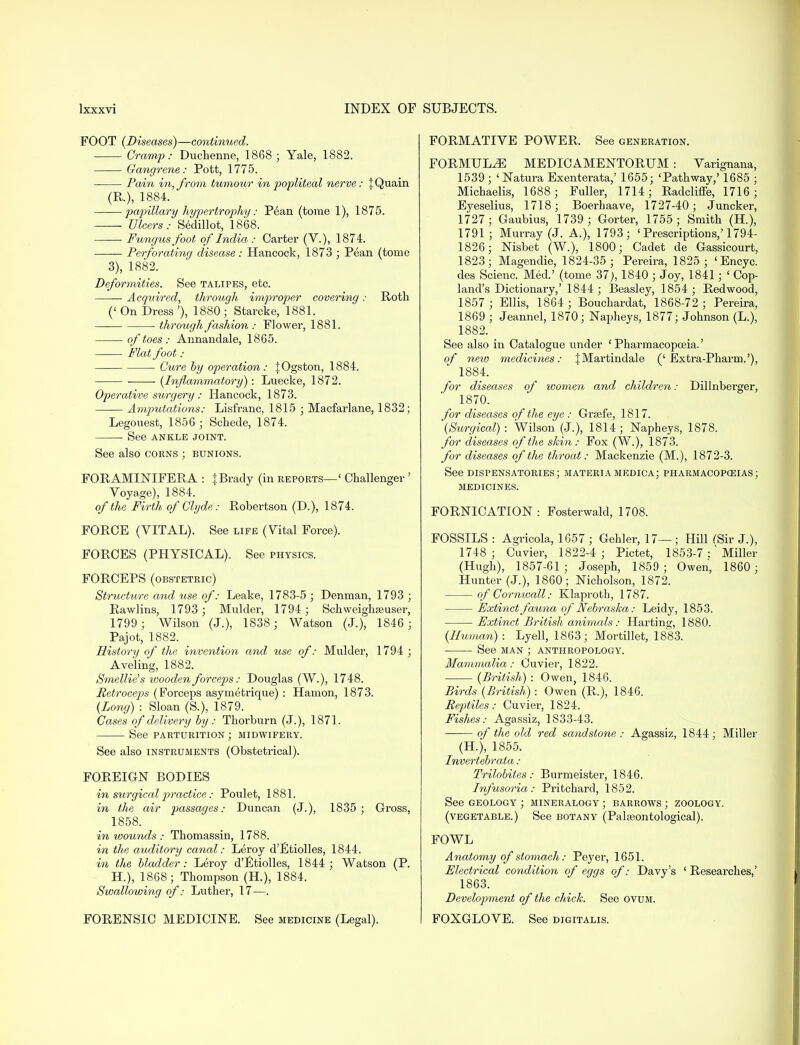 FOOT (Diseases)—continued. 'Cramp: Duchenne, 1868 ; Yale, 1882. Gangrene: Pott, 1775. Pain in, from tumour in popliteal nerve: jQuain (R), 1884. —■—papillary hypertrophy: P6an (tome 1), 1875. Ulcers: Sedillot, 1868. Fungus foot of India : Carter (V.), 1874. Perforating disease : Hancock, 1873 ; Pean (tome 3), 1882. Deformities. See talipes, etc. Acquired, through improper covering: Roth (' On Dress'), 1880; Starcke, 1881. through fashion : Flower, 1881. of toes : Annandale, 1865. Mat foot: Cure by operation: JOgston, 1884. (Inflammatory): Luecke, 1872. Operative surgery : Hancock, 1873. Amputations: Lisfranc, 1815 ; Macfarlane, 1832; Legouest, 1856; Schede, 1874. See ANKLE JOINT. See also corns ; bunions. FORAMINIFERA : \ Brady (in reports—' Challenger ' Voyage), 1884. of the Firth of Clyde: Robertson (D.), 1874. FORCE (VITAL). See life (Vital Force). FORCES (PHYSICAL). See physics. FORCEPS (obstetric) Structure and use of: Leake, 1783-5 ; Denman, 1793 ; Rawlins, 1793 ; Mulder, 1794; Schweighseuser, 1799 ; Wilson (J.), 1838; Watson (J.), 1846 ; Pajot, 1882. History of the invention and use of: Mulder, 1794 ; Aveling, 1882. Smellie's wooden forceps: Douglas (W.), 1748. Petroceps (Forceps asymetrique) : Hamon, 1873. (Long) : Sloan (S.), 1879. Cases of delivery by: Thorburn (J.), 1871. See parturition ; midwifery. See also instruments (Obstetrical). FOREIGN BODIES in surgical practice: Poulet, 1881. in the air passages: Duncan (J.), 1835; Gross, 1858. in wounds : Thomassin, 1788. in the auditory canal: Leroy d'Etiolles, 1844. in the bladder: Leroy d'Etiolles, 1844; Watson (P. H.), 1868; Thompson (H), 1884. Swallowing of: Luther, 17—. FORMATIVE POWER. See generation. FORMULAE MEDICAMENTORUM : Varignana, 1539; 'Natura Exenterata,' 1655; 'Pathway,' 1685 ; Michaelis, 1688 ; Fuller, 1714; Radcliffe, 1716; Eyeselius, 1718; Boerhaave, 1727-40; Juncker, 1727; Gaubius, 1739 ; Gorter, 1755; Smith (H), 1791; Murray (J. A.), 1793; ' Prescriptions,'1794- 1826; Nisbet (W.), 1800; Cadet de Gassicourt, 1823; Magendie, 1824-35; Pereira, 1825 ; 'Encyc. des Scienc. Med.' (tome 37;, 1840 ; Joy, 1841; ' Cop- land's Dictionary,' 1844; Beasley, 1854 ; Redwood, 1857 ; Ellis, 1864 ; Bouchardat, 1868-72 ; Pereira, 1869 ; Jeannel, 1870; Napheys, 1877; Johnson (L.), 1882. See also in Catalogue under 'Pharmacopoeia.' of new medicines: JMartindale ('Extra-Pharm.'), 1884. for diseases of women and children: Dillnberger, 1870. for diseases of the eye : Grsefe, 1817. (Surgical): Wilson (J.), 1814; Napheys, 1878. for diseases of the skin : Fox (W.), 1873. for diseases of the throat: Mackenzie (M.), 1872-3. See dispensatories; materiamedica; pharmacopoeias; MEDICINES. FORNICATION: Fosterwald, 1708. FOSSILS : Agricola, 1657 ; Gehler, 17— ; Hill ^Sir J.), 1748; Cuvier, 1822-4 ; Pictet, 1853-7 :' Miller (Hugh), 1857-61 ; Joseph, 1859 ; Owen, 1860 ; Hunter (J.), 1860; Nicholson, 1872. of Cornwall: Klaproth, 1787. Extinct fauna of Nebraska: Leidy, 1853. Extinct British animals: Harting, 1880. (Human) : Lyell, 1863; Mortillet, 1883. See man ; anthropology. Mammalia: Cuvier, 1822. (British) : Owen, 1846. Birds (British) : Owen (R.), 1846. Reptiles: Cuvier, 1824. Fishes: Agassiz, 1833-43. of the old red sandstone : Agassiz, 1844; Miller (H), 1855. Invertebrata : Trilobites: Burmeister, 1846. Infusoria: Pritchard, 1852. See geology ; mineralogy; barrows ; zoology, (vegetable.) See botany (Palaeontological). FOWL Anatomy of stomach: Peyer, 1651. Electrical condition of eggs of: Davy's ' Researches,' 1863. Development of the chick. See ovum. FORENSIC MEDICINE. See medicine (Legal). FOXGLOVE. See digitalis.