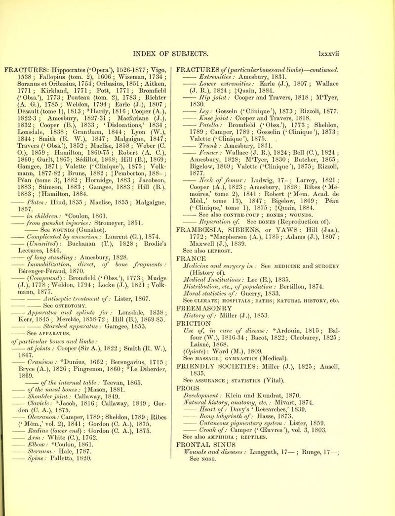 FRACTURES: Hippocrates ('Opera'), 1526-1877; Vigo, 1538 ; Fallopius (torn. 2), 1606 ; Wiseman, 1734 ; Soranus et Oribasius, 1754; Oribasius, 1851; Aitken, 1771; Kirkland, 1771; Pott, 1771; Bromfield ('Obss.'), 1773; Pouteau (torn. 2), 1783 ; Richter (A. G.), 1785 ; Weldon, 1794; Earle (J.), 1807 ; Desault (tome 1), 1813 ; *Hardy, 1816 ; Cooper (A.), 1822-3 ; Amesbury, 1827-31 ; Macfarlane (J.), 1832; Cooper (B.), 1833 ; 'Dislocations,' 1834 ; Lonsdale, 1838; Grantham, 1844; Lyon (W.), 1844; Smith (R. W.), 1847; Malgaigne, 1847; Travers ('Obss.'), 1852; Maclise, 1858; Weber (C. O.), 1859 ; Hamilton, 1860-75 ; Robert (A. C), 1860; Gurlt, 1865; S6dillot, 1868; Hill (R), 1869; Gamgee, 1871; Valette (' Clinique'), 1875 ; Volk- mann, 1877-82; Brans, 1882; tPemberton, 188-; Pean (tome 3), 1882 ; Hornidge, 1883 ; Jacobson, 1883; Stimson, 1883 ; Gamgee, 1883 ; Hill (B.), 1883 ; J Hamilton, 1884. Plates: Hind, 1835 ; Maclise, 1855; Malgaigne, 1857. in children : *Coulon, 1861. from gunshot injuries: Stromeyer, 1851. See wounds (Gunshot). Complicated by aneurism: Laurent (G.), 1874. (Ununited) : Buchanan (T.), 1828 ; Brodie's Lectures, 1846. of long standing : Amesbury, 1828. Immobilization, direct, of bone fragments : Be>enger-Feraud, 1870. (Compound): Bromfield ('Obss.'), 1773; Mudge (J.), 1778 ; Weldon, 1794 ; Locke (J.), 1821 ; Volk- mann, 1877. Antiseptic treatment of: Lister, 1867. —— See OSTEOTOMY. Apparatus and splints for; Lonsdale, 1838 ; Kerr, 1845 ; Merchie, 1858-72 ; Hill (B.), 1869-83. Starched apparatus : Gamgee, 1853. See APPARATUS. of particular bones and limbs : at joints : Cooper (Sir A.), 1822 ; Smith (R. W.), 1847. Cranium : *Dunius, 1662 ; Berengarius, 1715 ; Bryce (A.), 1826 ; Pingrenon, 1860; *Le Diberder, 1869. of the interned table ; Teevan, 1865. of the nasal bones : JMason, 1881. Shoulder joint: Callaway, 1849. Clavicle: *Jacob, 1816; Callaway, 1849 ; Gor- don (C. A.), 1875. Olecranon: Camper, 1789 ; Sheldon, 1789 ; Ribes (' Mem.,' vol. 2), 1841 ; Gordon (C. A.), 1875. Radius (lower end) : Gordon (C. A.), 1875. Arm : White (C), 1762. Elbow: *Coulon, 1861. Sternum: Hale, 1787. Spine: Palletta, 1820. FRACTURES of (particular bones and limbs)—continued. Extremities: Amesbury, 1831. Lower extremities: Earle (J.), 1807 ; Wallace (J. R.), 1824 ; tQuain, 1884. Hip joint: Cooper and Travers, 1818 ; M'Tyer, 1830. Leg: Gosseln ('Clinique'), 1873; Rizzoli, 1877. Knee joint: Cooper and Travers, 1818. Patella: Bromfield ('Obss.'), 1773 ; Sheldon, 1789 ; Camper, 1789; Gosselin ('Clinique'), 1873; Valette ('Clinique'), 1875. . Trunk: Amesbury, 1831. Femur: Wallace (J. R), 1824; Bell (C), 1824 ; Amesbury, 1828; M'Tyer, 1830; Butcher, 1865; Bigelow, 1869; Valette ('Clinique'), 1875; Rizzoli, 1877. —— Neck of femur: Ludwig, 17-; Larrey, 1821; Cooper (A.), 1823; Amesbury, 1828; Ribes ('Me- moires,' tome 2), 1841 : Robert ('Mem. Acad, de Med.,' tome 13), 1847; Bigelow, 1869; Pean ('Clinique,' tome 1), 1875 ; JQuain, 1884. See also contre-coup ; bones ; wounds. Reparation of. See bones (Reproduction of). FRAMBCESIA, SIBBENS, or YAWS: Hill (Jas.), 1772 ; *Macpherson (A.), 1785; Adams (J.), 1807 ; Maxwell (J.), 1839. See also leprosy. FRANCE Medicine and surgery in : See medicine and surgery (History of). Medical Institutions: Lee (E.), 1835. Distribution, etc., of population: Bertillon, 1874. Moral statistics of: Guerry, 1833. See climate; hospitals; baths; natural history, etc. FREEMASONRY History of: Miller (J.), 1853. FRICTION Use of, in cure of disease: *Ardouin, 1815; Bal- four (W.), 1816-34; Bacot, 1822; Cleoburey, 1825; Laisne, 1868. (Opiate): Ward (M.), 1809. See massage ; gymnastics (Medical). FRIENDLY SOCIETIES: Miller (J.), 1825; Ansell, 1835. See ASSURANCE ; statistics (Vital). FROGS Development: Klein und Kundrat, 1870. Natural history, anatomy, etc. : Mivart, 1874. Heart of: Davy's ' Researches,' 1839. Bony labyrinth of: Hasse, 1873. Cutaneous pigmentary system : Lister, 1859. Croak of: Camper ('CEuvres'), vol. 3, 1803. See also amphibia ; reptiles. FRONTAL SINUS Wounds and diseases : Langguth, 17—; Runge, 17—; See nose.