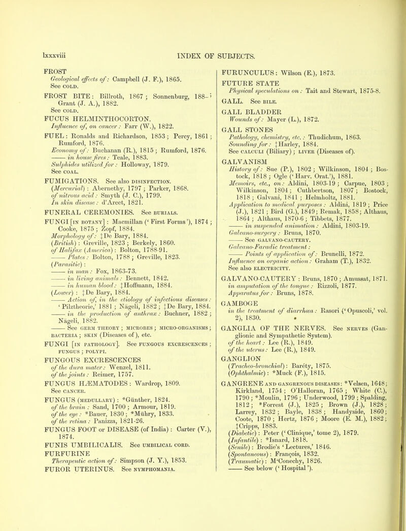 FROST Geological effects of: Campbell (J. F.), 1865. See cold. FEOST BITE: Billroth, 1867 ; Sonnenburg, 188-5 Grant (J. A.), 1882. See cold. FUCUS HELMINTHOCORTON. Influence of, on cancer: Farr (W.), 1822. FUEL: Ronalds and Richardson, 1853; Percy, 1861; Rumford, 1876. Economy of: Buchanan (R.), 1815; Rumford, 1876. in house fires: Teale, 1883. Sulphides utilized for: Holloway, 1879. See coal. FUMIGATIONS. See also disinfection. (Mercurial) : Abernethy, 1797 ; Parker, 1868. of nitrous acid: Smyth (J. C), 1799. In skin disease: d'Arcet, 1821. FUNERAL CEREMONIES. See burials. FUNGI [in botany] : Macmillan (' First Forms'), 1874 ; Cooke, 1875 ; Zopf, 1884. Morphology of: JDe Bary, 1884. (British) ^Greville, 1823; Berkely, 1860. of Halifax (America): Bolton, 1788-91. Plates : Bolton, 1788 ; Greville, 1823. (Parasitic) : in man: Fox, 1863-73. in living animals: Bennett, 1842. in human blood: J Hoffmann, 1884. (Lower) : }De Bary, 1884. Action of in the etiology of infectious diseases: ' Pilztheorie,' 1881 ; Nageli, 1882; }De Bary, 1884. in the production of anthrax: Buchner, 1882 ; Nageli, 1882. See GERM THEORY ; MICROBES ; MICRO-ORGANISMS ; bacteria; skin (Diseases of), etc. FUNGI [in pathology]. See fungous excrescences ; fungus ; polypi. FUNGOUS EXCRESCENCES of the dura mater: Wenzel, 1811. of the joints : Reimer, 1757. FUNGUS HiEMATODES : Wardrop, 1809. See cancer. FUNGUS (medullary) : *Giinther, 1824. of the brain : Sand, 1700 ; Armour, 1819. of the eye: *Bauer, 1830; *Miihry, 1833. of the retina: Panizza, 1821-26. FUNGUS FOOT or DISEASE (of India) : Carter (V.), 1874. FUNIS UMBILICALIS. See umbilical cord. FURFURINE Therapeutic action of: Simpson (J. Y.), 1853. FUROR UTERINUS. See nymphomania. FURUNCULUS : Wilson (E.), 1873. FUTURE STATE Physical speculations on: Tait and Stewart, 1875-8. GALL. See bile. GALL BLADDER Wounds of: Mayer (L), 1872. GALL STONES Pathology, chemistry, etc.: Thudichum, 1863. Sounding for: JHarley, 1884. See calculi (Biliary); liver (Diseases of). GALVANISM History of: Sue (P.), 1802 ; Wilkinson, 1804 ; Bos- tock, 1818 ; Ogle ('Harv. Orat.'), 1881. Memoirs, etc., on: Aldini, 1803-19 ; Carpue, 1803 ; Wilkinson, 1804; Cuthbertson, 1807; Bostock, 1818; Galvani, 1841 ; Helmholtz, 1881. Application to medical piurposes : Aldini, 1819; Price (J.), 1821; Bird (G.), 1849; Remak, 1858; Althaus, 1864 ; Althaus, 1870-6; Tibbets, 1877. in suspended animation: Aldini, 1803-19. Galvano-surgery : Bruns, 1870. See galvano-cautery. Galvano-Faradic treatment: Points of application of: Brunelli, 1872. Influence on organic action: Graham (T.), 1832. See also electricity. GALYANO-CAUTERY : Bruns, 1870; Amussat, 1871. in amputation of the tongue : Rizzoli, 1877. Apparatus for : Bruns, 1878. GAMBOGE in the treatment of diarrhoea: Rasori ('Opuscoli,' vol. 2), 1830. • GANGLIA OF THE NERYES. See nerves (Gan- glionic and Sympathetic System). of the heart: Lee (R.), 1849. of the uterus: Lee (R.), 1849. GANGLION (Tracheo-bronchial): Barety, 1875. (Ophthalmic) : *Muck (F.), 1815. GANGRENE and gangrenous diseases : *Yelsen, 1648; Kirkland, 1754; O'Halloran, 1765 ; White (C), 1790 ; *Moulin, 1796 ; Underwood, 1799 ; Spalding, 1812; *Forrest (J.), 1825 ; Brown (J.), 1828; Larrey, 1832 ; Bayle, 1838 ; Handyside, 1860; Coote, 1870; Hertz, 1876 ; Moore (E. M.), 1882; JCripps, 1883. (Diabetic) : Peter (' Clinique,' tome 2), 1879. (Infantile) : *Isnard, 1818. (Senile): Brodie's 'Lectures,' 1846. (Spontaneous): Francois, 1832. (Traumatic): M'Conechy, 1826. See below (' Hospital').