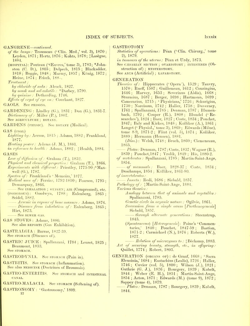 GANGRENE—continued. of the lungs: Trousseau ('Clin. Med.,'vol. 3), 1870 : Leyden, 1871; Hertz, 187G ; Kohts, 1878; JLasegue, 1884. (hospital): Pouteau ('CEuvres,'tome 3), 1783; John- ston (C. I).), 1805; Delpech, 1815; Blackadder. 1818; Boggie, 1848; Marmy, 1857; Konig, 1872; Heine, 1874; Frisch, 188-. Treatment : by ch loride of soda: Alcoek, 1827. by musk and sal-volatile: *Darbey, 1790. by quinine : Detbarding, 1746. Effects of ergot of rye on : Courhaut, 1827. GAOLS. See prisons. GARDENING : Lindley (G.), 1831 ; Don (G.), 1831-7. Dictionary ofMiller (R), 1807. See AGRICULTURE ; BOTANY. GARDENS (physic). See botany (Medical). GAS (coal) Lighting by: Accum, 1815 ; Adams, 1882; Frankland, 1877. Heating power: Adams (J. M.), 1881. in reference to health: Adams, 1882; ^Health, 1884. GASES Law of diffusion of: Graham (T.), 1832. Physical and chemical properties : G raham (T.), 1866. Experiments with different: Priestley, 1775-90 ;*Max- well (G.), 1787. Spectra, of: Frankland's ' Memoirs,' 1877. Medical uses of: Ferriar, 1792-1810; Pearson, 1795; Demarquay, 1866. - See inhalation ; oxygen; air (Compressed), etc. (poisonous): Goodwvn, 1788; Eulenberg, 1865 ; Seidel, 1882. — Arsenic in vapour oj bone manure: Adams, 1876. -Diseases from inhalation of: Eulenberg, 1865 • Hirt, 1873. See sewer gas. GAS STOVES: Adams, 1880. See also reports (Gas Exhibition). GASTRALGIA: Barras, 1827-39. See stomach (Diseases of). GASTRIC JUICE: Spallanzani, 17S4 ; Leuret, 1825; Beaumont, 1833. See stomach. GASTRODYNIA. See stomach (Pain in). GASTRITIS. See stomach (Inflammation). See also medicine (Doctrines of Broussais). GASTROENTERITIS. See stomach and intestinal canal. GASTRO-MALACIA. See stomach (Softening of). GASTRONOMY: 'Gastronomy,' 1809. GASTROTOMY Statistics of operations: Pean ('Clin. Cbirurg.,' tome 2), 1879. in tumours of the uterus: Pean et Urdy, 1873. See c.esarian section ; ovariotomy ; intestines (Ob- struction of) ; HYSTEROTOMY. See anus (Artificial) ; laparotomy'. GENERATION Theories of: Hippocrates ('Opera'), 1529; Tauvry, 1570 ; Rueff, 1587 ; Guillemeau, 1612; Conringius, 1646; Harvey, 1653 ; Severinus (Aldis), 1668 ; Sturmius, 1687; Berger, 1698; Hartmann, 1699 ; Camerarius, 1715 ; ' Physicians,' 1726 ; Schurigius, 1730; Narcissus, 1742; Haller, 1758; Duverney^ 1761 ; Spallanzani, 1785 ; Denman, 1787 ; Blumen- bach, 1792 ; Couper (R.), 1808; Blundel ('Re- searches'), 1824 ; Baer, 1827 ; Coste, 1834 ; Pouchet, 1847; Baly and Kirkes, 1848 ; Kolliker (A.), 1861 ; Longet (' Physiol.,' tome 3), 1869 ; Edwards (Milne), tome 8-9, 1871-2 ; Flint (vol. 5), 1874 ; Kolliker, 1880 ; Hermann (Hensen), 1881. (Diss.): Welsh, 1748; Bruch, 1860; Clemenceau, 1865. — Plates: Denman, 1787; Coste, 1837; Wagner (R.), 1839 ; Pouchet,1847 ; Vrolik, 1849 ; His, 1880-2. of vertebrates: Spallanzani, 1785: Martin-Saint-Ange, 1854. of mammals: Baer, 1828-37; Coste, 1834; Deschamps, 1854 ; Kolliker, 1861-80. of invertebrates : - Insects: Redi, 1686 ; Siebold, 1857. Pathology of: J Martin-Saint-Ange, 1884. Various theories : Analogy between that of animals and vegetables : Spallanzani, 1785. Genetic circle in organic nature : Ogilvie, 1861. Succession from a single ovum [Parthenogenesis! Siebold, 1857. through alternate generations: Steenstrup, 1845. (Spontaneous) \Heterogenesis\: Paine's 'Commen- taries,' 1840; Pouchet, 1847-59; Bastian, 1871-2 ; Carmichael (N.), 1876 ; Roberts (W.), 1877. — Relation of microzymes to: |Bechamp, 1883. Art of securing beauty, strength, etc., in offspring: Quillet, 1774 ; Robert, 1803! GENERATION (organs of): de Graaf, 1668; 'Sacra Eleusinia,' 1684 ; Eustachius (Lealis), 1726 ; Haller, 1746; Cuvier (vol. 5), 1800; Wilson (J.), 1821; Guthrie (G. J.), 1836; Bourgery, 1839 ; Kobelt, 1844 ; Weber (E. H), 1851 ; Martin-Saint-Ange, 1854 ; Acton, 1871 ; Edwards (M.) (tome 9), 1872 ; Sappey (tome 4), 1879. - Plates: Denman, 1787 ; Bourgery, 1839 ; Kobelt, 1844.