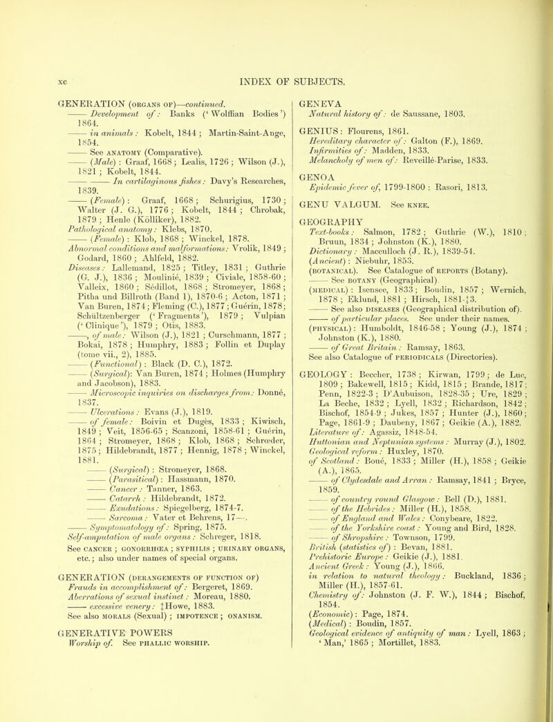 GENERATION (organs of)—continued. Development of: Banks ('Wolffian Bodies') 1864. in animals : Kobelt, 1844 ; Martin-Saint-A uge, 1854. See anatomy (Compai-ative). (Male) : Graaf, 1668; Lealis, 1726; Wilson (J.), 1821 ; Kobelt, 1844. ■ In cartilaginous fishes: Davy's Researches, 1839. (Female): Graaf, 1668; Schurigius, 1730; Walter (J. G.), 1776 ; Kobelt, 1844; Chrobak, 1879 ; Henle (Kolliker), 1882. Pathological anatomy: Klebs, 1870. {Female) : Klob, 1868 ; Winckel, 1878. Abnormal conditions and malformations: Vrolik, 1849 ; Godard, 1860; Ahlfeld, 1882. Diseases: Lallemand, 1825 ; Titley, 1831; Guthrie (G. J.), 1836; Moulinie, 1839 ; Civiale, 1858-60; Valleix, 1860; Sedillot, 1868; Stromeyer, 1868; Pitha und Billroth (Band 1), 1870-6 ; Acton, 1871 ; Van Buren, 1874; Fleming (O), 1877; Guerin, 1878; Schultzenberger ('Fragments'), 1879 ; Vulpian (' Clinique'), 1879 ; Otis, 1883. , of male: Wilson (J.), 1821 ; Curschmann, 1877 ; Bokai, 1878 ; Humphry, 1883 ; Follin et Duplay (tome vii., 2), 1885. (Functional) : Black (D. C), 1872. - (Surgical): Van Buren, 1874; Holmes (Humphry and Jacobson), 1883. Microscopic inquiries on discharges from: Donne, 1837. Ulcerations: Evans (J.), 1819. — of female: Boivin et Duges, 1833; Kiwisch, 1849 ; Veit, 1856-65 ; Scanzoni, 1858-61 ; Guerin, 1864 ; Stromeyer, 1868 ; Klob, 1868; Schrceder, 1875; Hildebrandt, 1877; Hennig, 1878 ; Winckel, 1881. (Surgical) : Steomeyer, 1868. (Parasitical): Hassmann, 1870. Cancer: Tanner, 1863. ■ Catarrh: Hildebrandt, 1872. Exudations: Spiegelberg, 1874-7. Sarcoma: Vater et Behrens, 17—. Symptomatology of: Spring, 1875. Self-amputation of male organs: Schreger, 1818. See cancer ; gonorrhoea ; syphilis ; urinary organs, etc.; also under names of special organs. GENERATION (derangements of function of) Frauds in accomplishment of: Bergeret, 1869. Aberrations of sexual instinct: Moreau, 1880. excessive venery: J Howe, 1883. See also morals (Sexual); impotence ; onanism. GENERATIVE POWERS Worship of. See phallic worship. GENEVA Natural history of: de Saussane, 1803. GENIUS: Flourens, 1861. Hereditary character of: Galton (F.), 1869. Infirmities of: Madden, 1833. Melancholy of men of: Reveille-Parise, 1833. GENOA Epidemic fever of, 1799-1800 : Rasori, 1813. GENU VALGUM. See knee. GEOGRAPHY Text-books: Salmon, 1782; Guthrie (W.), 1810; Bruun, 1834; Johnston (K), 1880. Dictionary: Macculloch (J. R.), 1839-54. (Ancient) : Niebuhr, 1853. (botanical). See Catalogue of reports (Botany). See botany (Geographical). (medical): Isensee, 1833; Boudin, 1857; Wernich, 1878 ; Eklund, 1881; Hirsch, 1881-J3. See also diseases (Geographical distribution of). of particular places. See under their names. (physical): Humboldt, 1846-58; Young (J.), 1874; Johnston (K), 1880. of Great Britain: Ramsay, 1863. See also Catalogue of periodicals (Directories). GEOLOGY: Beccher, 1738; Kirwan, 1799; de Luc, 1809; Bakewell, 1815; Kidd, 1815; Brande, 1817; Penn, 1822-3; D'Aubuison, 1828-35 ; Ure, 1829; La Beche, 1832 ; Lyell, 1832; Richardson, 1842; Bischof, 1854-9 ; Jukes, 1857 ; Hunter (J.), 1860; Page, 1861-9 ; Daubeny, 1867; Geikie (A.), 1882. Literature of: Agassiz, 1848-54. Huttonian and Neptunian systems: Murray (J.), 1802. Geological reform: Huxley, 1870. of Scotland: Bone, 1833 ; Miller (H), 1858 ; Geikie (A.), 1865. of Clydesdale and Arran : Ramsay, 1841 ; Biyce, 1859. — of country round Glasgow: Bell (D.), 1881. of the Hebrides: Miller (H), 1858. — of England and Wales: Conybeare, 1822. — of the Yorkshire coast: Young and Bird, 1828. of Shropshire : Townson, 1799. British (statistics of) : Bevan, 1881. Prehistoric Europe: Geikie (J.), 1881. Ancient Greek: Young (J.), 1866. in relation to natural theology: Buckland, 1836; Miller (H.), 1857-61. Chemistry of: Johnston (J. F. W.), 1844 ; Bischof, 1854. (Economic) : Page, 1874. (Medical) : Boudin, 1857. Geological evidence of antiquity of man: Lyell, 1863 ; ' Man,' 1865 ; Mortillet, 1883.