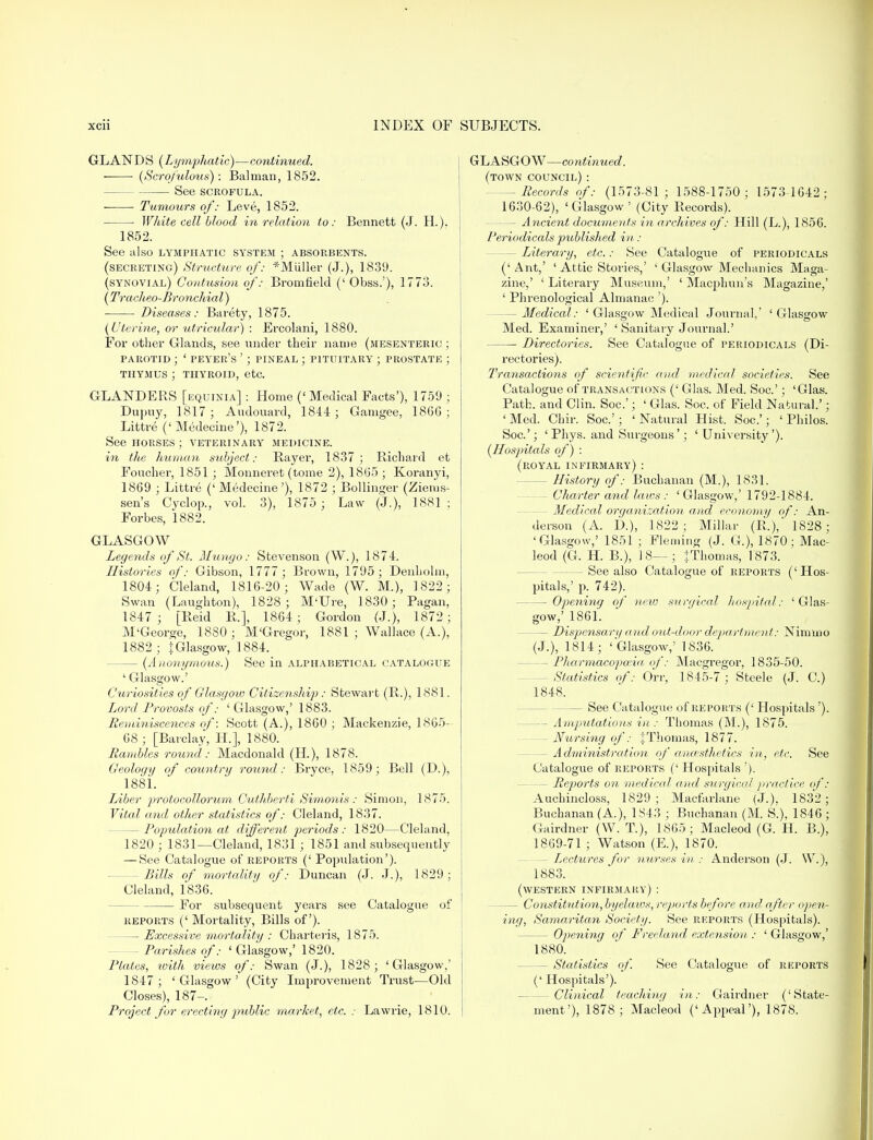 GLAN D S (Lymphatic)—continued. (Scrofulous): Balman, 1852. See scrofula. Tumours of: Leve, 1852. ■ White cell blood in relation to: Bennett (J. H.). 1852. See also lymphatic system ; absorbents, (secreting) Structure of: *MUller (J.), 1839. (synovial) Contusion of: Bromfield (' Obss.'), 1773. (Tracheo-Broyicliial) Diseases: Barety, 1875. (Uterine, or utricular) : Ercolani, 1880. For other Glands, see under their name (mesenteric ; parotid ; ' peyer's '; pineal ; pituitary ; prostate ; thymus ; thyroid, etc. GLANDERS [equinia] : Home ('Medical Facts'), 1759 ; Dupuy, 1817 ; Audouard, 1844 ; Gamgee, 18GG ; Littre ('Medecine'), 1872. See horses ; veterinary medicine. in the human subject: Bayer, 1837; Richard et Foucher, 1851 ; Monneret (tome 2), 1865 ; Koranyi, 1869 ; Littre ('Medecine'), 1872 ; Bollinger (Ziems- sen's Cyclop., vol. 3), 1875 ; Law (J.), 1881 ; Forbes, 1882. GLASGOW Legends of St. Mu ngo: Stevenson (W.), 1874. Histories of: Gibson, 1777 ; Brown, 1795; Denbolm, 1804; Cleland, 1816-20; Wade (W. M.), 1822; Swan (Laughton), 1828; M'Ure, 1830; Pagan, 1847 ; [Reid R.], 1864 ; Gordon (J.), 1872; M'George, 1880; M'Gregor, 1881 ; Wallace (A.), 1882 ; I Glasgow, 1884. - (Anonymous.) See in alphabetical catalogue ' Glasgow.' Curiosities of Glasgoiv Citizenship: Stewart (R.), 1881. Lord Provosts of: ' Glasgow,' 1883. Reminiscences of: Scott (A.), 1860 ; Mackenzie, 1865- 68 ; [Barclay, H.], 1880. Rambles round : Macdonald (H.), 1878. Geology of country round: Bryce, 1859; Bell (D.), 1881. Liber protocollorum Cuthberfi Simonis : Simon, 1875. Vital and other statistics of: Cleland, 1837. - Population at different periods : 1820—Cleland. 1820 ; 1831—Cleland, 1831 ; 1851 and subsequently — See Catalogue of reports (' Population'). -Bills of mortality of: Duncan (J. J.), 1829; Cleland, 1836. For subsequent years see Catalogue of reports (' Mortality, Bills of). — Excessive mortality : Charteris, 1875. - Parishes of: ' Glasgow,' 1820. Plates, with views of: Swan (J.), 1828; 'Glasgow.' 1847; 'Glasgow' (City Improvement Trust—Old Closes), 187-. Project for erecting public market, etc. : Lawrie, 1810. GLASGOW—continued. (town council) : — Records of: (1573-81; 1588-1750; 1573 1642; 1630-62), 'Glasgow' (City Records). — Ancient documents in archives of: Hill (L.), 1856. Periodicals published in : — Literary, etc.: See Catalogue of periodicals ('Ant,' ' Attic Stories,' ' Glasgow Mechanics Maga- zine,' ' Literary Museum,' ' Macphun's Magazine,' ' Phrenological Almanac '). — Medical: ' Glasgow Medical Journal,' 'Glasgow Med. Examiner,' ' Sanitary Journal.' Directories. See Catalogue of periodicals (Di- rectories). Transactions of scientific and medical societies. See Catalogue of transactions (' Glas. Med. Soc.'; 'Glas. Path, and Clin. Soc'; ' Glas. Soc. of Field Natural.'; 'Med. Chir. Soc.'; 'Natural Hist. Soc.'; ' Philos. Soc.'; ' Phys. and Surgeons'; 'University'). (Hospitals of) : (royal infirmary) : - History of: Buchanan (M.), 1831. ~ Charter and laws : ' Glasgow,' 1792-1884. - Medical organization and economy of: An- derson (A. D.), 1822; Millar (R.), 1828; 'Glasgow,' 1851 ; Fleming (J. G.), 1870; Mac- leod (G. H. B.), 18—; +Thomas, 1873. - See also Catalogue of reports ('Hos- pitals,' p. 742). — Opening of new surgical hospital: 'Glas- gow,' 1861. - Dispensar y a nd out-door department: Ninmio (J.), 1814; 'Glasgow,' 1836. - Pharmacopoeia of: Macgregor, 1835-50. - Statistics of: On; 1845-7; Steele (J. C.) 1848. — See Catalogue of reports (' Hospitals'). - Amputations in : Thomas (M.), 1875. - Nursing of: JThomas, 1877. - Administration of anaesthetics in, etc. See Catalogue of reports (' Hospitals '). - Reports on medical and swgieal practice of: Auchincloss, 1829; Macfarlane (J.). 1832; Buchanan (A.), 1843 ; Buchanan (M. S.), 1846 ; Gairdner (W. T), 1865; Macleod (G. H. B.), 1869-71 ; Watson (E.), 1870. - Lectures for nurses in : Anderson (J. W.), 1883. (western infirmary) : — Constitution, byelaws, reports before and after open- ing, Samaritan Society. See reports (Hospitals). - Opening of Freeland extension : ' Glasgow,' 1880. - Statistics of. See Catalogue of reports (' Hospitals'). -Clinical teaching in: Gairdner ('State- ment'), 1878; Macleod ('Appeal'), 1878.