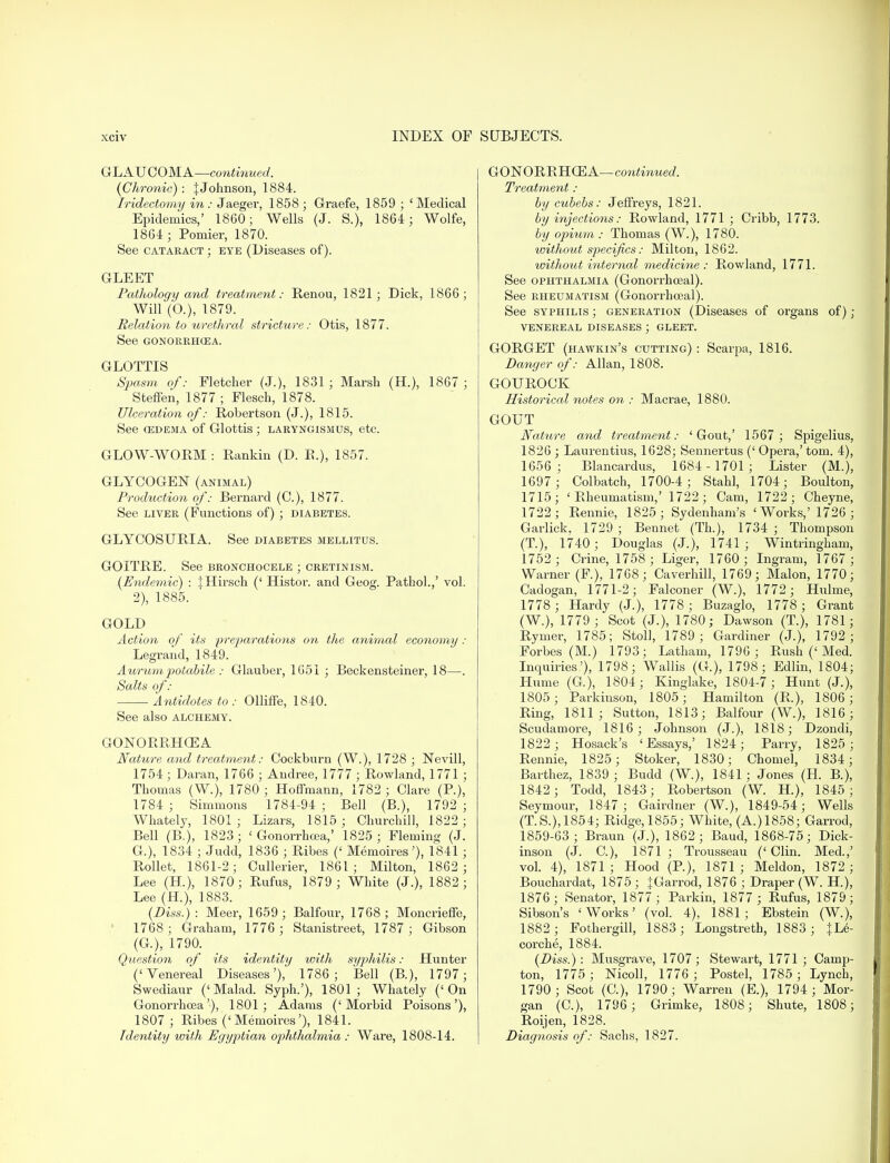 GLAUCOMA—continued. {Chronic): J Johnson, 1884. Iridectomy in : Jaeger, 1858; Graefe, 1859 ; 'Medical Epidemics,' 1860; Wells (J. S.), 1864; Wolfe, 1864; Pomier, 1870. See cataract ; eye (Diseases of). GLEET Pathology and treatment: Renou, 1821; Dick, 1866; Will (0.), 1879. Relation to urethral stricture: Otis, 1877. See GONORRHOEA. GLOTTIS Spasm of: Fletcher (J.), 1831 ; Marsh (H.), 1867 ; Steffen, 1877 ; Flesch, 1878. Ulceration of: Robertson (J.), 1815. See cedema of Glottis ; laryngismus, etc. GLOW-WORM : Rankin (D. E.), 1857. GLYCOGEN (animal) Production of: Bernard (C), 1877. See liver (Functions of) ; diabetes. GLYCOSURIA. See diabetes mellitus. GOITRE. See bronchocele ; cretinism. (Endemic) : JHirsch (' Histor. and Geog. Pathol.,' vol. 2), 1885. GOLD Action of its 'preparations on the animal economy : Legrand, 1849. Aurum potabile : Glauber, 1651 ; Beckensteiner, 18—. Salts of: • Antidotes to : Olliffe, 1840. See also alchemy. GONORRHOEA Nature and treatment: Cockburn (W.), 1728 ; Nevill, 1754 ; Daran, 1766 ; Andree, 1777 ; Rowland, 1771 ; Thomas (W.), 1780 ; Hoffmann, 1782 ; Clare (P.), 1784 ; Simmons 1784-94 ; Bell (B.), 1792 ; Whately, 1801; Lizars, 1815; Churchill, 1822; Bell (B.), 1823; 'Gonorrhoea,' 1825 ; Fleming (J. G.), 1834 ; Judd, 1836 ; Ribes (' Memoires'), 1841; Rollet, 1861-2; Cullerier, 1861; Milton, 1862 ; Lee (H), 1870; Rufus, 1879; White (J.), 1882; Lee (H.), 1883. (Diss.) : Meer, 1659; Balfour, 1768; Moncrieffe, 1768 ; Graham, 1776 ; Stanistreet, 1787 ; Gibson (G.), 1790. Question of its identity with syphilis: Hunter ('Venereal Diseases'), 1786; Bell (B.), 1797; Swediaur (' Malad. Syph.'), 1801 ; Whately (' On Gonorrhoea'), 1801; Adams ('Morbid Poisons'), 1807 ; Ribes ('Memoires'), 1841. Identity with Egyptian ophthalmia : Ware, 1808-14. GONORRHOEA—continued. Treatment : by cubebs: Jeffreys, 1821. by injections: Rowland, 1771 ; Cribb, 1773. by opium : Thomas (W.), 1780. loithout specifics: Milton, 1862. without internal medicine : Rowland, 1771. See ophthalmia (Gonorrhoeal). See rheumatism (Gonorrhoeal). See syphilis ; generation (Diseases of organs of) ; VENEREAL DISEASES; GLEET. GORGET (hawkin's cutting) : Scarpa, 1816. Danger of: Allan, 1808. GOUROCK Historical notes on : Macrae, 1880. GOUT Nature and treatment: 'Gout,' 1567 ; Spigelius, 1826 ; Laurentius, 1628; Sennertus (' Opera,' torn. 4), 1656; Blancardus, 1684- 1701 ; Lister (M.), 1697; Colbatch, 1700-4; Stahl, 1704; Boulton, 1715; 'Rheumatism,' 1722; Cam, 1722; Cheyne, 1722; Rennie, 1825; Sydenham's ' Works,' 1726 ; Garlick. 1729 ; Bennet (Th.), 1734 ; Thompson (T), 1740 ; Douglas (J.), 1741 ; Wintringham, 1752 ; Crine, 1758 ; Liger, 1760 ; Ingram, 1767 ; Warner (F), 1768; Caverhill, 1769; Malon, 1770; Cadogan, 1771-2; Falconer (W.), 1772; Hulme, 1778 ; Hardy (J.), 1778; Buzaglo, 1778 ; Grant (W.), 1779 ; Scot (J.), 1780; Dawson (T.), 1781; Rymer, 1785; Stoll, 1789 ; Gardiner (J.), 1792; Forbes (M.) 1793; Latham, 1796 ; Rush (' Med. Inquiries'), 1798; Wallis (G.), 1798; Edlin, 1804; Hume (G), 1804; Kinglake, 1804-7; Hunt (J.), 1805; Parkiuson, 1805; Hamilton (R.), 1806 ; Ring, 1811; Sutton, 1813; Balfour (W.), 1816; Scudamore, 1816; Johnson (J.), 1818; Dzondi, 1822; Hosack's 'Essays,' 1824; Parry, 1825; Rennie, 1825; Stoker, 1830; Chomel, 1834; Barthez, 1839 ; Budd (W.), 1841 ; Jones (H. B.), 1842 ; Todd, 1843; Robertson (W. H.), 1845; Seymour, 1847 ; Gairdner (W.), 1849-54; Wells (T.S.),1854; Ridge,1855; White, (A.)1858; Garrod, 1859-63; Braun (J.), 1862; Baud, 1868-75; Dick- inson (J. C), 1871; Trousseau ('Clin. Med.,' vol. 4), 1871; Hood (P.), 1871; Meldon, 1872; Bouchardat, 1875; JGarrod, 1876 ; Draper (W. H), 1876; Senator, 1877 ; Parkin, 1877 ; Rufus, 1879; Sibson's 'Works' (vol. 4), 1881; Ebstein (W.), 1882 ; Fothergill, 1883; Longstreth, 1883 ; }Le- corche, 1884. (Diss.): Musgrave, 1707; Stewart, 1771 ; Camp- ton, 1775 ; Nicoll, 1776 ; Postel, 1785 ; Lynch, 1790; Scot (C), 1790; Warren (E.), 1794 ; Mor- gan (C), 1796 ; Grimke, 1808; Shute, 1808; Roijen, 1828. Diagnosis of: Sachs, 1827.