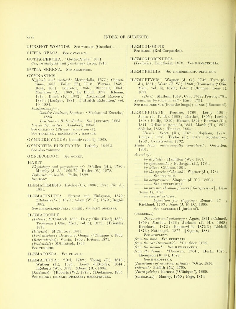 GUNSHOT WOUNDS. See wounds (Gunshot). GUTTA OPACA. See cataract. GUTTA-PERCHA: ' Gutta-Percha,' 1851. Use, in club-foot and fractures: Lyon, 184S. GUTTA SERENA. See amaurosis. GYMNASTICS Hygienic and medical: Mercurialis, 1577 ; Consen- tinus, 1663; Fuller (F.), 1718; Werner, 1838; Roth, 1851; Schreber, 185G ; Bhmdell, 1864; Maclaren (A.), 1869; Le Blond, 1877; Klemm, 1878; Busch (F), 1882; 'Mechanical Exercise,' 1883; iLasegue, 1884 ; J'Health Exhibiton,' vol. 10, 1884. Institutions for: Zander Institute, London : ' Mechanical Exercise,' 1883. Institute in Baden-Baden : See | reports, 1883. Use in deformities : Humbert, 1835-8. See children (Physical education of). See training ; recreation ; massage. GYMNORHYNCUS : Goodsir (vol. 1), 1868. GYMNOTUS ELECTRICUS : Letheby, 1842-3. See also torpedo. GYNAECOLOGY. See women. HABIT Physiology and psychology of: *Cullen (H), 1780 ; Murphy (J. J.), 1869-79 ; Butler (S.), 1878. Influence on health : Paliu, 1822. See body. HEMATEMESIS : Ritchie (C), 1836; Eyre (Sir J.), 1851. HEMATINURIA : Forrest and Finlayson, 1879; IRoberts (W.), 1879 : Adam (W. J.), 1879 ; Begbie, 1882. See hemoglobinuria ; urine; urinary diseases. HEMATOCELE (Pelvic) : M'Clintock, 1863 ; Day (' Clin. Hist.'), 1866 ; Trousseau ('Clin, Med.,' vol. 5), 1872; iPriestlev, 1879. (Uterine): M'Clintock, 1863. (Peri-uterine) : Bernutz et Goupil ('Clinique'), 1866. (Retro-uterine) : Voisin, 1860 ; Fritsch, 1873. (Pudendal) : M'Clintock, 1863. See tumours. HEMATOZOA. See filaria. HEMATURIA: *Byl, 1782; Young (J.), 1816; Watson (J.), 1825; Leroy d'Etiolles, 1844 ; ♦Roberts (W.), 1879; |Quain (R.), 1884. (Endemic) : IRoberts (W.), 1879 ; {Dickinson, 1885. See urine ; urinary diseases ; hematinuria. HEMOGLOBIN E See blood (Red Corpuscles). HEMOGLOBINURIA (Periodic) : Lichtheim, 1878. See hematinuria. HEMOPHILIA. See hemorrhagic diathesis. HEMOPTYSIS : Wagner (J. G), 1742 ; Eyre (Sir J.), 1851 ; Ware (J. W.), 1860; Trousseau ('Clin. Med.,' vol. 3), 1870 ; Peter ('Clinique,' tome 1), 1877. (Diss:) : Midlum, 1649 ; Caw, 1769; Pierets, 1781. Treatment by common salt: Rush, 1794. See hemorrhage (from the lungs); lungs (Diseases of). HEMORRHAGE: Pouteau, 1760 ; Leroy, 1801; Jones (J. F. D.), 1805; Barthez, 1805*; Lordat, 1808; Philip, 1820; Hosack, 1824; Burrows (G.), 1841 ; Oribasius (tome 2), 1851 ; Marsh (H), 1867 ; Sedillot, 1868 ; Heineke, 188-. (Diss.) : Scott (R.), 1767 ; Clapham, 1775 ; Dougall, 1778 : Taylor (J.), 1787 ; Gobelschroy, 1782; Overstraeten, 1792. Death from, medico-leg ally considered: Oesterlen, 1881. Arrest of: - by digitalis : Hamilton (W.), 1807. by ipecacuanha : Fothergill (J.), 1784. - by nitre : Gibbons, 1801. by the agaric of the oak: Warner (J.), 1784. See styptics. by acupressure: Simpson (J. Y.), 1860-7. See acupressure. - by pressure through pincers [forcifwessure]: Pean (tome 1), 1875. — in severed arteries : — Operation for stopping : Renard, 17— ; Kirkland, 1763; Jones (J. F. D.), 1805. - See arteries (Injuries of). (cerebral) : - Diagnosis and pathology : Agnes, 1831 ; Calmeil, 1859 ; ' Mushet, 1866 ; Jackson (J. H), 1868; Bouchard, 1872; Bourneville, 1872-3; Liddell, 1873 ; Nothnagel, 1877 ; JSeguin, 1884. - See apoplexy. from the nose. See epistaxis. from the ear (traumatic) : *Gauthier, 1879. from the stomach. See hematemesis. from the lungs: *Donovan, 1784 ; Hertz, 1875 ; Thompson (R, E.), 1879. - See hemoptysis. (Intestinal) of neiv-born infants: *Otto, 1856. Internal: Griffith (M.), 1795. (Intra-pelvic) : Bernutz ('Clinique'), 1860. (umbilical) : Manley, 1850 ; Page, 1873.