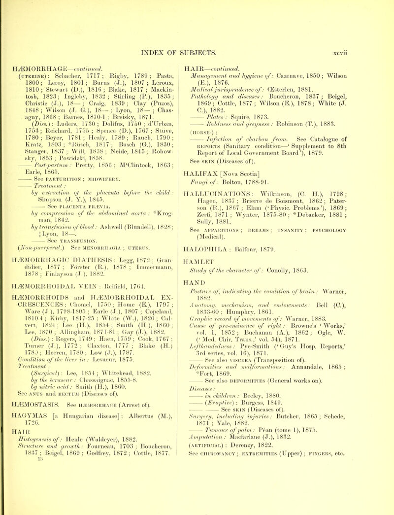 HAEMORRHAGE—continued. (ljterine) : Sehacher, 1717; Rigby, 1789 ; Pasta, 1800; Leroy, 1801; Burns (J.), 1807 ; Leroux, 1810; Stewart (D.), 1816; Blake, 1817; Mackin- tosli, 1823; Ingleby, 1832 ; Stirling (P.), 1835; Christie (J.), 18—; Craig, 1839; Clav (Puzos), 1848; Wilson (J. G.)5 18—; Lyon, 18— ; Chas- agny, 1868; Barnes, 1870-1 ; Breisky, 1871. (Diss.): Luders, 1730; Dollfus, 1750; d'Urban, 1753; Reickard, 1755 ; Spence (D.), 1767: Strive, 1780; Beyer, 1781; Healy, 1789; Ranch, 1790; Kratz, 1803 ; *Busch, 1817; Busch (G.), 1830; Stanger, 1837; Will, 1838; Neide, 1845; Rohow- sky, 1853 ; Powidzki, 1858. - Post-partum : Pretty, 1856; M'Clintock, 18G3 ; Earle, 1865. ■ See parturition; midwifery. Treatment : by extraction oj tin' placenta before the child : Simpson (J. Y.), 1845. ■ See PLACENTA PIUEVIA. by compression of the abdominal aorta : *Krog- raan, 1842. by transfusion of blood: Asbwell (Blundell), 1828; JLyon, 18—. See TRANSFUSION. (Xon-puerperal) See Menorrhagia ; uterus. HEMORRHAGIC DIATHESfS : Legg, 1872 ; Gran- didier, 1877 ; Forster (B.), 1878 ; Immeimann, 1878 ; Finlaysou (J.). 1882. HEMORRHOIDAL VEIN: Reifield, 1764. HEMORRHOIDS and H HEMORRHOIDAL EX- CRESCENCES: Chomel, 1750; Home (E.), 1797; Ware (J.), 1798-1805 ; Earle (J.), 1807 ; Copeland, 1810-4; Kirby, 1817-25; White (W.), 1820; Cal- vert, 1824; Lee (H.), 1854; Smith (H), 1860; Lee, 1870; AUingham, 1871-81; Gay (J.), 1882. (Diss.) : Rogers, 1749 ; Haen, 1759 ; Cook, 1767 : Turner (J.), 1772 ; Claxton, 1777 ; Blake (LI.) 178J; Heeren, 1780 ; Low (J.), 1787. Condition of the liver in : Lesueur, 1875. Treatment: (Surgical): Lee, 1854; Whitehead, 1882. by the ecraseur: Cliassaignac, 1855-8. by nitric acid : Smith (IL), 1860. See anus and rectum (Diseases of). HEMOSTASIS. See HEMORRHAGE (Arrest of). HAGYMAS [a Hungarian disease] : Albertus (M.). 1726. HAIR Histogenesis of: Henle (Waldeyer), 1882. Structure and growth,: Fournean, 1703; Boucheron, 1837 ; Beigel, 1869; Godfrey, 1872; Cottle, 1877. 13 HAIR—continued. Management and hygiene of: Cazenave, 1850; Wilson (E.), 1876. Medical jurisprudence of: G]sterlen, 1881. Pathology and diseases: Boucheron, 1837 ; Beigel, 1869;'Cottle, 1877 ; Wilson (E.), 1878; White (J. C), 1882. Plates : Squire, 1873. ■ Baldness and greyness: Robinson (T.), 1883. (horse-) : Infection of charbon from. See Catalogue of reports (Sanitary condition—1 Supplement to 8th Report of Local Government Board'), 1879. See skin (Diseases of). HALIFAX [Nova Scotia] Fungi of: Bolton, 1788-91. HALLUCINATIONS: Wilkinson, (C. H), 1798; Hagen, 1837; Brierre de Boismont, 1862; Pater- son (R.), 1867; Elam ('Physic. Problems'), 1869; Zerfi, 1871 ; Wynter, 1875-80 ; *Debacker, 1881 ; Sully, 1881, See apparitions ; dreams ; insanity ; psychology (Medical). HALOPHILA : Balfour, 1879. HAMLET Study of the character of: Conolly, 1863. HAND Posture of, indicating the condition of brain: Warner, 1882. ' Anatomy, mechanism, and endowments: Bell (C), 1833-60 ; Humphry, 1861. Graphic record of movements of: Warner, 1883. Cause of pre-eminence of right: Browne's ' Works,' vol. 1, 1852; Buchanan (A.), 1862 ; Ogle, W. (' Med. Chir. Trans.,' vol. 54), 1871. I,/ft handedness: Pye-Smith ('Guy's Hosp. Reports,' 3rd series, vol. 16), 1871. — See also viscera (Transposition of). Deformities and malformations: Annandale, 1865; '*Fort, 1869. — See also deformities (General works on). Diseases: in children: Beeley, 1880. — (Eruptive) : Burgess, 1849. See skin (Diseases of). Surgery, including injuries: Butcher, 1865; Schede, 1871 ; Yale, 1882. ' — Tumour of palm: Pean (tome 1), 1875. Amputation : Macfarlane (J.), 1832. (artificial) : Derenzy, 1822. See chiromancy; extremities (Upper) ; fingers, etc.