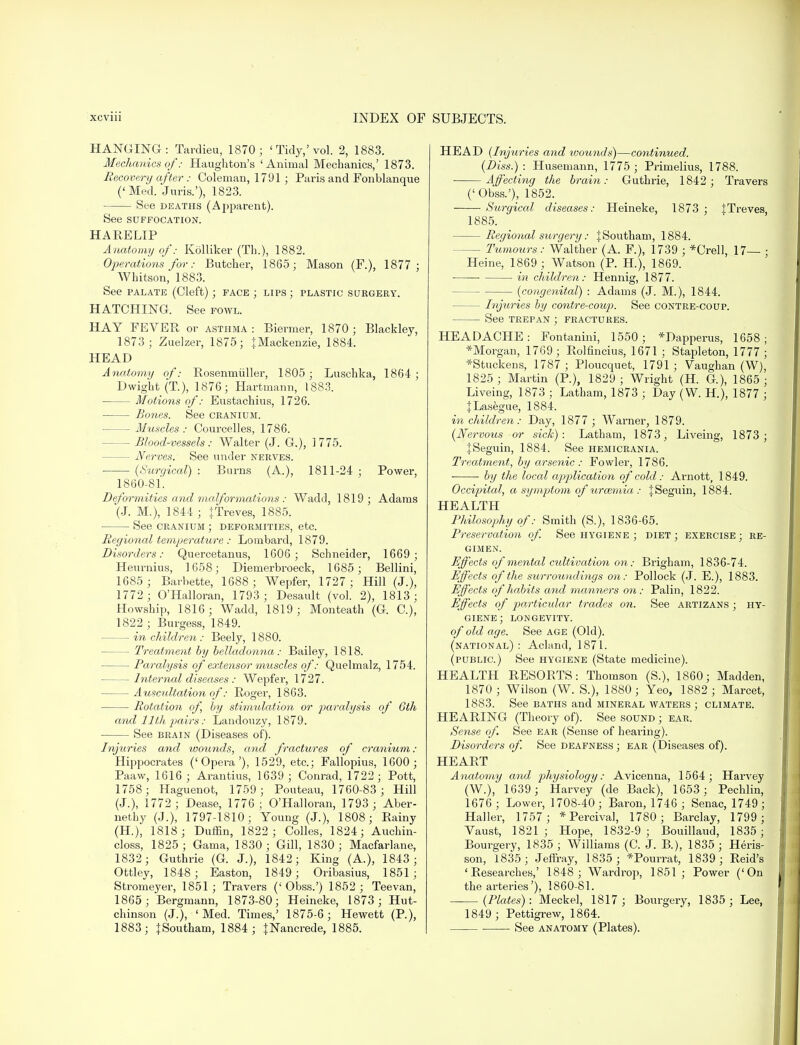 HANGING: Tardieu, 1870; 'Tidy,'vol. 2, 1883. Mechanics of: Haughton's 'Animal Mechanics,' 1873. Recovery after: Coleman, 1791 ; Paris and Fonblanque ('Med. Juris.'), 1823. See deaths (Apparent). See SUFFOCATION. HARELIP Anatomy of: Kolliker (Th.), 1882. Operations for: Butcher, 1865; Mason (F.), 1877 ; Whitson, 1883. See palate (Cleft); face ; lips ; plastic surgery. HATCHING. See fowl. HAY FEVER or asthma: Biermer, 1870; Blackley, 1873; Zuelzer, 1875; } Mackenzie, 1884. HEAD Anatomy of: Rosenmiiller, 1805 ; Luschka, 1864; Dwight (T.), 1876; Hartmann, 1883. Motions of: Eustachius, 1726. Bones. See cranium. Muscles : Courcelles, 1786. - Blood-vessels: Walter (J. G.), 1775. - Nerves. See under nerves. (Surgical) : Burns (A), 1811-24 ; Power, 1860-81. Deformities and malformations : Wadd, 1819; Adams (J. M.), 1844 ; {Treves, 1885. See cranium ; deformities, etc. Regional temperature : Lombard, 1879. Disorders: Quercetanus, 1606; Schneider, 1669; Heurnius, 1658; Diemerbroeck, 1685 ; Bellini, 1685 ; Barbette, 1688; Wepfer, 1727; Hill (J.), 1772 ; O'Halloran, 1793; Desault (vol. 2), 1813; Howship, 1816; Wadd, 1819; Monteath (G. C), 1822 ; Burgess, 1849. in children : Beely, 1880. - Treatment by belladonna: Bailey, 1818. — Paralysis of extensor muscles of: Quelmalz, 1754. Internal diseases : Wepfer, 1727. Auscultation of: Roger, 1863. Rotation of, by stimulation or paralysis of 6th and 11th pairs: Landouzy, 1879. See brain (Diseases of). Injuries and wounds, and fractures of cranium : Hippocrates ('Opera'), 1529, etc.; Fallopius, 1600; Paaw, 1616; Arantius, 1639; Conrad, 1722; Pott, 1758; Haguenot, 1759; Pouteau, 1760-83 ; Hill (J.), 1772 ; Dease, 1776; O'Halloran, 1793 ; Aber- nethy (J.), 1797-1810; Young (J.), 1808; Rainy (H), 1818; Duffin, 1822; Colles, 1824; Auchin- closs, 1825 ; Gama, 1830 ; Gill, 1830 ; Macfarlane, 1832; Guthrie (G. J.), 1842; King (A.), 1843 ; Ottley, 1848 ; Easton, 1849; Oribasius, 1851; Stromeyer, 1851; Travers ('Obss.') 1852; Teevan, 1865; Bergmann, 1873-80; Heineke, 1873; Hut- chinson (J.), 'Med. Times,' 1875-6; Hewett (P.), 1883; |Southam, 1884; JNancrede, 1885. HEAD (Injuries and wounds)—continued. (Diss.): Husemann, 1775; Primelius, 1788. Affecting the brain: Guthrie, 1842 ; Travers ('Obss.'), 1852. Surgical diseases: Heineke, 1873 ; ITreves, 1885. Regional surgery: |Southam, 1884. - Tumours: Walther (A. F.), 1739 ; *Crell, 17— ; Heine, 1869 ; Watson (P. H), 1869. in children: Hennig, 1877. (congenital) : Adams (J. M.), 1844. — Injuries by contre-coup. See contre-coup. See trepan ; fractures. HEADACHE: Fontanini, 1550; *Dapperus, 1658; ^Morgan, 1769 ; Rolfincius, 1671 ; Stapleton, 1777 ; *Stuckens, 1787 ; Ploucquet, 1791; Yaughan (W), 1825 ; Martin (P.), 1829 ; Wright (H. G.), 1865 ; Liveing, 1873 ; Latham, 1873 ; Day (W. H.), 1877 ; JLasegue, 1884. in children: Day, 1877 ; Warner, 1879. (Nervous or sick): Latham, 1873, Liveing, 1873; JSeguin, 1884. See hemicrania. Treatment, by arsenic : Fowler, 1786. by the local application of cold: Arnott, 1849. Occipital, a symptom of uraemia : jSeguin, 1884. HEALTH Philosophy of: Smith (S.), 1836-65. Preservation of. See hygiene ; diet; exercise; re- gimen. Effects of mental cultivation on: Brigham, 1836-74. Effects of the surrounditigs on: Pollock (J. E.), 1883. Effects of habits and manners on: Palin, 1822. Effects of particular trades on. See artizans ; hy- giene; longevity. of old age. See age (Old). (national) : Acland, 1871. (public.) See hygiene (State medicine). HEALTH RESORTS: Thomson (S.), 1860; Madden, 1870; Wilson (W. S.), 1880; Yeo, 1882; Marcet, 1883. See baths and mineral waters ; climate. HEARING (Theory of). See sound ; ear. Sense of See ear (Sense of hearing). Disorders of. See deafness ; ear (Diseases of). HEART Anatomy and physiology: Avicenna, 1564; Harvey (W.), 1639 ; Harvey (de Back), 1653; Pechlin, 1676 ; Lower, 1708-40; Baron, 1746 ; Senac, 1749 ; Haller, 1757; * Percival, 1780 ; Barclay, 1799; Yaust, 1821 ; Hope, 1832-9 ; Bouillaud, 1835; Bourgery, 1835; Williams (C. J. B.), 1835; Heris- son, 1835; Jeffray, 1835 ; *Pourrat, 1839; Reid's 'Researches,' 1848; Wardrop, 1851; Power ('On the arteries'), 1860-81. (Plates): Meckel, 1817; Bourgery, 1835; Lee, 1849 ; Pettigrew, 1864. See anatomy (Plates).
