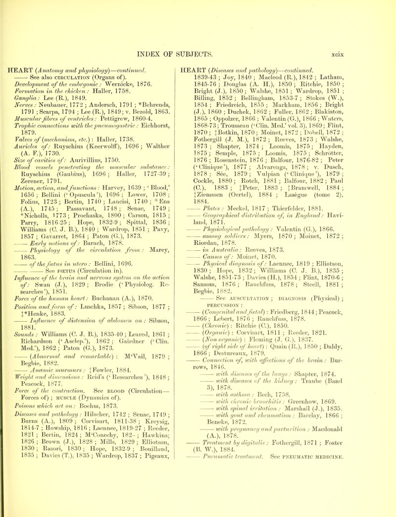 HEART (Anatomy and physiology)—continued. • See also circulation (Organs of). Development of the embryonic: Wernicke, 1876. Formation in the chicken: Haller, 1758. Ganglia: Lee (R.), 1849. Nerves: Neubauer, 1772 ; Andersch, 1791 ; *Behreuds, 1791 ; Scarpa, 1794 ; Lee (R.), 1849; v. Bezold, 1863. Muscular fibres of ventricles: Pettigrew, 1860-4. Trophic connections with thepneumogastric : Eichhorst, 1879. Valves of (mechanism, etc.) : Haller, 1738. Auricles of: Ruyschius (Keerwolff), 1696 ; Walther (A. P.), 1730. Size of cavities of: Aurivillius, 1750. Blood vessels penetrating the muscular substance : Ruyschius (Oaubius), 1696 ; Haller, 1727-39 ; Zerener, 1791. Motion, action, and functions : Harvey, 1639 ; ' Blood,' 1656; Bellini (< Opuscula'), 1696 ; Lower, 1708 ; Folius, 1723 ; Bertin, 1740 ; Lancisi, 1740 ; * Ens (A.), 1745; Passavant, 1748 ; Senac, 1749 ; *Nicholls, 1773; Prochaska, 1800; Carson, 1815; Parry, 1816-25; Hope, 1832-9; Spittal, 1836 ; Williams (0. J. B.), 1840 ; Wardrop, 1851 ; Pavy, 1857 ; Gavarret, 1864 ; Paton (G.), 1873. Early notions of: Barach, 1878. Physiology of the circulation from: Marey, 1863. of the foetus in utero : Bellini, 1 696. See fcetus (Circulation in). Influence of the brain and nervous system on the action of: Swkn (J.), 1829; Brodie (' Physiolog. Re- searches'), 1851. Force of the human heart: Buchanan (A.), 1870. Position and form of: Luschka, 1857 ; Sibson, 1877 ; J*Henke, 1883. * Influence of distension of abdomen ori: Sibson, 1881. Sounds : Williams (C. J. B.), 1835-40; Beared, 1861 ; Richardson ('Asclep.'), 1862; Gairdner ('Clin. Med.'), 1862; Paton (G), 1873. (Abnormal and remarkable) : M'Vail, 1879 ; Begbie, 1882. Anaemic murmurs: 1 Fowler, 1884. Weight and dimensions : Reid's (' Researches '), 1848 ; Peacock, 1877. Force of the contraction. See blood (Circulation— Forces of) ; muscle (Dynamics of). Poisons which act on: Boehm, 1873. Diseases and pathology : Hilscher, 1742 ; Senac, 1749 ; Burns (A.), 1809; Corvisart, 1811-38; Kreysig, 1814-7 ; Howship, 1816 ; Laennec, 1819-27 ; Reeder, 1821; Bertin, 1824; M'Conechv, 182-; Hawkins; 1826; Brown (J.), 1828; Mills, 1829 ; Elliotson, 1830; Basori, 1830; Hope, 1832-9; Bouillaud, 1835 ; Davies (T.), 1835 ; Wardrop, 1837 ; Pigeaux, HEART (Diseases and pathology)—continued. 1839-43 ; Joy, 1840 ; Macleod (R), 1842 ; Latham, 1845-76; Douglas (A. H.), 1850; Ritchie, 1850; Bright (J.), 1850; Walshe, 1851; Wardrop, 1851 ; Billing, 1852; Bellingham, 1853-7; Stokes (W.), 1854 T Friedreich, 1855 ; Markham, 1856 ; Bright (J.), 1860 ; Duchek, 1862 ; Fuller, 1862 ; Blakiston, 1865 ; Oppolzer, 1866 ; Valentin (G.), 1866 ; Waters, 1868-73; Trousseau ('Clin. Med.'vol. 3), 1869; Flint, 1870; |Botkin, 1870; Moinet, 1872 ; Dobell, 1872 ; Fothergill (J. M.), 1872; Reeves, 1873 ; Walshe, 1873; Shapter, 1874 ; Loomis, 1875; Hayden, 1875 ; Semple, 1875; Loomis, 1875; Schrotter, 1876; Rosenstein, 1876 ; Balfour, 1876-82; Peter ('Clinique'), 1877 ; Alvarenga, 1878; v. Dusch, 1878 ; See, 1879; Vulpian ('Clinique'), 1879; Cockle, 1880; Botch, 1881; Balfour, 1882; Paul (C), 1883; J Peter, 1883 ; JBramwell, 1884; |.Ziemssen (Oertel), 1884 ; Lasegue (tome 2), 1884. Plates: Meckel, 1817; Thierfelder, 1881. Geographical distribution of, in England: Havi- land, 1871. Physiological pathology : Valentin (G.), 1866. among soldiers: Myers, 1870 ; Moinet, 1872; Riordan, 1878. in Australia,: Reeves, 1873. Causes of: Moinet, 1870. Physical diagnosis of: Laennec, 1819 ; Elliotson, 1830 ;' Hope, 1832 ; Williams (C. J. B.), 1835 ; Walshe, 1851-73 ; Davies (H.), 1854 ; Flint, 1870-6 ; Sansom, 1876; Bauchfuss, 1878; Steel!, 1881; Begbie, 1882. — See auscultation ; diagnosis (Physical) ; PERCUSSION : (Congenital and foetal) : Friedberg, 1844; Peacock, 1866; Lebert, 1876 ; Rauchfuss, 1878. (Chronic) : Ritchie (C), 1850. (Organic) : Corvisart, 1811 ; Reeder, 1821. (Non-organic) : Fleming (J. G.), 1837. - (of right side of heart) : Quain (R.), 1 850 ; Daldy, 1866 ; Destureaux, 1879. Connection of with affections of the brain: Bur- rows, 1846. with diseases of the lungs : Shapter, 1874. with diseases of the kidney ; Traube (Band 3), 1878. with asthma: Bech, 1758. with chronic bronchitis : Greenhow, 1869. — with spitial irritation : Marshall (J.), 1835. loith gout and rheumatism : Barclay, 1866 ; Beneke, 1872. ■ with pregnancy and parturition : Macdonahl (A), 1878. ■ Treatment by digitalis : Fothergill, 1871 ; Foster (B. W.), 1884. - Pneumatic treatment. See pneumatic medicine.