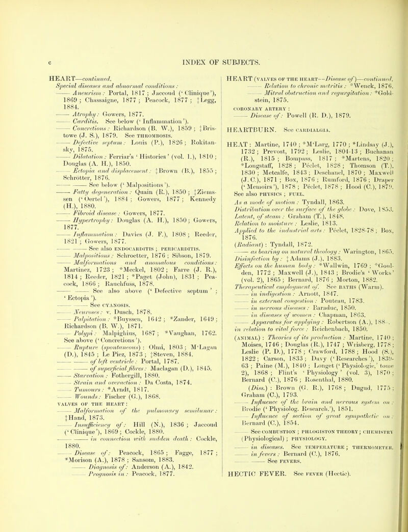 HEART—continued. Special diseases and abnormal conditions : Aneurism: Portal, 1817; Jaccoud (' Clinique'), 1869 ; Chassaigne, 1877 ; Peacock, 1877 ; .tLegg, 1884. ■ Atrophy: Gowers, 1877. — Carditis. See below (' Inflammation'). — Concretions: Richardson (B. W.), 1859 ; tBris- towe (J. S.), 1879. See thrombosis. Defective septum: Louis (P.), 1826; Rokitan- sky, 1875. Dilatation: Ferriar's ' Histories ' (vol. 1.), 1810 ; Douglas (A. H), 1850. — Ectopia and displacement: J Brown (B.), 1855; Schrotter, 1876. See below (' Malpositions'). Fatty degeneration: Quain (R.), 1850; JZiems- sen ('Oertel'), 1884; Gowers, 1877; Kennedy (H.), 1880. Fibroid disease : Gowers, 1877. Hypertrophy: Douglas (A. H), 1850; Gowers, 1877. Inflammation: Davies (J. F.), 1808; Reeder, 1821 ; Gowers, 1877. See also endocarditis ; pericarditis. — Malpositions: Schroetter, 1876; Sibson, 1879. Malformations and anomalous conditions: Martinez, 1723; *Meckel, 1802; Farre (J. R.), 1814; Reeder, 1821; *Paget (John), 1831; Pea- cock, 1866 ; Rauchfuss, 1878. See also above (' Defective septum ' ; ' Ectopia '). See cyanosis. Neuroses: v. Dusch, 1878. -Palpitation: *Buyssen, 1642; *Zander, 1649; Richardson (B. W.), 1871. -Polypi: Malpighius, 1687; *Vaughan, 1762. See above ('Concretions'). Rupture (spontaneous) ; Olmi, 1803 ; M'Lagan (D.), 1845 ; Le Piez, 1873 ; {Steven, 1884. of left ventricle : Portal, 1787. of superficial fibres: Maclagan (D.), 1845. Starvation: Fothergill, 1880. — Strain and over action : Da Costa, 1874. — Tumours: *Arndt, 1817. Wounds: Fischer (G.), 1868. valves of the heart : Malformation of the pulmonary semilunar : {Hand, 1873. — Insufficiency of: Hill (N.), 1836 ; Jaccoud ('Clinique'), 1869; Cockle, 1880. ■— in connection with sudden death: Cockle, 1880. -Disease of: Peacock, 1865 ; Fagge, 1877; *Morison (A.), 1878 ; Sansom, 1883. Diagnosis of: Anderson (A.), 1842. - Prognosis in : Peacock, 1877. HEART (valves op the heart—Disease of)—continued. - Relation to chronic metritis : 'Wenck, 1876. — Mitral obstruction and regurgitation: *Gold- stein, 1875. coronary artery : — Disease of: Powell (R. D.), 1879. HEARTBURN. See cardialgia. HEAT : Martine, 1740 ; *M'Larg, 1770 ; *Lindsay (J.), 1732; Prevost, 1792; Leslie, 1804-13; Buchanan (R.), 1815; Bompass, 1817; *Martens, 1820; *Longstaff, 1828; Peclet, 1828; Thomson (T.), 1830; Metcalfe, 1843; Deschanel, 1870 ; Maxwell (J. C), 1871 ; Box, 1876 ; Rumford, 1876; Draper ('Memoirs'), 1878 ; Peclet, 1878 ; Hood (C), 1879. See also physics ; fuel. As a mode of motion: Tvndall, 1863. Distribution over the surface of the globe : Dove, 1853. Latent, of steam : Graham (T.), 1848. Relation to moisture : Leslie, 1813. Applied to the industrial arts: Peclet, 1828-78; Box, 1876. [Radiant) ■ Tyndall, 1872. as bearing on natural theology : Warington, 1865. Disinfection by : J Adams (J.), 1883. Effects on the human body: *Wallwin, 1769; *Goul- * den, 1772 ; Maxwell (J.), 1843 ; Brodie's ' Works' (vol. 2), 1865; Bernard, 1876; Morton, 1882. Therapeutical employment of. See baths (Warm). in indigestion : Arnott, 1847. in external congestion : Pontean, 1783. in nervous diseases : Baraduc, 1850. — in diseases of women : Chapman, 1863. — Apparatus for applying : Robertson (A.), 188—. in relation to vital force ; Reichenbach, 1850. (animal): Theories of its production : Martine, 1740; Moises, 1746 ; Douglas (R.), 1747 ; Wrisberg, 1778 ; Leslie (P. D.), 1778 ; Crawford, 1788; Hood (S.), 1822; Carson, 1833; Davy ('Researches'), 1839- 63 ; Paine (M.), 1840 ; Longet (' Physiologic,' tome 2), 1868; Flint's 'Physiology' (vol. 3), 1870; Bernard (G), 1876; Rosenthal, 1880. (Diss.) : Brown (G. R.), 1768 ; Dugud. 1775; Graham (C), 1793. Influence of the brain and nervous system on : Brodie (' Physiolog. Research.'), 1851. — Influence of section of great sympathetic on • Bernard (C), 1854. — See combustion ; phlogiston theory; chemistry (Physiological) ; physiology. — in diseases. See temperature ; thermometer. in fevers: Bernard (C), 1876. See fevers. HECTlC FEVER. See fever (Hectic).