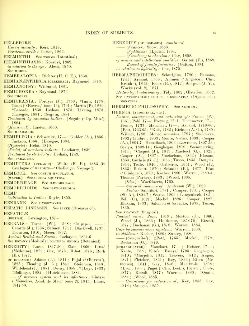 HELLEBORE Use in insanity : Kerr, 1818. Veratrum viride: Cutter, 1862. HELMINTHI. See worms (Intestinal). HELMINTHIASIS : Koranyi, 18G9. in relation to the eye : Alessi, 1850. See worms. IIEMERALOPIA : Richter (H. C. E.), 1830. HEMIANESTHESIA (cerebral): Raymond, 1876. HEMIANOPSY: Wilbrand, 1881. HEMICHOREA : Raymond, 1876. See chorea. HEMICRANIA: Fordyce (J.), 1758; *Inms, 1778; Tissot('(Euvres,' tome 13), 1791 ; Martin (P), 1829 ; *Laborde, 1830 ; Latham, 1873; Liveing, 1873; |Lasegue, 1884 ; JSeguin, 1884. Treatment by cannabis indica : iSeguin (' Op. Min.'), 1884. {Menstrual) : Linden, 1660. See HEADACHE. HEMIPLEGIA : Schwenke, 17— ; Gubler (A.), 1856 ; Jackson, 1866 ; JLasegue, 1884. {Hysteric) : Helot, 1870. {Facial) of new-born infants: Landouzy, 1839. Treatment by electricity.- Deshais, 1749. See PARALYSIS. HEMIPTERA (pelagic): White (F. B.), 1883 (in Catalogue of reports—' Challenger Voyage '). HEMLOCK. See conium maculatum. (water.) See cicuta aquatica. HEMORRHAGE. See hemorrhage. HEMORRHOIDS. See hemorrhoids. HEMP Cultivation in India : Royle, 1855. HENBANE. See hyoscyamus. HEPATIC DISEASES. See liver (Diseases of). HEPATIOiE (British): Carrington, 187-- HEHBALS : Turner (W.), 1568; Oulpepev, -; Gerarde (J.), 1636 ; Salmon, 1711 ; Blackwell, 1737 ; Thornton, 1810; Macer, 1832. Ancient British and Saxon : Cockayne, 1864-6. See botany (Medical) ; materia medica (Botanical). HEREDITY: Lucas, 1847-50; Elam, 1869; Littre (Medecine), 1872 ; Cox, 1875 ; Ribot, 1876; Roth (E.), 1877. of diseases: Adams (J.), 1814; Pujol ('CEuvres'), 1823; Fleming (J. G.), 1841; Steinman, 1843; Whitehead (J.), 1851 ; Devay, 1858 ; *|Luys, 1863 ; tBollinger, 1882 ; jHutchinson, 1884. — of nervous system and its affections: Gintrac (' Memoires, Acad, de Med.' tome 2), 1845; Lucas, HEREDITY (of diseases)—continued. of cancer: Snow, 1883. — of phthisis: |Lydtin, 1884. — of tendency to abortion: Clay, 1858. <f genius and intellectual qualities: Galton (F.), 1869. Record of family faculties : .jGalton, J 884. in relation to hybridity: Cox, 1875. HERMAPHRODITES: Schurigius, 1720; Parsons, 1741; Arnaud, 1768 ; Amnion ('Angeborn. Chir. Krank.'), 1842 ; Knox (R.), 1842; Simpson (J. Y.), AVorks (vol. 2), 1871. Medico-legal relations of: Tidy, 1882 ; GEsterlen, 1882. See hypospadias ; fcetus ; generation (Organs of) ; MONSTERS. HERMETIC PHILOSOPHY. See alchemy. HER.NIA (abdominal, etc.) : Nature, management, and reduction of: Franco (P.), 1561; Pohl,'l7—; Freytag, 1721; Teichmeyer, 17 — ; Fienus, 1733; Mauchart, 17—; Arnaud, 1748-68; iPott, 1763-65 ; *Kok, 1782 ; Richter (A. G.), 1785 ; Wilmer, 1788 ; Monro, secundus, 1797 ; Sheldrake, 1803; Timbre], 1803; Monro, tertius, 1803; Cooper (A), 1804-7 ; Hesselbach, 1806 ; Lawrence, 1807-38 ; Scarpa, 1809-14 ; Geoghegan, 1810 ; Soemmerrins:, 1811; *Cloquet (J.), 1819; Macleod (G.), 1825; Cooper (A.), 1827 ;. Macfarlane, 1832; Bloxam, 1833; Guthrie (G. J.), 1833 ; Tuson, 1835 ; Douglas, 1844; Teale, 1846; Oribasius, 1851; Wood (J.), 1863 ; Birkett, 1870; Schmidt (B.), 1877; Pean ('Clinique'), 1879 ; Kocher, 1880 ; Warren, 1880-4 : Thomas (Parker), 1883; J Wood, 1885. {Diss.) : Waefelaerts, 1765. — Surgical anatomy of: Anderson (W.), 1822. Plates: Sandifort, 1781 ; Camper, 1801 ; Cooper (Sir A.), 1804-7 ; Scarpa, 1809 ; Langenbeck, 1821 ; Bell (C), 1821; Meckel, 1826 ; Cooper, 1827; Bloxam, 1833 ; Salomon et Savenko, 1835 ; Tuson, 1835. See anatomy (Surgical). Radical cure: Pech, lSlij; Morton (J.), i860: Wood (J.), 1863 ; Holthouse, 1858-70; Rizzoli, 1877; Buchanan (G.), 1878; Warren, 1883. Cure by subcutaneous injection: Warren, 1880. in children: Kocher, 1880; Swasey, 1880. {Congenital): JPott, 1765; Meckel, 1772; Buchanan (G.), 1879. (strangulated) : Mauchart, 17— ; Heister, 17— ; Keate, 1788; Kite's 'Essays,' 1795; Geoghegan, 1810; *Marjolin, 1812; Travers, 1812; Angus, 1821; Fletcher, 1831; Key, 1833; Ribes (Me- moires), 1841 ; Gay, 1848 ; Macihvain, 1858 ; tLyon, 18—; Paget ('Clin. Lect.'), 1875-9; Uhde, 1877 ; Rizzoli, 1877; Warren, 1880; jQuain, 1884 ; J Wood, 1885. — Operations for reduction of: Key, 1833; Gay,