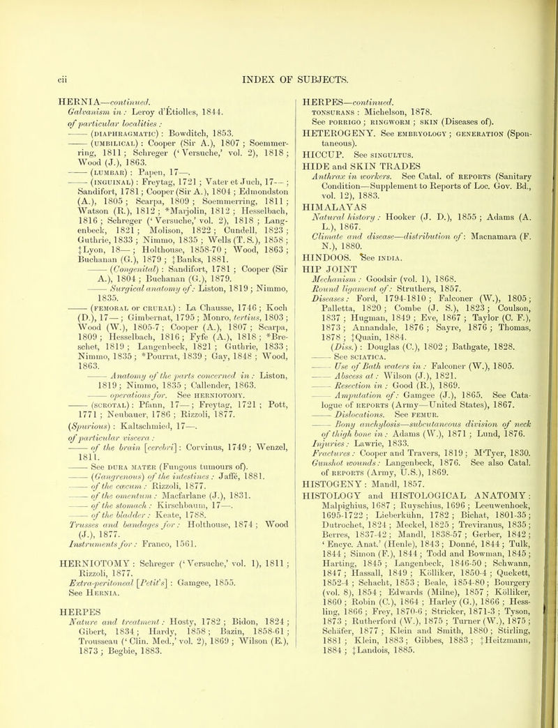HERNIA—continued. Galvanism in: Leroy d'Etiolles, 1844. of particular localities : (diaphragmatic) : Bowditch, 1853. (umbilical): Cooper (Sir A.), 1807; Soemmer- ing, 1811; Schreger (' Versuche,' vol. 2), 1818; Wood (J.), 1863. (lumbar) : Papen, 17—. ■ (inguinal) : Freytag, 1721 ; Vater et Jucb, 17-— ; Sandifort, 1781; Cooper (Sir A.), 1804; Edmondston (A.), 1805 ; Scarpa, 1809; Soemmerring, 1811; Watson (R.), 1812 ; *Marjolin, 1812 ; Hesselbach, 1816; Schreger ('Versuche,'vol. 2), 1818; Lang- enbeck, 1821 ; Molison, 1822; Cundell, 1823 ; Guthrie, 1833 ; Nimmo, 1835; Wells (T.S.), 1858; }Lyon, 18—; Holthouse, 1858-70; Wood, 1863; Buchanan (G.), 1879; JBanks, 1881. — {Congenital) : Sandifort, 1781 ; Cooper (Sir A.), 1804 ; Buchanan (G), 1879. Surgical anatomy of: Liston, 1819 ; Niuimo, 1835. (femoral or crural) : La Chausse, 1746; Koch (D.), 17—; Gimbernat, 1795 ; Monro, tertius, 1803 ; Wood (W.), 1805-7; Cooper (A.), 1807 ; Scarpa, 1809; Hesselbach, 1816; Fyfe (A.), 1818; *Bre- schet, 1819; Langenbeck, 1821; Guthrie, 1833; Nimmo, 1835; *Pourrat, 1839; Gay, 1848 ; Wood, 1863. Anatomy of the parts concerned in : Liston, 1819; Nimmo, 1835; Callender, 1863. operations for. See herniotomy. (scrotal): Pfann, 17—; Freytasr, 1721 ; Pott, 1771 ; Neubauer, 1786 ; Rizzoli, 1877. {Spurious) : Kaltschrnied, 17—. of particular viscera: of the brain [cerebri]: Corvinus, 1749; Wenzel, 1811. See dura mater (Fungous tumours of). — {Gangrenous) of the intestines: Jaffe, 1881. of the ccecum: Rizzoli, 1877. of the omentum: Macfarlane (J.), 1831. of the stomach : Kirschbaum, 17—. of the bladder: Keate, 1788. Trusses and bandages for : Holthouse, 1874; Wood (J.), 1877. Instruments for: Franco, 1561. HERNIOTOMY: Schreger ('Versuche,'vol. 1), 1811; Rizzoli, 1877. Extra-peritoneal [Petit's] : Gamgee, 1855. See Hernia. HERPES Nature and treatment: Hosty, 1782; Bidon, 1824; Gibert, 1834; Hardy, 1858; Bazin, 1858-61 ; Trousseau (' Clin. Med.,' vol. 2), 1869 ; Wilson (E.), 1873 ; Begbie, 1883. HERPES—continued. tonsurans : Michelson, 1878. See porrigo ; ringworm ; skin (Diseases of). HETEROGENY. See embryology ; generation (Spon- taneous). HICCUP. See singultus. HIDE and SKIN TRADES Anthrax in workers. See Catal. of reports (Sanitary Condition—Supplement to Reports of Loc. Gov. Bd., vol. 12), 1883. HIMALAYAS Natural history : Hooker (J. D.), 1855 ; Adams (A. L.), 1867. Climate and disease—distribution of: Macnamara (F. N.), 1880. HINDOOS, ^ee india. HIP JOINT Mechanism: Goodsir (vol. 1), 1868. Hound ligament of: Struthers, 1857. Diseases: Ford, 1794-1810; Falconer (W.), 1805; ' Palletta, 1820 ; Combe (J. S.), 1823 ; Coulson, 1837 ; Hugman, 1849 ; Eve, 1867 ; Taylor (C. F.), 1873; Annandale, 1876; Sayre, 1876 ; Thomas, 1878 ; iQuain, 1884. {Diss.) : Douglas (C), 1802; Bathgate, 1828. See sciatica. - Use of Bath waters in : Falconer (W.), 1805. Abscess at: Wilson (J.), 1821. Resection in : Good (R.), 1869. - Amputation of: Gamgee (J.), 1865. See Cata- logue of reports (Army—United States), 1867. Dislocations. See femur. Bony anchylosis—subcutaneous division of neck of thighbone in: Adams (W.), 1871 ; Lund, 1876. Injuries: Lawrie, 1833. Fractures: Cooper and Travers, 1819; M'Tyer, 1830. Gunshot wounds: Langenbeck, 1876. See also Catal. of reports (Army, U.S.), 1869. HISTOGENY : Mandl, 1857. HISTOLOGY and HISTOLOGICAL ANATOMY: Malpighius, 1687 ; Ruyschius, 1696; Leeuwenhoek, 1695-1722 ; Lieberkiihn, 1782; Bichat, 1801-35; Dutrochet, 1824; Meckel, 1825; Treviranus, 1835; Berres, 1837-42; Mandl, 1838-57; Gerber, 1842; 'Encyc. Anat.' (Henle), 1843; Donne, 1844; Tulk, 1844 ; Simon (F), 1844 ; Todd and Bowman, 1845 ; Harting, 1845 ; Langenbeck, 1846-50 ; Schwann, 1847; Hassall, 1849; Kblliker, 1850-4; Quekett, 1852-4; Schacht, 1853; Beale, 1854-80; Bourgery (vol. 8), 1854; Edwards (Milne), 1857; Kolliker, 1860 ; Robin (C), 1864 ; Harley (G.), 1866 ; Hess- ling, 1866 ; Frey, 1870-6 ; Strieker, 1871-3 ; Tyson, 1873 ; Rutherford (W.), 1875 ; Turner (W.), 1875 ; Schafer, 1877 ; Klein and Smith, 1880; Stirling, 1881; Klein, 1883; Gibbes, 1883; JHeitzmann, 1884 ; fLandois, 1885.