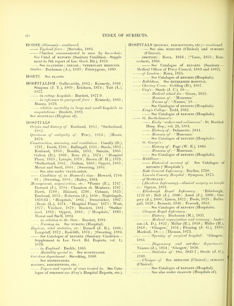 HORSE (Diseases)—continued. Typhoid.fever: jServoles, 1883. Charbon communicated to man by horse-hair. See Catal. of reports (Sanitary Condition—Supple- ment to 8th report of Loc. Govt. Bd.), 1879. - See GLANDERS ; GREASE ; VETERINARY MEDICINE. Stables: Buchanan (A.), 1833; Fitzwygram, 1869. HORTI. See plants. HOSPITALISM : Gallavardin, 18G2 ; Kennedy, 1869 ; Simpson (J. Y.), 1869; Erichsen, 1874; Tait (L.), 1877. in cottage hospitals: Burdett, 1877-9. — in reference to puerperal fever : Kennedy, 1869 ; Munro, 1879. relative mortality in large and small hospitals in amputations: Burdett, 1882. See hospitals (Hygiene of). HOSPITALS Origin and history of: Roubaud, 1853 ; *Sutherland, 1882. Questions of antiquity of': Percy, 1813; iHoare, 1878. Construction, warming, and ventilation: Conollv (H), 1787; Iberti, 1788; Ballingall, 1851 ; Steele, 1853 ; Roubaud, 1853; Boudin, 1853; Sarazin, 1865; Galton (D.), 1869; Ross (G.), 1874; 'Hospital Plans,' 1875; Latapie, 1878 ; Brown (F. H.), 1879 ; *Sutherland, 1882; {Galton, 1883; Oppert, 1883; Mouat and Snell, 1884; \ Sweeting, 1884. See also under ventilation. Condition of, in Howard's time: Howard, 1784- 91; {Sweeting, 1884; {Bailey, 1884. Management, organization, etc.: *Foster (E.), 1767 ; Howard (J.), 1784 ; Chambon de Montaux, 1787 ; Iberti, 1788; Blizzard, 1796; Cabanis, 1823; Roubaud, 1853 ; Roberton (J.), 1858 ; Nightingale, 1859-63; 'Hospitals,' 1864; Dumreicher, 1867; {Beale (L.), 1874; ' Hospital Plans,' 1875; West, 1877 ; Virchow, 1879; Burdett, 1881; *Suther- land, 1882; Oppert, 1883; + ' Hospitals,' 1883; Mouat and Snell, 1884. - in 'relation to the State : Burdett, 1881. — Nursing in. See nursing (Hospital). Ui/i/iene, vital statistics, etc.: Russell (J. B.), 1866; Langstaff, 1872; Badcliffe, 1876 ; {Sweeting, 1884. See Catalogue of reports (Sanitary Condition— Supplement to Loc. Govt. Bd. Repoi'ts, vol. 1), 1876. — in England: Buckle, 1865. - Mortality special to. See hospitalism. Out-door department: Sieveking, 1868. — See dispensaries, history, descriptions, etc. : — Papers and reports of cases treated in. See Cata- logue of periodicals (Guy's Hospital Reports, etc.). HOSPITALS (history, descriptions, etc.)—continued. See also medicine (Clinical) and surgery (Clinical). -(british): Roux, 1816; {*Lane, 1853; Rom- melaere, 1866. See Catalogue of reports (Sanitary — Medical Officer of Privy Council, 1863 and 1882). of London : Roux, 1815. See Catalogue of reports (Hospitals). - Bethlehem. See bethlehem hospital. Charing Cross: Golding (B.), 1867. Guy's : Steele (J. C), 18—. Medical school for : Green, 1825. — Museum of: ' Museums.' — Nurses of: 'Nurses,' 18—. — See Catalogue of reports (Hospitals). King's College: Todd, 1862. See Catalogue of reports (Hospitals). ■ St. Bartholomew's: Early ' orders and ordinances' : St. Barthol. Hosp. Rep., vol. 20, 1884. History of: Delamotte, 1844. Museum of: 'Museums.' —■ See Catalogue of reports (Hospitals). St. George's : History of: Page (W. E.), 1866. Museum of: ' Museums.' ■ See Catalogue of reports (Hospitals). Middlesex : - Historical account of. See Catalogue of reports (' Hospitals'). Bath General Infirmary : Baylies, 1758. - Lincoln County Hospital: Sympson, 1873. of Scotland : - (Aberdeen Infirmary)—clinical surgery as taught in : Ogston, 1881. - Edinburgh Royal Infirmary : ' Edinburgh,' 1737-49; Bell (J.), 1800; Arrot (J.), 1800; Gre- gory (J.), 1800; Liston, 1822 ; Poole, 1825 ; Ballin- gall, 1828; Bennett, 1846; Peacock, 1853. See Catalogue of reports (Hospitals). - Glasgow Royal Infirmary : History: Buchanan (M.), 1831. Medical organization and economy : Ander- son (A. D.), 1822 ; Millar (R.), 1818 ; Miller (H), 1818; 'Glasgow,' 1851; Fleming (J. G.), 1870; Macleod, 18—; |Thomas, 1873. Opening of surgical hospital: ' Glasgow,' 1861. Dispensary and out-door department j Nimmo(J.), 1814; 'Glasgow,' 1836. Statistics of: Orr, 1845-7 ; Steele (J. C), 1818. Clinique of. See medicine (Clinical); surgery (Clinical). See Catalogue of reports (Hospital). — See also under Glasgow (Hospitals of).