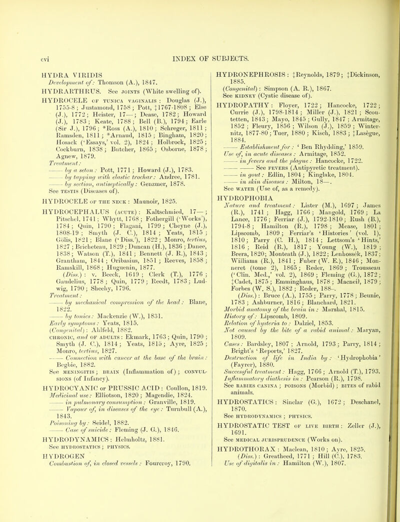 HYDRA VIRIDIS Development of: Thomson (A.), 1847. HYDRARTHRUS. See joints (White swelling of). HYDROCELE of tunica vaginalis : Douglas (J.), 1755-8; Justamond, 1758 ; Pott, 11767-18U8 ; Else (J.), 1772 ; Heister, 17—; Dease, 1782; Howard (J.), 1783; Keate, 1788; Bell (B.), 1794; Earle (Sir J.), 1796; *Ross (A.), 1810; Schreger, 1811; Ramsden, 1811; *Arnaud, 1815; Bingham, 1820; Hosack ('Essays,'vol. 2), 1824; Holbrock, 1825; Cockburn, 1838; Butcher, 1865 ; Osborne. 1878; Agnew, 1879. Treatment: by a seton: Pott, 1771 ; Howard (J.), 1783. — by tapping with elastic trochar: Andree, 1781. — by section, aniiseptically: Genzniei-, 1878. See testis (Diseases of). HYDROCELE of the neck: Maunoir, 1825. HYDROCEPHALUS (acute) : Kaltschmied, 17—; Pitschel, 1741; Whytt, 1768; Fothergill ('Works'), 1784; Quin, 1790; Flagani, 1799 ; Cheyne (J.), 1808-19; Smyth (J. C), 1814; Yeats, 1815; Golis, 1821; Blane ('Diss.'), 1822; Monro, tertius, 1827 ; Bricheteau, 1829 ; Duncan (H.), 1836 ; Danee, 1838; Watson (T.), 1841; Bennett (J. R.), 1843 ; Grantham, 1844; Oribasius, 1851; Reeves, 1858 ; Ramskill, 1868; Huguenin, 1877. (Diss.) : v. Beeck, 1619; Clerk (T.), 1776 ; Gaudelius, 1778; Quin, 1779 ; Reedt, 1783; Lud- wig, 1790 ; Sheehy, 1796. Treatment: — bij mechanical compression of the head: Blane, 1822. by tonics: Mackenzie (W.), 1831. Early symptoms : Yeats, 1815. (Congenital): Ahlfeld, 1882. chronic, and of adults : Ekmark, 1763; Quin, 1790 ; Smyth (J. G), 1814; Yeats, 1815; Ayre, 1825 ; Monro, tertius, 1827. Connection with cancer at the base of the brain : Begbie, 1882. See meningitis; brain (Inflammation of); convul- sions (of Infancy). HYDROCYANIC or PRUSSIC ACID : Coullon, 1819. Medicinal use: Elliotson, 1820; Magendie, 1824. in pulmonary consumption; Granville, 1819. Vapour of, hi diseases of the eye: Turnbull (A.), 1843. Poisoning by: Seiclel, 1882. — Case of suicide: Fleming (J. G), 1816. HYDRODYNAMICS: Helmholtz, 1881. See hydrostatics ; physics. HYDROGEN Combustion of, in closed vessels : Fourcroj', 1790. HYDRONEPHROSIS: JRevnolds, 1879; }Dickinson, 1885. (Congenital): Simpson (A. R.), 1867. See kidney (Cystic disease of). HYDROPATHY: Floyer, 1722 ; Hancocke, 1722 ; Currie (J.), 1798-1814; Miller (J.), 1821 ; Scou- tetten, 1843; Mayo, 1845 ; Gully, 1847 ; Armitage, 1852; Fleury, 1856; Wilson (J.), 1859 ; Winter- nitz, 1877-80; Tuer, 1880; Kiscb, 1883; +Lasegue, 1884. — Establishment for : ' Ben Rhydding,' 1859. Use of, in acute diseases : Armitage, 1852. in fevers and the plague : Hancocke, 1722. See fevers (Antipyretic treatment). in gout: Edlin, 1804; Kinglake, 1804. in skin diseases : Milton, 18—. See water (Use of, as a remedy). HYDROPHOBIA Nature and treatment: Lister (M.), 1697; James (R.), 1741; Hagg, 1766 ; Mangold, 1769; La Lance, 1776; Ferriar (J.), 1792-1810; Rush (B.), 1794-8 ; Hamilton (R.), 1798; Mease, 1801; Lipscomb, 1809 ; Ferriar's 'Histories' (vol. 1), 1810; Parry (C. H.), 1814; Lettsom's 'Hints,' 1816; Reid (R.), 1817; Young (W.), 1819; Brera, 1820; Monteath (J.), 1822; Lenhossek, 1837; Williams (R.), 1841 ; Fuber (W. E.), 1846 ; Mon- neret (tome 2), 1865; Reder, 1869 ; Trousseau ('Clin. Med.,' vol. 2), 1869 ; Fleming (G.), 1872; JCadet, 1875; Emminghaus, 1878; Macneil, 1879; Forbes (W. S.), 1882 ; Reder, 188-. (Diss.) : Bruce (A.), 1755; Parry, 1778; Beunie, 1783; Ash burner, 1816; Blanchard, 1821. Morbid anatomy of the brain in : Marshal, 1815. History of: Lipscomb, 1809. Relation of hysteria to: Dalziel, 1853. Not caused by the bite of a rabid animal: Mavyan, 1809. Cases: Bardsley, 1807; Arnold, 1793; Parry, 1814; Bright's 'Reports,' 1827. Destruction of life in India by : ' Hydrophobia' (Fayrer), 1880. Successful treatment: Hagg, 1766 ; Arnold (T.), 1793. Inflammatory diathesis in: Pearson (R.), 1798. See rabies canina ; poisons (Morbid); bites of rabid animals. HYDROSTATICS: Sinclar (G), 1672 ; Deschanel, 1870. See hydrodynamics ; physics. HYDROSTATIC TEST of live birth : Zeller (J.), 1691. See medical jurisprudence (Works on). HYDROTHORAX: Maclean, 1810; Ayre, 1825. (Diss.) : Greatheed, 1771 ; Hill (C), 1783. Use of digitalis in: Hamilton (W.), 1807.
