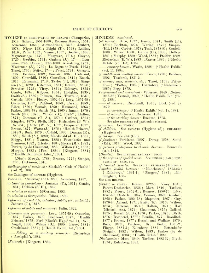 HYGIENE or preservation of health: Champerius, 1514; Salerno, 1551-1880; Eobanus Heasus, 1554; Avicenna, 1564; Alexandrinus, 1575; Joubert, 1578; Niger, 1581; Bright (T.), 1598 ; Lullius, 1616; Patin, 1632 ; Venner, 1637 ; Gontier, 1668; Maynwaringe, 1670 ; Musgrave, 1716 ; Cheyne, 1725; Gaubius, 1734; Graham (J.), 17—; Lom- mius, 1745 ; Oornaro, 1753-1880 ; Armstrong, 1757 ; Mackenzie (J.), 1759 ; Le Begue de Presle, 1763; Tissot, 1766 ; Feijoo, 17—; Faust, 1797 ; Garnett, 1797; Beddoes, 1802; Sinclair, 1807 ; Hufeland, 1809; Churchill, 1810; Chevallier, 1812; Rouch, 1816; Ramazzini, 1718; Taylor (J.), 1818; Simp- son (A.), 1820; Kitchiner, 1821; Bostan, 1822-8; Strother, 1725; Virey, 1831; Belinaye, 1832; Combe, 1834; Kilgour, 1834; Hodgkin, 1835; Smith (S.), 1836 ; Johnson, 1837 ; Tourtelle, 1837 ; Carlisle, 1838; Fleury, 1852-61 ; Levy, 1857-69; Oesterlen, 1857; Pickford, 1858; Parkin, 1859; Ribes, 1860; Vernois, 1860; Hammond, 1863; Parkes, 1864-78; Smith (S), 1865; Inman, 1870; Smith (E.), 1873; Wilson (G.), 1873-7 ; Halton, 1874 ; Cameron (C. A.), 1874 ; Gardner, 1874; Kingsley, 1875; Blyth, 1876; Richardson (B. W.), 1876-83 ; {Carter (W. A.), 1877 ; Becquerel, 1877 ; Proust, 1877 ; Watts (J.), 1878 ; ' Health Primers,' 1878-9; Buck, 1879 ; Corfield, 1880 ; Duncan (E.), 1880; Smith (A.), 1880; Macdonald (J. D.), 1881 ; Flugge, 1881; Yvaren, 1882; Pettenkofer nnd Ziemssen, 1882; {Heslop, 188-; Morris (M.), 1883; Parkes, by de Chaumont, 1883 ; Wilson (G), 1883; Murphy, 1883 ; {Fox, 1884; {Kingzett, 1884; {'Health Exhibition Liter.,' 1884. (Diss.): Elswyk, 1768; Prosser, 1777 ; Stanger, 1783; Dickinson, 1810. Bibliography of works on: Sinclair's ' Code of Health ' (vol. 2), i807. See Catalogue of reports (Hygiene). Poems on: 'Salerno,' 1551-1880; Armstrong, 1757. as based on physiology : Jameson (T.), 1811; Combe, 1834; Dickson (S. H), 1852. in relation to ethics : M'Cormac, 1853. in relation to therapeutics : Ribes, 1860. Influence of civil life, sedentary habits, etc., on health : Johnson'(J.), 1818. Influence of habits and manners: Palin, 1822. (Domestic and personal) : Levy, 1857-69 ; Oesterlen, 1857; Parkes, 1876; Becquerel, 1877; 'Health Primers,' 1878; Ford ('Buck's Hyg.,' vol. 1), 1879 ; Angell, 1880; Wilson (G.), 1880; Barry, 1881: Crookshank, 1881; {'Health Exhib. Lit.,' 1884. Felicity as a sanitary research: Richardson ('Asclepiad'), 1884. (Natural): {Kingzett, 1884. HYGIENE—continued. (of houses) : Burn, 1872; Eassie, 1874; Smith (E.), 1874; Buckton, 1875; Waring, 1876; Simpson (H.), 1878; Corbett, 1878; Teale, 1878-81; Corfield, 1880; Wilson, 1880; Galton (D.), 1880; Hellver, 18S1 ; Murphy, 1882; Wood, 1882; Pfeiffer, 1882 ; Richardson (B. W.), 1883; {Carter, 1883 ; {'Health Exhib.' (vol. 1-3), 1884. country houses : Warin, 1858 ; {' Health Exhib.' (vol. 1), 1884. of middle and wealthy classes: Tissot, 1790; Beddoes, 1802 ; Thackrah, 1831-2. of literary men, students, etc. : Tissot, 1769 ; Feijoo, 17—;' *Potter, 1784; Daremberg ('Medecine'), 1865; Begg, 1875. Professional and industrial: Villerme, 1840; Neison, 1845-57 ; Yernois, 1860; 'Health Exhib. Lit.' (vol. 1), 1884. of miners: Riembault, 1861; Buck (vol. 2), 1879. ■ in workshops : {'Health Exhib.' (vol. 1), 1884. — of manufacturers: Robertson, 1831. of the working classes: Buckton, 1875. — See also diseases (of particular classes). of women. See women. of children. See infants (Hygiene of); childiien (Hygiene of). of old age. See age (Old). of families: Parkinson, 1807; Devay, 1858; Smith (Ed.), 1874; Wood, 1882. of persons predisposed to chronic diseases: Fourcault (A.), 1844. (Dietetic.) See diet and REGIMEN ; food. of the organs of special sense. See senses ; ear ; eye ; eyesight ; skin, etc. of tropical climates. See india ; climates (Tropical). Popular health lectures: 1' Manchester,' 1875-83; {'Edinburgh,' 1881-4; ''Glasgow,' 1881; {Bir- mingham, 188-. See also health. (public or state): Bostan, 1822-3; Virey, 1831 ; Parent-Duchatelet, 1836 ; Most, 1840; Tardieu, 1852; Fleury, 1852-61; Rumsey, 1856-73; Levy, 1857-69 ; Oesterlen, 1857 ; Yernois, 1860 ; Gairdner, 1862; Parkes, 1864-78; Mapother, 1867; Guy. 1870-4; Acland, 1871; Smith (E), 1873; Wilson, 1873 ; Cameron, 1874 ; Halton, 1874 ; Hart (Michael, etc.), 1874 ; Chaumont, 1875; Gallard, 1875; Russell (J. B.), 1876; Parkes, 1876; Blyth, 1876; Becquerel, 1877; Boudin, 1877 ; Bowditch, 1877 ; Proust, 1877 ; Russell and Wallace, 1879; Buck, 1879; Yirchow, 1879; Fodor, 1881-2; Fliigge, 1881-3 ; Eulenberg, 1882 ; Pettenkofer (Geigel), 1882; Wilson, 1883; Parkes (by de Chaumont), 1883 ; ' Health Exhib.,' 1884. Dictionaries: Most, 1840; Tardieu, 1852-62; Blyth, 1876 ; Eulenberg, 1881.