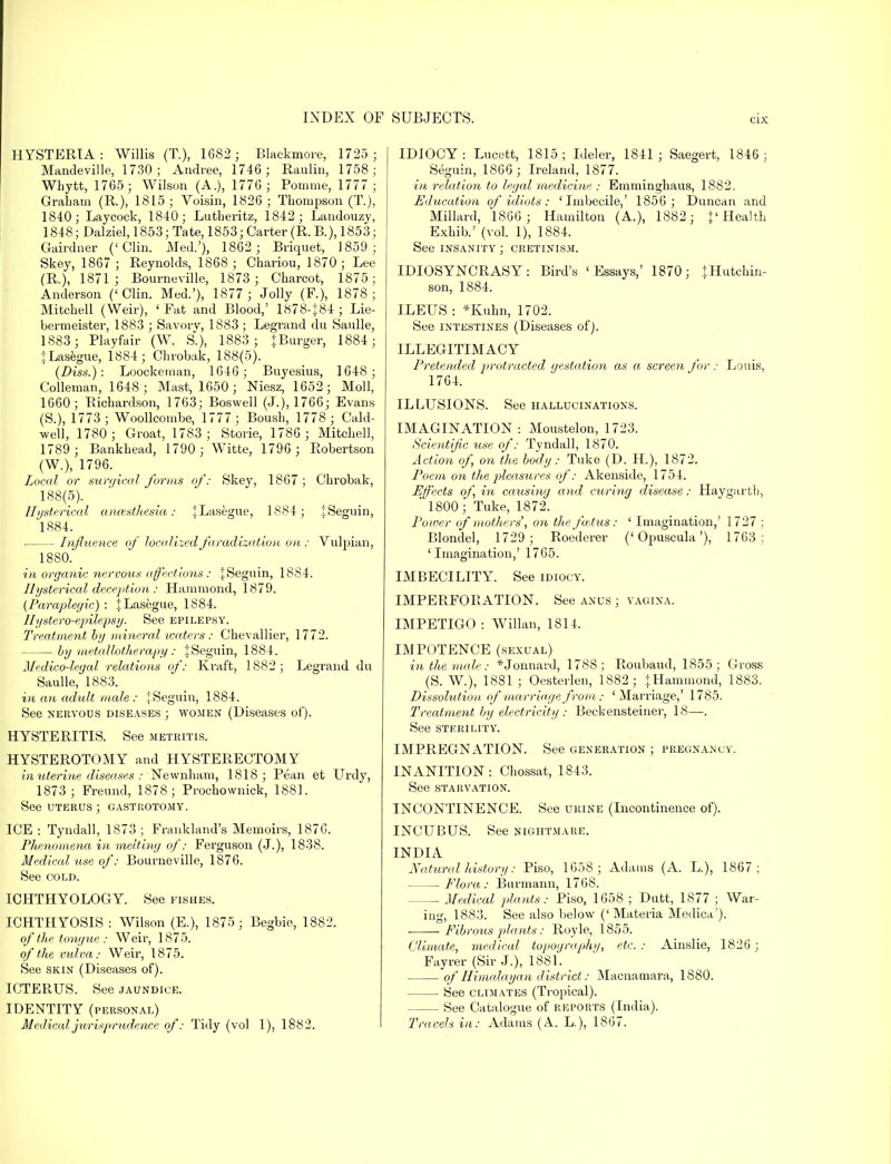HYSTERIA: Willis (T.), 1682 ; Blackmore, 1725 ; Mandeville, 1730 ; Andree, 1746 ; Raulin, 1758; Whytt, 1765; Wilson (A.), 1776; Pomme, 1777 ; Graham (R.), 1815 ; Voisin, 1826 ; Thompson (T.), 1840; Laycock, 1840; Lutberitz, 1842; Landouzy, 1848; Dalziel, 1853; Tate, 1853; Carter (R. B.), 1853; Gairdner ('Clin. Med.'), 1862 ; Briquet, 1859; Skey, 1867 ; Reynolds, 1868 ; Chariou, 1870; Lee (R.), 1871; Bourneville, 1873 ; Charcot, 1875; Anderson ('Clin. Med.'), 1877 ; Jolly (P.), 1878; Mitchell (Weir), ' Fat and Blood,' 1878-J84 ; Lie- bermeister, 1883 ; Savorv, 1883; Legrand du Saulle, 1883; Playfair (W. S.), 1883; J Burger, 1884; JLasegue, 1884; Chrobak, 188(5). (Diss.): Loockenian, 1646; Buyesius, 1648 ; Colleman, 1648; Mast, 1650; Niesz, 1652; Moll, 1660; Richardson, 1763; Boswell (J.), 1766; Evans (S.), 1773; Woollcombe, 1777 ; Boush, 1778 ; Cald- well, 1780; Groat, 1783 ; Storie, 1786 ; Mitchell, 1789 ; Bankhead, 1790 ; Witte, 1796 ; Robertson (W.), 1796. Local or surgical forms of: Skey, 1867 ; Chrobak, 188(5). Hysterical anaesthesia: JLasegue, 1884; tSeguin, 1884. ■ Influence of localized faradization on : Vulpian, 1880. in organic nervous affections : jSeguin, 1884. Hysterical deception : Hammond, 1879. (Paraplegic) : {Lasegue, 1884. 1 Iystero-epile.ps y. See epilepsy. Treatment by mineral waters : Chevallier, 1772. by metaUotherapy: iSeguin, 1884. Medico-legal relations of: Kraft, 1882 ; Legrand du Saulle, 1883. in an adxdt male : JSeguin, 1884. See nervous diseases ; women (Diseases of). HYSTERITIS. See metritis. HYSTEROTOMY and HYSTERECTOMY in uterine diseases : Newnham, 1818; Pean et Urdy, 1873 ; Freund, 1878 ; Prochownick, 1881. See uterus ; gastrotomy. ICE : Tyndall, 1873 ; Frankland's Memoirs, 1876. Phenomena in melting of: Ferguson (J.), 1838. Medical use of: Bourneville, 1876. See cold. ICHTHYOLOGY. See fishes. ICHTHYOSIS : Wilson (E.), 1875; Begbie, 1882. of the tongue: Weir, 1875. of the vulva: Weir, 1875. See skin (Diseases of). ICTERUS. See jaundice. IDENTITY (personal) Medical jurisprudence of: Tidy (vol I), 1882. IDIOCY: Lucett, 1815; Ideler, 1841; Saegert, 1846; Seguin, 1866 ; Ireland, 1877. in relation to legal medicine : Emminghaus, 1882. Education of idiots: 'Imbecile,' 1856 ; Duncan and Millard, 1866; Hamilton (A.), 1882; {'Health Exhib.' (vol. 1), 1884. See insanity ; cretinism. IDIOSYNCRASY: Bird's 'Essays,' 1870; {Hutchin- son, 1884. ILEUS : *Kuhn, 1702. See intestines (Diseases of). ILLEGITIMACY Pretended jirotracted gestcdion as a screeyi for : Louis, 1764. ILLUSIONS. See hallucinations. IMAGINATION : Moustelon, 1723. Scientific use of: Tyndall, 1870. Action of, on the body: Tuke (D. H.), 1872. Poem on the pleasures of: Akenside, 1754. Effects of, in causing and curing disease: Haygartb, ' 1800; Tuke, 1872. Power of mothers', on the foetus: ' Imagination,' 1727 ; Blondel, 1729; Roederer ('Opuscula'), 1763 : 'Imagination,' 1765. IMBECILITY. See idiocy. IMPERFORATION. See anus ; vagina. IMPETIGO : Willan, 1814. IMPOTENCE (sexual) in the male: *Jonnard, 1788; Roubaud, 1855; Gross (S. W.), 1881 ; Oesterlen, 1882; \Hammond, 1883. Dissolution of marriage from: 'Marriage,' 1785. Treatment by electricity : Beckensteiner, 18—. See sterility. IMPREGNATION. See generation ; pregnancy. INANITION: Chossat, 1843. See STARVATION. INCONTINENCE. See urine (Incontinence of). INCUBUS. See nightmare. INDIA Natural history: Piso, 1658; Adams (A. L), 1867; Flora: Burmann, 1768. Medical jilants: Piso, 1658 ; Dutt, 1877 ; War- ing, 1883. See also below ('Materia Medica'). Fibrous plants: Royle, 1855. Climate, medical topography, etc : Ainslie, 1826 ; Fayrer (Sir J.), 1881. of Himalayan district: Macnamara, 1880. See climates (Tropical). See Catalogue of reports (India). Travels in: Adams (A. L), 1867.