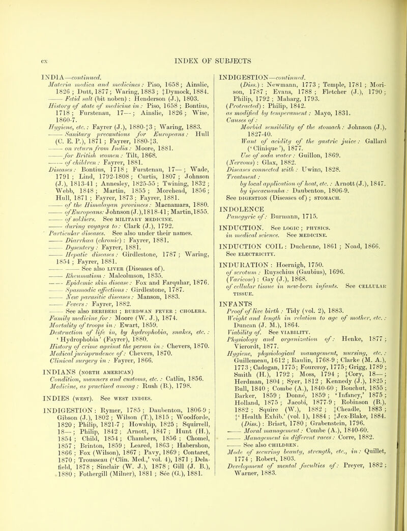 INDIA—continued. Materia medica and medicines: Piso, 1658; Ainslie, 1826 ; Dutt, 1877; Waving, 1883 ; JDymock, 1884. Fetid salt (bit noben) : Henderson (J.), 1803. History of state of medicine in: Piso, 1658 ; Bontius, 1718; Furstenau, 17—; Ainslie, 1826 ; Wise, 1860-7. Hygiene, etc.: Fayrer (J.), 1880-+3; Waring, 1883. • Sanitary precautions for Europeans: Hull (C. E. P.), 1871 ; Fayrer, 1880-J3. — on return from India: Moore, 1881. for British women: Tilt, 1868. of children: Fayrer, 1881. Diseases: Bontius, 1718; Furstenau, 17—; Wade, 1791; Lind, 1792-1808; Curtis, 1807; Johnson (J.), 1813-41 ; Annesley, 1825-55; Twining, 1832 ; Webb, 1848; Martin, 1855 ; Morehead, 1856; Hull, 1871 ; Fayrer, 1873; Fayrer, 1881. of the Himalayan provinces: Macnaniara, 1880. of Europeans: Johnson (J.),1818-41; Martin,1855. of soldiers. See military medicine. during voyages to: Clark (J.), 1792. Particular diseases. See also under their names. Diarrhoea (chronic) : Fayrer, 1881. Dysentery: Fayrer, 1881. Hepatic diseases: Girdlestone, 1787; Waring, 1854 ; Fayrer, 1881. See also liver (Diseases of). Rheumatism: Malcolmson, 1835. Epidemic skin disease: Fox and Farquhar, 1876. — Spasmodic affections : Girdlestone, 1787. Neio parasitic• diseases: Manson, 1883. Fevers: Fayrer, 1882. See also beriberi ; burdwan fever ; cholera. Family medicine for: Moore (W. J.), 1874. Mortality of troops in: Ewart, 1859. Destruction of life in, by hydrophobia, snakes, etc. : 'Hydrophobia' (Fayrer), 1880. History of crime against the person hi: Chevers, 1870. Medicaljurisprudeyice of: Chevers, 1870. Clinical surgery in : Fayrer, 1866. INDIANS (north American) Condition, manners and customs, etc. : Catlin, 1856. Medicine, as practised among : Rush (B.), 1798. INDIES (west). See west indies. INDIGESTION: Rymer, 1785; Daubenton, 1806-9; Gibson (J.), 1802 ; Wilson (T), 1815 ; Woodforde, 1820; Philip, 1821-7 ; Howship, 1825; Squirrell, 18—; Philip, 1842; Arnott, 1847 ; Hunt (H), 1854; Child, 1854; Chambers, 1856; Chomel, 1857; Brinton, 1859; Beared, 1863; Habershon, 1866 ; Fox (Wilson), 1867 ; Pavy, 1869; Contaret, 1870; Trousseau ('Clin. Med.,' vol. 4), 1871 ; Dela- field, 1878; Sinclair (W. J.), 1878; Gill (J. B.), 1880; Fothergill (Milner), 1881 ; See (G), 1881. INDIGESTION—continued. (Diss.) : Newmann, 1773 ; Temple, 1781 ; Mori- son, 1787; Evans, 1788; Fletcher (J.), 1790 ; Philip, 1792 ; Maharg, 1793. (Protracted): Philip, 1842. as modified by temperament : Mayo, 1831. Causes of: Morbid sensibility of the stomach: Johnson (J.)r 1827-40. Want of aciditi/ of the gastric juice : Gallard ('Clinique'), 1877. Use of soda water : Guillon, 1869. (Nervous) : Glax, 1882. Diseases connected icith : Uwin3, 1828. Treatment : by loccd application of heat, etc.: Arnott (J.), 1847. by ipecacuanha : Daubenton, 1806-9. See digestion (Diseases of) ; stomach. INDOLENCE Panegyric of: Burmann, 1715. INDUCTION. See logic ; physics. in medical science. See medicine. INDUCTION COIL: Duchenne, 1861 ; Noad, 1866. See electricity. INDURATION: Hoernigh, 1750. of scrotum : Ruyschius (Gaubius), 1696. (Varicose) : Gay (J.), 1868. of cellular tissue in new-born infants. See cellular tissue. INFANTS Proof of live birth: Tidy (vol. 2), 1883. Weight and length in relation to age of mother, etc. : Duncan (J. M.), 1864. Viability of. See viability. Physiology and organization of: Henke, 1877 ; Vierordt, 1877. Hygiene, physiological management, nursing, etc. : Guillemeau, 1612 ; Raulin, 1768-9 ; Clarke (M. A.), 1773 ; Cadogan, 1775; Fourcroy, 1775; Grigg, 1789 ; Smith (H), 1792; Moss, 1794; tCory, 18—; Herdman, 1804; Syer, 1812 ; Kennedy (J.), 1825; Bull, 1840 ; Combe (A.), 1840-60 ; Bouchut, 1855 ; Barker, 1859; Donne, 1859; 'Infancy,' 1875 ; Holland, 1875; Jacobi, 1877-9; Robinson (B.), 1882 ; Squire (W.), 1882 ; JCheadle, 1883 ; + 'Health Exhib.' (vol. 1), 1884 ; + Jex-Blake, 1884. (Diss.): Briart, 1780; Grabenstein, 1796. Moral management: Combe (A.), 1840-60. Management in different races: Corre, 1882. See also children. Mode of securing beauty, strength,, etc., in : Quillet, 1774; Robert, 1803. Development of mental faculties of: Preyer, 1882 ; Warner, 1883.