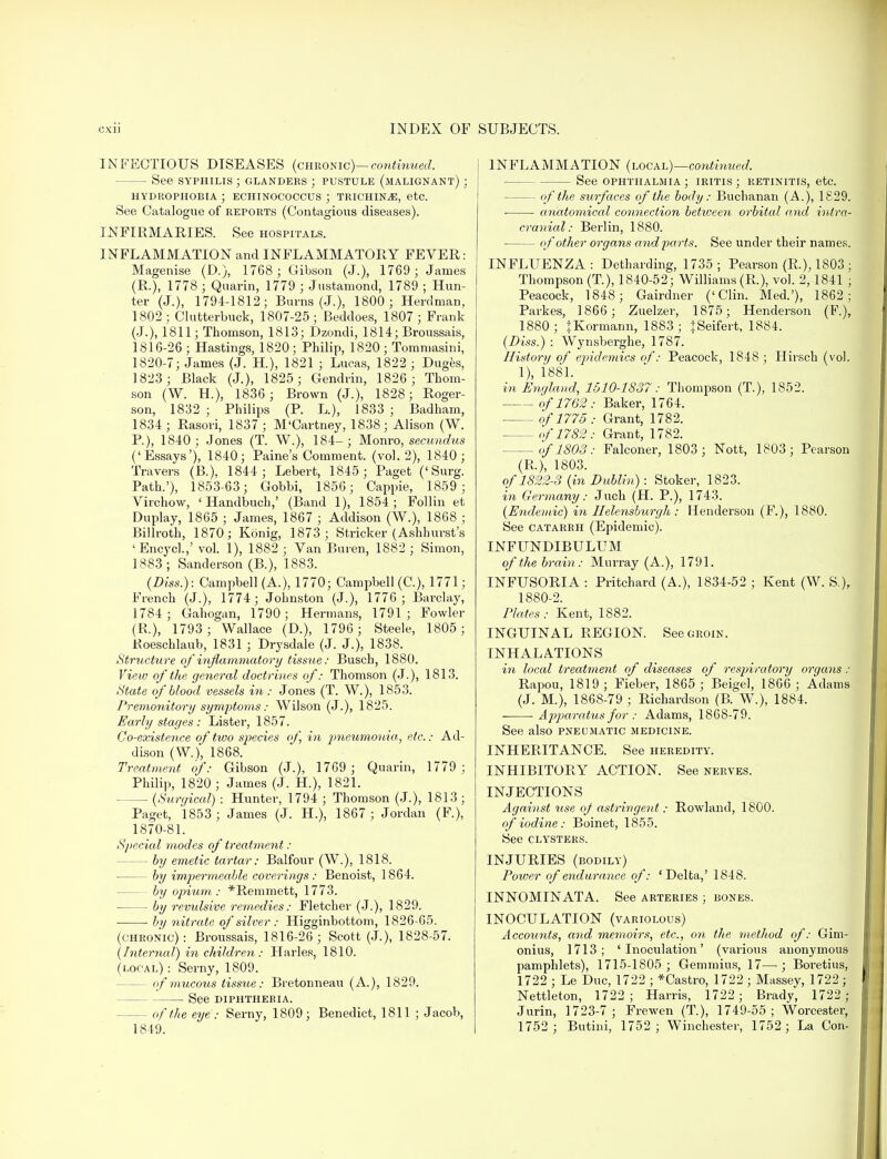 INFECTIOUS DISEASES (chronic)— continued. — See syphilis ; glanders ; pustule (malignant) ; HYDROPHOBIA ; ECHINOCOCCUS ; TRICHINAE, etc. See Catalogue of reports (Contagious diseases). INFIRMARIES. See hospitals. INFLAMMATION and INFLAMMATORY FEVER: Magenise (D.), 1768 ; Gibson (J.), 1769 ; James (R.), 1778 ; Quarin, 1779 ; Justamond, 1789 ; Hun- ter (J.), 1794-1812; Burns (J.), 1800 ; Herdman, 1802; Clutterbuck, 1807-25; Beddoes, 1807; Frank (J.), 1811; Thomson, 1813; Dzondi, 1814; Broussais, 1816-26; Hastings, 1820; Philip, 1820; Tommasini, 1820-7; James (J. H.), 1821 ; Lucas, 1822 ; Duges, 1823 ; Black (J.), 1825; Gendrin, 1826 ; Thom- son (W. H.), 1836; Brown (J.), 1828; Roger- son, 1832 ; Philips (P. L), 1833 ; Badham, 1834 ; Rasovi, 1837 ; M'Cartney, 1838; Alison (W. P.), 1840; Jones (T. W.), 184-; Monro, secundus ('Essays'), 1840; Paine's Comment, (vol.2), 1840; Travers (B.), 1844 ; Lebert, 1845; Paget ('Surg. Path.'), 1853-63; Gobbi, 1856; Cappie, 1859 ; Virchow, ' Handbuch,' (Band 1), 1854; Follin et Duplay, 1865 ; James, 1867 ; Addison (W.), 1868 ; Billroth, 1870; Konig, 1873 ; Strieker (Ashhurst's 'Encycl.,' vol. 1), 1882 ; Van Buren, 1882 ; Simon, 1883; Sanderson (B.), 1883. (Diss.): Campbell (A.), 1770; Campbell (C), 1771; French (J.), 1774; Johnston (J.), 1776; Barclay, 1784; Gahogan, 1790; Hermans, 1791; Fowler (R.), 1793; Wallace (D.), 1796 ; Steele, 1805 ; Roeschlaub, 1831 ; Drysdale (J. J.), 1838. Structure of inflammatory tissue: Busch, 1880. View of the general doctrines of: Thomson (J.), 1813. State of blood vessels in : Jones (T. W.), 1853. Premonitory symptoms: Wilson (J.), 1825. Early stages : Lister, 1857. Co-existence of two species of, in pneumonia^, etc.: Ad- dison (W.), 1868. Treatment of: Gibson (J.), 1769 ; Quarin, 1779 ; Philip, 1820 ; James (J. H.), 1821. —■ (Surgiccd) : Hunter, 1794 ; Thomson (J.), 1813 ; Paget, 1853 ; James (J. H.), 1867 ; Jordan (F), 1870-81. Special modes of treatment: — by emetic tartar: Balfour (W.), 1818. — by impermeable coverings: Benoist, 1864. — by opium : *Remmett, 1773. • by revulsive remedies: Fletcher (J.), 1829. ■ by nitrate of silver : Higginbottom, 1826-65. (chronic): Broussais, 1816-26; Scott (J.), 1828-57. (Internal) in children : Harles, 1810. (local): Serny, 1809. — of mucous tissue: Bretonneau (A.), 1829. See diphtheria. of the eye : Serny, 1809 ; Benedict, 1811 ; Jacob, 1849. INFLAMMATION (local)—continued. See ophthalmia ; iritis ; retinitis, etc. — of the surfaces of the body: Buchanan (A.), 1829. anatomical connection between orbital and intra- cranial: Berlin, 1880. of other organs and parts. See under their names. INFLUENZA: Detharding, 1735; Pearson (R.), 1803 ; Thompson (T.), 1840-52; Williams (R.), vol. 2,1841 ; Peacock, 1848; Gairdner ('Clin. Med.'), 1862; Parkes, 1866; Zuelzer, 1875; Henderson (F.), 1880 ; tKormann, 1883 ; JSeifert, 1884. (Diss.) : Wynsberghe, 1787. History of epidemics of: Peacock, 1848 ; Hirsch (vol. 1), 1881. in England, 1510-1837: Thompson (T.), 1852. of 1762: Baker, 1764. of 1775 : Grant, 1782. of 1782: Grant, 1782. of1803: Falconer, 1803; Nott, 1803; Pearson (R.), 1803. of 1822-3 (in Dublin): Stoker, 1823. in Germany: Juch (H. P.), 1743. (Endemic) in Helensburgh : Henderson (F.), 1880. See catarrh (Epidemic). INFUNDIBULUM of the brain: Murray (A.), 1791. INFUSORIA : Pritchard (A.), 1834-52 ; Kent (W. S.), 1880-2. Plates: Kent, 1882. INGUINAL REGION. See groin. INHALATIONS in local treatment of diseases of respiratory organs : Rapou, 1819 ; Fieber, 1865 ; Beige], 1866 ; Adams (J. M.), 1868-79 ; Richardson (B. W.), 1884. Apparatus for : Adams, 1868-79. See also pneumatic medicine. INHERITANCE. See heredity. INHIBITORY ACTION. See nerves. INJECTIONS Against use oj astringent: Rowland, 1800. of iodine: Boinet, 1855. See clysters. INJURIES (bodily) Power of endurance of: 'Delta,' 1848. INNOMINATA. See arteries ; bones. INOCULATION (variolous) Accounts, and memoirs, etc., on the method of: Gim- onius, 1713; 'Inoculation' (various anonymous pamphlets), 1715-1805; Gemmius, 17—; Boretius, 1722 ; Le Due, 1722 ; *Castro, 1722 ; Massey, 1722; Nettleton, 1722; Harris, 1722 ; Brady, 1722 ; Jurin, 1723-7; Frewen (T.), 1749-55; Worcester, 1752; Butini, 1752 ; Winchester, 1752 ; La Con-