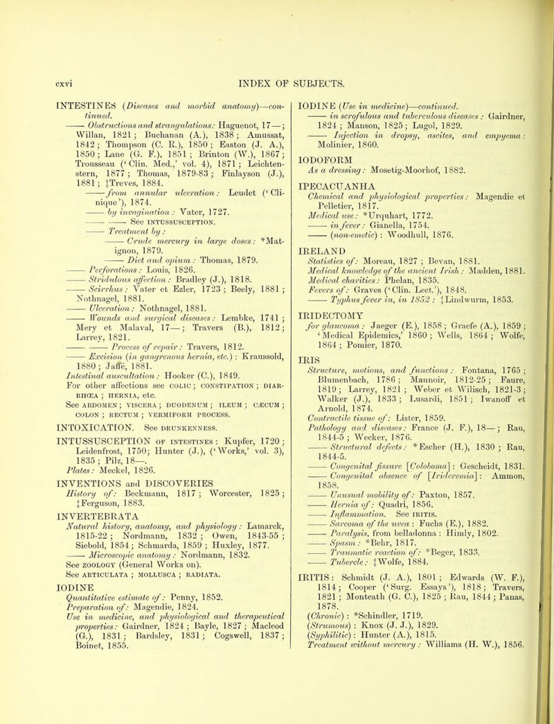 INTESTINES {Diseases and morbid anatomy)—con- tinued. Obstructions and strangulations: Haguenot, 17 — ; Willan, 1821 ; Buchanan (A.), 1838 ; Amussat, 1842 ; Thompson (C. R.), 1850 ; Easton (J. A.), 1850; Lane (G. F.), 1851; Brinton (W.), 1867; Trousseau (' Clin. Med.,' vol. 4), 1871; Leichten- stern, 1877 ; Thomas, 1879-83 ; Finlayson (J.), 1881; JTreves, 1884. from annular ulceration: Leudet (' Cli- nique'), 1874. by invagination : Vater, 1727. See INTUSSUSCEPTION. Treatment by: ■ Crude mercury in large doses: *Mat- ignon, 1879. Diet and opium : Thomas, 1879. Perforations: Louis, 1826. Strididous affection: Bradley (J.), 1818. Scirrhus: Vater et Ezler, 1723; Beely, 1881; Nothnagel, 1881. Ulceration: Nothnagel, 1881. Wounds and surgical diseases: Lembke, 1741 ; Mery et Malaval, 17—; Travers (B.), 1812; Larrey, 1821. Process of repair: Travers, 1812. Excision (in gangrenous hernia, etc.) : Kraussold, 1880; Jaffe, 1881. Intestinal auscultation: Hooker (C), 1849. For other affections see colic ; constipation ; diar- RHCEA ; HERNIA, etc. See abdomen; viscera; duodenum; ileum; caecum; colon ; rectum ; vermiform process. INTOXICATION. See drunkenness. INTUSSUSCEPTION of intestines: Kupfer, 1720; Leidenfrost, 1750; Hunter (J.), ('Works,' vol. 3), 1835 ; Pilz, 18—. Plates: Meckel, 1826. INVENTIONS and DISCOVERIES History of: Beckmann, 1817; Worcester, 1825; ^Ferguson, 1883. INVERTEBRATA Natural history, anatomy, and physiology: Lamarck, 1815-22; Nordmann, 1832; Owen, 1843-55; Siebold, 1854; Schmarda, 1859 ; Huxley, 1877. Microscopic anatomy : Norduiann, 1832. See zoology (General Works on). See articulata ; mollusca ; radiata. IODINE Quantitative estimate of: Penny, 1852. Preparation of: Magendie, 1824. Use in medicine, and physiological and therapeutical properties: Gairdner, 1824; Bayle, 1827; Macleod (G.), 1831; Bardsley, 1831; Cogswell, 1837; Boinet, 1855. IODINE (Use in medicine)—continued. in scrofulous and tuberculous diseases : Cairdner, 1824; Mauson, 1825; Lugol, 1829. ■ Injection in dropsy, ascites, and empyema • Molinier, 1860. IODOFORM As a dressing: Mosetig-Moorhof, 1882. IPECACUANHA Chemical and physiological properties: Magendie et Pelletier, 1817. Medical use: *Urquhart, 1772. in fever: Gianella, 1754. (non-emetic) : Woodhull, 1876. IRELAND Statistics of: Moreau, 1827 ; Bevan, 1881. Medical knowledge of the ancient Irish: Madden, 1881. Medical charities: Phelan, 1835. Fevers of: Graves ('Clin. Lect.'), 1848. Typhus fever in, in 1852 : JLmdwurm, 1853. IRIDECTOMY for glaucoma: Jaeger (E.), 1858; Graefe (A.), 1859; 'Medical Epidemics,' 1860; Wells, 1864 ; Wolfe, 1864; Pomier, 1870. IRIS Structure, motions, and functions : Fontana, 1765 ; Blumenbach, 1786; Maunoir, 1812-25; Faure, 1819; Larrey, 1821; Weber et Wilisch, 1821-3; Walker (J.), 1833 ; Lusardi, 1851; Iwanoff et Arnold, 1874. Contractile tissue of: Lister, 1859. Pathology and diseases: France (J. F), 18—; Ran, 1844-5 ; Wecker, 1876. Structiiral defects: *Escher (H), 1830 ; Rau, 1844-5. Congenital fissure [Coloboma] : Gescheidt, 1831. Congenital absence of \Irideremia\ : Ammon, 1858. Unusual mobility of: Paxton, 1857. Hernia of: Quadri, 1856. Inflammation. See iritis. Sarcoma of the uvea : Fuchs (E.), 1882. Paralysis, from belladonna : Himlv, 1802. Spasm: *Behr, 1817. Traumatic reaction of: *Beger, 1833. Tubercle: J Wolfe, 1884. IRITIS: Schmidt (J. A.), 1801; Edwards (W. F), 1814; Cooper ('Surg. Essays'), 1818; Travers, 1821 ; Monteath (G. C), 1825 ; Rau, 1844; Panas, 1878. (Chronic) : *Schindler, 1719. (Strumous) : Knox (J. J.), 1829. (Syphilitic) : Hunter (A.), 1815. Treatment ivithout mercury : Williams (H. W.), 1856.