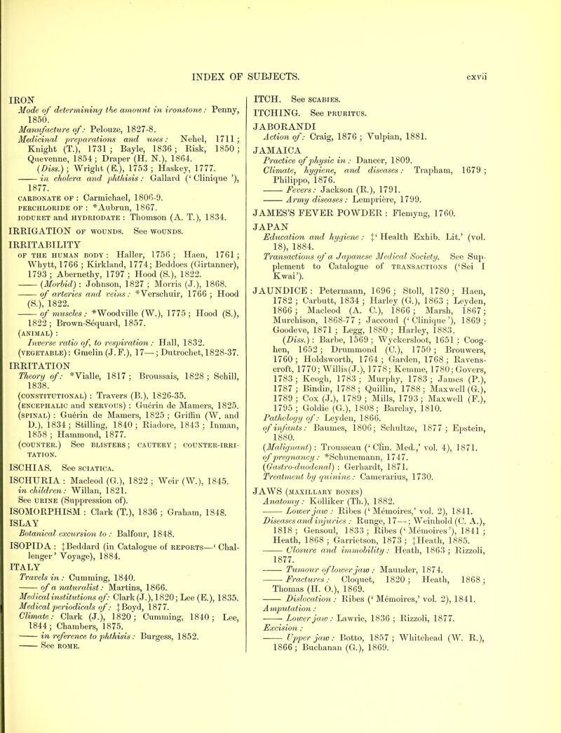IRON Mode of determining the amount in ironstone: Penny, 1850. Manufacture of: Pelouze, 1827-8. Medicinal preparations and tises: Nehel, 1711; Knight (T.), 1731 ; Bayle, 1836; Risk, 1850 ; Quevenne, 1854; Draper (H. N.), 1864. (Diss.); Wright (E.), 1753 ; Haskey, 1777. in cholera and phthisis: Gallard ('Clinique '), 1877. carbonate of : Oarmichael, 1806-9. perchloride of : *Aubrun, 1867. ioduret and hydriodate : Thomson (A. T.), 1834. IRRIGATION of wounds. See wounds. IRRITABILITY of the human body: Haller, 1756; Haen, 1761; Whytt, 1766 ; Kirkland, 1774; Beddoes (Girtanner), 1793 ; Abernethy, 1797 ; Hood (S.), 1822. (Morbid) : Johnson, 1827 ; Morris (J.), 1868. of arteries and veins: *Verschuir, 1766 ; Hood (S.), 1822. of muscles: *Woodville (W.), 1775; Hood (S.), 1822; Brown-Sequard, 1857. (animal): Inverse ratio of, to inspiration: Hall, 1832. (vegetable): Gmelin (J.F.), 17—; Dutrochet, 1828-37. IRRITATION Theory of: *Vialle, 1817 ; Broussais, 1828 ; Schill, 1838. (constitutional) : Travers (B.), 1826-35. (encephalic and nervous) : Guerin de Mamers, 1825. (spinal) : Guerin de Mamers, 1825 ; Griffin (W. and D.). 1834; Stilling, 1840; Riadore, 1843 ; Inman, 1858 ; Hammond, 1877. (counter.) See blisters; cautery; counter-irri- tation. ISCHIAS. See sciatica. ISCHURIA : Macleod (G), 1822 ; Weir (W.), 1845. in children: Willan, 1821. See urine (Suppression of). ISOMORPHISM : Clark (T.), 1836 ; Graham, 1848. ISLAY Botanical excursion to : Balfour, 1848. ISOPIDA : JBeddard (in Catalogue of reports—' Chal- lenger' Voyage), 1884. ITALY Travels in : Cumming, 1840. of a naturalist: Martins, 1866. Medical institutions of: Clark (J.), 1820; Lee (E.), 1835. Medical periodicals of: J Boyd, 1877. Climate: Clark (J.), 1820; Cumming, 1840; Lee, 1844; Chambers, 1875. in reference to plithisis : Burgess, 1852. See rome. ITCH. See scabies. ITCHING. See pruritus. JABORANDI Action of: Craig, 1876 ; Vulpian, 1881. JAMAICA Practice of physic in : Dancer, 1809. Climate, hygiene, and diseases: Trapham, 1679 ; Philippo, 1876. Fevers: Jackson (R,), 1791. Army diseases: Lempriere, 1799. JAMES'S FEVER POWDER : Flemyng, 1760. JAPAN Education and hygiene: |'Health Exhib. Lit.' (vol. 18), 1884. Transactions of a Japanese Medical Society. See Sup- plement to Catalogue of transactions ('Sei I Kwai'). JAUNDICE: Petermann, 1696 ; Stoll, 1780 ; Haen, 1782 ; Carbutt, 1834; Harley (G.), 1863 ; Leyden, 1866 ; Macleod (A. C), 1866; Marsh, 1867; Murchison, 1868-77 ; Jaccoud ('Clinique'), 1869 ; Goodeve, 1871 ; Legg, 1880; Harley, 1883. (Diss.): Barbe, 1569; Wyckersloot, 1651; Coog- hen, 1652 ; Drummond (C), 1750 ; Brouwers, 1760; Holdsworth, 1764 ; Garden, 1768 ; Ravens- croft, 1770; Willis (J.), 1778; Kemme, 1780; Govers, 1783 ; Keogh, 1783 ; Murphy, 1783 ; James (P.), 1787; Bindin, 1788; Quillin, 1788; Maxwell (G.), 1789; Cox (J.), 1789 ; Mills, 1793; Maxwell (F.), 1795 ; Goldie (G), 1808; Barclay, 1810. Pathology of: Leyden, 1866. of infants: Baumes, 1806; Schultze, 1877 ; Epstein, 1880. (Malignant) : Trousseau ('Clin. Med.,' vol. 4), 1871. of pregnancy: *Schunemann. 1747. (Gastro-duodenal) : Gerhardt, 1871. Treatment by quinine : Camerarius, 1730. JAWS (maxillary bones) Anatomy: Kolliker (Th.), 1882. Power jaw : Ribes ('Memoires,' vol. 2), 1841. Diseases and injuries ; Runge, 17—; Weinhold (C. A.), 1818; Gensoul, 1833 ; Ribes ('Memoires'), 1841 ; Heath, 1868 ; Garrietson, 1873; JHeath, 1885. Closure and immobility: Heath, 1863 ; Rizzoli, 1877. Tumour of lower jaw : Maunder, 1874. Fractures: Cloquet, 1820; Heath, 1868; Thomas (H. O.), 1809. Dislocation : Ribes (' Memoires,' vol. 2), 1841. A mputation: Power jaw : Lawrie, 1836 ; Rizzoli, 1877. Excision : Upper jaw: Botto, 1857 ; Whitehead (W. R.), 1866; Buchanan (G), 1869.