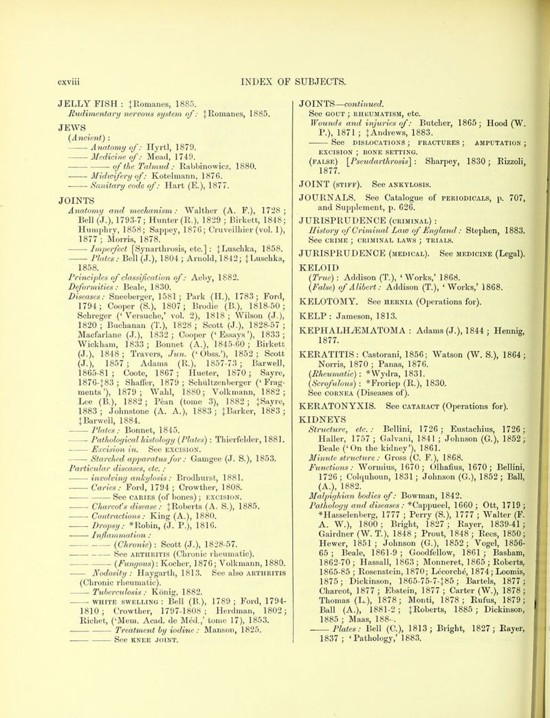 JELLY FISH : {Romanes, 1885. Rudimentary nervous system of: \ Romanes, 1885. JEWS (Ancient) : Anatomy of: Hyrtl, 1879. Medicine of: Mead, 1749. of the Talmud: Rabbinowicz, 1880. ■ Midwifery of: Kotelmann, 1876. Sanitary code of: Hart (E.), 1877. JOINTS Anatomy and mechanism: Walther (A. F.), 1728; Bell (J.), 1793-7; Hunter (R.), 1829 ; Birkett, 1848; Humphry, 1858; Sappey, 1876; Cruveilhier (vol. 1), 1877 ; Morris, 1878. Imperfect [Synarthrosis, etc.] : JLuschka, 1858. Plates: Bell (J.), 1804 ; Arnold, 1842; JLuschka, 1858. Principles of classification of: Aeby, 1882. Deformities: Beale, 1830. Diseases: Sneeberger, 1581; Park (H.), 1783; Ford, 1794; Cooper (S.), 1807; Brodie (B.), 1818-50; Schreger ('Versuche,' vol. 2), 1818; Wilson (J.), 1820 ; Buchanan (T.), 1828 ; Scott (J.), 1828-57; Macfarlane (J.), 1832; Cooper ('Essays'), 1833; Wickham, 1833; Bonnet (A.), 1845-60; Birkett (J.), 1848 ; Travers, Jun. ('Obss.'), 1852; Scott (J.), 1857 ; Adams (R.), 1857-73 ; Barwell, 1865-81 ; Coote, 1867 ; Hueter, 1870 ; Sayre, 1876-J83; Shaffer, 1879 ; Schultzenberger ('Frag- ments'), 1879; Wahl, 1880; Volkmann, 1882 ; Lee (B.), 1882 ; Pean (tome 3), 1882 ; jSayre, 1883; Johnstone (A. A.), 1883 ; {Barker, 1883 ; tBarweil, 1884. Plates: Bonnet, 1845. Pathological histology (Plates) : Thierfelder, 1881. Excision in. See excision. Starched apparatus for: Gamgee (J. S.), 1853. Particular diseases, etc. : involving ankylosis: Brodhurst, 1881. Caries: Ford, 1794 ; Crowther, 1808. See cakies (of bones); excision. Charcot's disease: {Roberts (A. S.), 1885. ■ Contractions : King (A.), 1880. ■ Dropsy: * Robin, (J. P.), 1816. Inflammation : (Chronic): Scott (J.), 1828-57. See arthritis (Chronic rheumatic). (Fungous): Kocher, 1876; Volkmann, 1880. Nodosity: Haygarth, 1813. See also arthritis (Chronic rheumatic). Tuberculosis : Konig, 1882. ■ white swelling: Bell (B.), 1789; Ford, 1794- 1810; Crowther, 1797-1808; Herdman, 1802; Richet, ('Mem. Acad, de Med.,' tome 17), 1853. Treatment by iodine : Manson, 1825. See KNEE JOINT. JOINTS—continued. See gout ; rheumatism, etc. Wounds and injuries of: Butcher, 1865 ; Hood (W. P.), 1871 ; {Andrews, 1883. See dislocations ; fractures ; amputation ; EXCISION ; BONE SETTING. (false) \Pseudarthrosis\ : Sharpey, 1830; Rizzoli, 1877. JOINT (stiff). See ankylosis. JOURNALS. See Catalogue of periodicals, p. 707, and Supplement, p. 626. JURISPRUDENCE (criminal) : History of Criminal Law of England: Stephen, 1883. See crime ; criminal laws ; trials. JURISPRUDENCE (medical). See medicine (Legal). KELOID (True) : Addison (T.), 'Works,' 1868. (False) of Alibert: Addison (T.), 'Works,' 1868. KELOTOMY. See hernia (Operations for). KELP : Jameson, 1813. KEPHALHiEMATOMA : Adams (J.), 1844 ; Hennig, 1877. KERATITIS: Castorani, 1856; Watson (W. S.), 1864; Norris, 1870 ; Panas, 1876. (Rheumatic): *Wydra, 1831. (Scrofulous) : *Froriep (R.), 1830. See cornea (Diseases of). KERATONYXIS. See cataract (Operations for). KIDNEYS Structure, etc.: Bellini, 1726 ; Eustachius, 1726 ; Haller, 1757 ; Galvani, 1841 ; Johnson (G.), 1852; Beale (' On the kidney'), 1861. Minute structure: Gross (C. F.), 1868. Functions: Wormius, 1670 ; Olhafius, 1670; Bellini, 1726; Colquhoun, 1831; Johnson (G.), 1852; Ball, (A.), 1882. Malfighian bodies of: Bowman, 1842. Pathology and diseases : *Cappueel, 1660 ; Ott, 1719 ; *Hasselenberg, 1777 ; Perry (S.), 1777 ; Walter (F. A. W.); 1800; Bright, 1827 ; Rayer, 1839-41 ; Gairdner (W. T.), 1848 ; Prout, 1848 ; Rees, 1850; Hewer, 1851; Johnson (G.), 1852; Vogel, 1856- 65; Beale, 1861-9; Goodfellow, 1861; Basham, 1862-70; Hassall, 1863; Monneret, 1865; Roberts, 1865-85 ; Rosenstein, 1870; Lecorche, 1874; Loomis, 1875; Dickinson, 1865-75-7-{85; Bartels, 1877; Charcot, 1877 ; Ebstein, 1877 ; Carter (W.), 1878 ; Thomas (L.), 1878; Monti, 1878; Rufus, 1879; Ball (A.), 1881-2; JRoberts, 1885; Dickinson, 1885 ; Maas, 188-. Plates: Bell (C), 1813; Bright, 1827; Rayer, 1837 ; 'Pathology,' 1883.