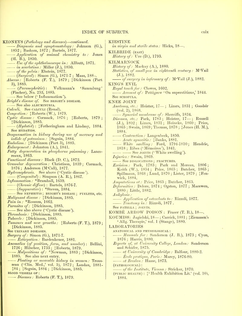 KIDNEYS {Pathology and diseases)—continued. Diagnosis and symptomatology : Johnson (G.), 1852- Basham, 1872; Bartels, 1877. Application of animal chemistry to : Jones (H. B.), 1850. Use of the ophthalmoscope in: Allbntt, 1871. in scarlatina : Miller (J.), 1850. of the pelvis: Ebstein, 1877. (Surgical): Simon (G.), 1871-7; Maas, 188-. Abscess: JRoberts (F. T.), 1879 ; J Dickinson (Part 3), 1885. (Paranephritic) : Volkmann's ' Sammlung' (Fischer), No. 253, 1885. See below (' Inflammation'). Bright's disease of. See bright's disease. See also albuminuria. Calculi. See calculi (Renal). Congestion: JRoberts (W.), 1879. Cystic disease : Cormack, 1876 ; JRoberts, 1879 ; | Dickinson, 1885. (Hydatid) : JFotheringhain and Lindsay, 1884. See HYDATIDS. Desquamation in kidney during use of mercury and iodide of piotassium : JSeguin, 1884. Embolism: JDickinson (Part 3), 1885. Enlargement: Johnston (A.), 1841. Fatty degeneration in phosphorus poisoning : Lance- reaux, 1863. Functional diseases: Black (D. O), 1872. Granular degeneration : Christison, 1839 ; Cormack, 1876 ; Anderson (M'Call), 1877. Hydronephrosis. See above ('Cystic disease'). (Congenital) : Simpson (A. R.), 1867. Inflammation: *Brarnhall, 1659. (Chronic diffuse) : Bartels, 1876-7. (Suppurative) : *Steven, 1884. See nephritis ; bright's disease ; pyelitis, etc. Malignant disease : JDickinson, 1885. Pain in : *Rossum, 1662. Parasites of: | Dickinson, 1885. ■ See also above ('Cystic disease'). Thrombosis: JDickinson, 1885. Tubercle: JDickinson, 1885. Tumours and new growths: JRoberts (F. T.), 1879; JDickinson, 1885. See urinary diseases. Surgery of: Simon (G.), 1871-7. Extirpation: Bardenheuer, 1881. Anomalies (of position, form, and number) : Bellini, 1726; Hilscher, 1733; JRoberts, 1879. Malpositions of: *Newman, 1883 ; JDickinson, 1885. See also next entry. Floating or moveable kidney in women: Trous- seau ('Clin. Med.,' vol. 5), 1872; Landau, 1881- J84; JSeguin, 1884; JDickinson, 1885. blood vessels of : KIESTINE in virgin and sterile states : Hicks, 18—. KILBRIDE (east) History of: Ure (D.), 1793. KILMARNOCK History of: Mackay (A.), 1880. Statistics, of small-pox in eighteenth ceidury: M'Vail (J.), 1882. of surgery in infirmary of: M'Vail (J.), 1882. KING'S EVIL Royal touch for : Clowes, 1602. ■ ■ Account of: Pettigrew ' On superstitions,' 1844. See scrofula. KNEE JOINT Anatomy, etc.: Heister, 17—; Lizars, 1831 ; Goodsir (vol. 2), 1868. Synovial membrane of: Sherriffs, 1834. Diseases, etc.: Park, 1783; Heister, 17—; Russell (J.), 1802; Lizars, 1831; Heineke, 1860; Price, 1865 ; Swain, 1869; Thomas, 1878 ; J Jones (H. M.), 1884. Contraction: Langenbeck, 1850. Acute synovitis : J Banks, 1881. White swelling: Ford, 1794-1810; Hendrie, 1818; Ribes ('Memoires'), 1841. See joints ('White swelling'). Injuries: Swain, 1869. ■ See dislocations ; fractures. Excision: Park, 1783; Park and Moreau. 1806 ; Keith (W.), 1854; Price, 1865; Butcher, 1865 ; Spillmann, 1868 ; Lund, 1870 ; Lister, 1879 ; JFen- wick, 1884. Amputations at: Price, 1865 ; Butcher, 1865. Deformities: Delore, 1874; Ogston, 1877 ; Macewen, 1880 ; Little, 1882. Ankylosis : Application of osteoclasts to: Rizzoli, 1877. ■ Tenotomy in : Rizzoli, 1877 . See patella ; joints. KOMBE ARROW POISON : Fraser (T. R,), 18—. KOUMISS: Jagielski, 18—; Carrick, 1881; JZiemssen's ' Allg. Therapie,' vol. 1 (Stange), 1880. LABORATORIES ANATOMICAL AND PHYSIOLOGICAL : Manuals for : Sanderson (J. B.), 1873 ; Cyon, 1876 ; Harris, 1880. Reports of, at University College, London: Sanderson and Schafer, 1875. ■ at University of Cambridge : Balfour, 1880-2. — Ecole pratique, Paris: Marey, 1876-80. ■ at Breslau : Hasse, 1873. (pathological) : of the Institute, Vienna: Strieker, 1870. (public health) : J'Health Exhibition Lit.' (vol. 10),