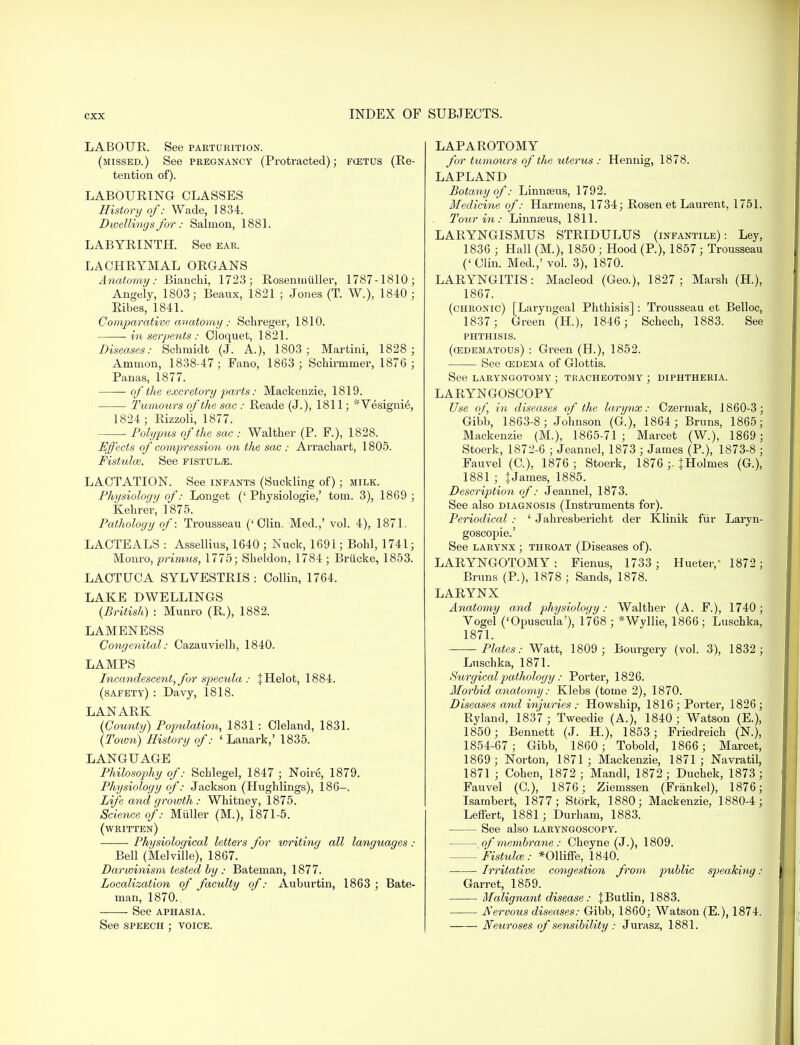 LABOUR. See parturition. (missed.) See pregnancy (Protracted); fostus (Re- tention of). LABOURING CLASSES History of: Wade, 1834. Dwellings for: Salmon, 1881. LABYRINTH. See ear. LACHRYMAL ORGANS Anatomy: Bianchi, 1723; Rosenmiiller, 1787-1810; Angely, 1803; Beaux, 1821 ; Jones (T. W.), 1840 ; Ribes, 1841. Comparative anatomy : Schreger, 1810. in serpents : Cloquet, 1821. Diseases: Schmidt (J. A.), 1803; Martini, 1828 ; Ammon, 1838-47; Fano, 1863 ; Schirmmer, 1876 ; Panas, 1877. of the excretory parts: Mackenzie, 1819. Tumours of the sac : Reade (J.), 1811; *Vesignie, 1824; Rizzoli, 1877. ■ Polypus of the sac : Walther (P. F.), 1828. Effects of compression on the sac : Arrachart, 1805. Fistulas. See fistula. LACTATION. See infants (Suckling of); milk. Physiology of: Longet (' Physiologie,' torn. 3), 1869 ; Kehrer, 1875. Pathology of: Trousseau ('Clin. Med.,' vol. 4), 1871. LACTEALS : Assellius, 1640 ; Nuck, 1691; Bohl, 1741; Monro, p?*imvis, 1775; Sheldon, 1784; Briicke, 1853. LACTUCA SYLVESTRIS : Collin, 1764. LAKE DWELLINGS (British) : Munro (R), 1882. LAMENESS Congenital: Cazauvielh, 1840. LAMPS Incandescent, for specula : % Helot, 1884. (safety) : Davy, 1818. LANARK (County) Population, 1831 : Cleland, 1831. (Town) History of: ' Lanark,' 1835. LANGUAGE Philosophy of: Schlegel, 1847 ; Noire, 1879. Physiology of: Jackson (Hughlings), 186-. Life and growth : Whitney, 1875. Science of: Miiller (M.), 1871-5. (written) Physiological letters for writing all languages : Bell (Melville), 1867. Darwinism tested by : Bateman, 1877. Localization of faculty of: Auburtin, 1863 ; Bate- man, 1870. See aphasia. See speech ; voice. LAPAROTOMY for tumours of the uterus : Hennig, 1878. LAPLAND Botany of: Linnseus, 1792. Medicine of: Harmens, 1734; Rosen et Laurent, 1751. Tour in: Linmeus, 1811. LARYNGISMUS STRIDULUS (infantile): Ley, 1836 ; Hall (M.), 1850 ; Hood (P.), 1857 ; Trousseau ('Clin. Med.,' vol. 3), 1870. LARYNGITIS: Macleod (Geo.), 1827 ; Marsh (H.), 1867. (chronic) [Laryngeal Phthisis] : Trousseau et Belloc, 1837 ; Green (H), 1846 ; Schech, 1883. See PHTHISIS. (edematous) : Green (H.), 1852. See Q3DEM a. of Glottis. See laryngotomy ; tracheotomy ; diphtheria. LARYNGOSCOPY Use of, in diseases of the larynx: Czermak, 1860-3; Gibb, 1863-8; Johnson (G.), 1864; Bruns, 1865; Mackenzie (M.), 1865-71; Marcet (W.), 1869; Stoerk, 1872-6 ; Jeannel, 1873 ; James (P.), 1873-8 ; Fauvel (C), 1876 ; Stoerk, 1876 ;. JHolmes (G.), 1881 ; JJames, 1885. Description of: Jeannel, 1873. See also diagnosis (Instruments for). Periodical : ' Jahresbericht der Klinik fur Laryn- goscopies See larynx ; throat (Diseases of). LARYNGOTOMY: Fienus, 1733 ; Hueter,' 1872; Bruns (P.), 1878 ; Sands, 1878. LARYNX Anatomy and physiology: Walther (A. F.), 1740; Vogel ('Opuscula'), 1768 ; *Wyllie, 1866; Luschka, 1871. -Plates: Watt, 1809 ; Bourgery (vol. 3), 1832; Luschka, 1871. Surgical pathology: Porter, 1826. Morbid anatomy: Klebs (tome 2), 1870. Diseases and injuries : Howship, 1816 ; Porter, 1826 ; Ryland, 1837 ; Tweedie (A.), 1840 ; Watson (E.), 1850; Bennett (J. H), 1853 ; Friedreich (N.), 1854-67; Gibb, 1860; Tobold, 1866; Marcet, 1869; Norton, 1871; Mackenzie, 1871; Navratil, 1871 ; Cohen, 1872 ; Mandl, 1872; Duchek, 1873 ; Fauvel (C), 1876; Ziemssen (Frankel), 1876; Isarabert, 1877; Stork, 1880; Mackenzie, 1880-4; Leffert, 1881; Durham, 1883. See also laryngoscopy. of membrane: Cheyne (J.), 1809. Fistulas: *011iffe, 1840. ■ Irritative congestion from public speaking: Garret, 1859. Malignant disease: JButlin, 1883. Nervous diseases: Gibb, 1860; Watson (E.), 1874. Neuroses of sensibility : Jurasz, 1881.