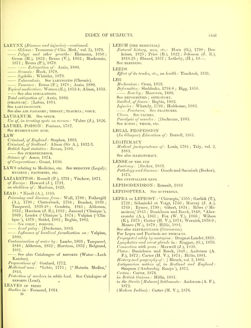 LARYNX (Diseases and injuries)—continued. - (Edema: Trousseau ('Clin. Med.,' vol. 3), 1870. Polypi and other growths: Ehrmann, 1850 ; Green (H.), 1852; Bruns (V.), 1862 ; Mackenzie, 1871 ; Bruns (P.), 1878. Extirpation of: Azzio, 1880. Stenosis: Hack, 1878. Syphilis: Whistler, 1879. Tuberculosis. See laryngitis (Chronic). Tumours: Bruns (P.), 1878; Azzio, 1880. Topical medication: Watson (E.), 1852-4; Alison, 1853. • See also inhalations. Total extirpation of: Azzio, 1880. (phantom) : JLabus, 1884. See LARYNGOSCOPY. See also air passages ; throat ; trachea ; voice. LAUDANUM. See opium. Use of, in treating spots on cornea: *Fabre (J.), 182G. LAUREL POISON: Fontana, 1787. See hydrocyanic acid. LAW Criminal, of England: Stephen, 1883. Criminal, of Scotland: Alison (Sir A.), 1832-3. British legal statistics : Bevan, 1881. See JURISPRUDENCE. Science of: Amos, 1874. of Corporations: Grant, 1850. LAWS relating to Medicine, etc. See medicine (Legal); HYGIENE ; FACTORIES, etc. LAZARETTOS: Russell (P.), 1791; Virchow, 1871. of Europe: Howard (J.), 1791. on abolition of: Maclean, 1825. LEAD : *Nicoll (A.), 1810. Poisoning and diseases from : Wall, 1780; Fothergill (A.), 1790 ; Clutterbuck, 1794 ; Bracket, 1838 ; Tanquerel, 1839-48; Gendrin, 1841; Alderson, 1852 ; Harrison (J. B.), 1852 ; Jaccoud ('Clinique '), 1869 ; Leudet ('Clinique'), 1874; Vulpian ('Clin- ique'), 1879 ; Seidel, 1882 ; Begbie, 1882. ■ See colic ; poisons. ■ Lead palsy: fDuchenne, 1883. Influence of localized faradization on : Vulpian, 1880. Contamination of ivater by: Lambe, 1803 ; Tanquerel, 1848 ; Alderson, 1852'; Harrison, 1852 ; Belgrand, 1881. ■ See also Catalougue of reports (Water—Loch Katrine). Preparations of: Goulard, 1772. Medicinal uses : *Lebie, 1775 ; f Materia Medica,' 1844. Protection of workers in white lead. See Catalogue of reports (Lead). LEAVES of trees Studies in: Fermond, 1864. 16 LEECH (the medicinal) Natural history, uses, etc.: Horn (G.), 1798 ; Der- heiins, 1825; Price (R.), 1822 ; Johnson (J. R.), 1816-25 ; Ebrard, 1857 ; Letheby, (H.), 18—. See BLEEDING. LEEDS Effect of its trades, etc., on health: Thackrah, 1831. LEG Mechanism: Cross, 1819. Deformities: Sheldrake, 1794-8 ; Bigg, 1858. Bow-leg : Macewen, 1880. See DEFORMITIES ; OSTEOTOMY. Swelled, of fevers : Begbie, 1882. Injuries: Whately, 1799; Holthouse, 1883. Fractures. See fractures. Ulcers. See ulcers. Paralysis of muscles : ;Duchenne, 1883. See bones ; thigh, etc. LEGAL PROFESSION (In Glasgow) Education of: Burrell, 1861. LEGITIMACY Medical jurisprudence of: Louis, 1764 ; Tidy, vol. 2, 1883. See also illegitimacy. LENSE of the eye Anatomy : J Becker, 1883. Pathology and diseases : Graefe und Saemisch (Becker), 1875. See crystalline lens. LEPIDODENDRON : Renault, 1883 LEPIDOPTERA. See butterfly. LEPRA or LEPROSY : ' Chirurgia,' 1555 ; GarJick (T), 1729 ; Schmiedel et Voigt, 1750 ; Murray (J. A.), 1769; Rymer, 1790; Gibert, 1834; Ribes('Me- moires),' 1845 ; Danielssen und Boeck, 1848; *Aber- cromby (A.), 1861; Fox (W. T.), 1866; Wilson (E.), 1873 ; Carter (H. V.), 1874; Wernich, 1878-9 ; Munro (W.), 1879 ; Hillis, 1881. See also elephantiasis (Gra;corum). For Lepra and Psoriasis see psoriasis. Propagated solely by contagion : Drognat-Landrti, 1869. Lymphatics and sweat glands in : Hoggan, (G.), 1870. Connection with yaws : Maxwell (J.), 1839. Plates: Danielssen und Boeck, 1848; Anderson (A. F), 1872 ; Carter (H. V.), 1874; Hillis, 1881. History and geography of: J Hirsch, vol. 2, 1885. Antiquarian notices of, in Scotland and England: Simpson ('Arcbreolog. Essays'), 1872. Cretan: Carter, 1876. in British Guiana: Hillis, 1881. in the Straits [Malacca] Settlements: Anderson (A. F.), 1872. (Modern Indian) : Carter (H. V.), 1876.
