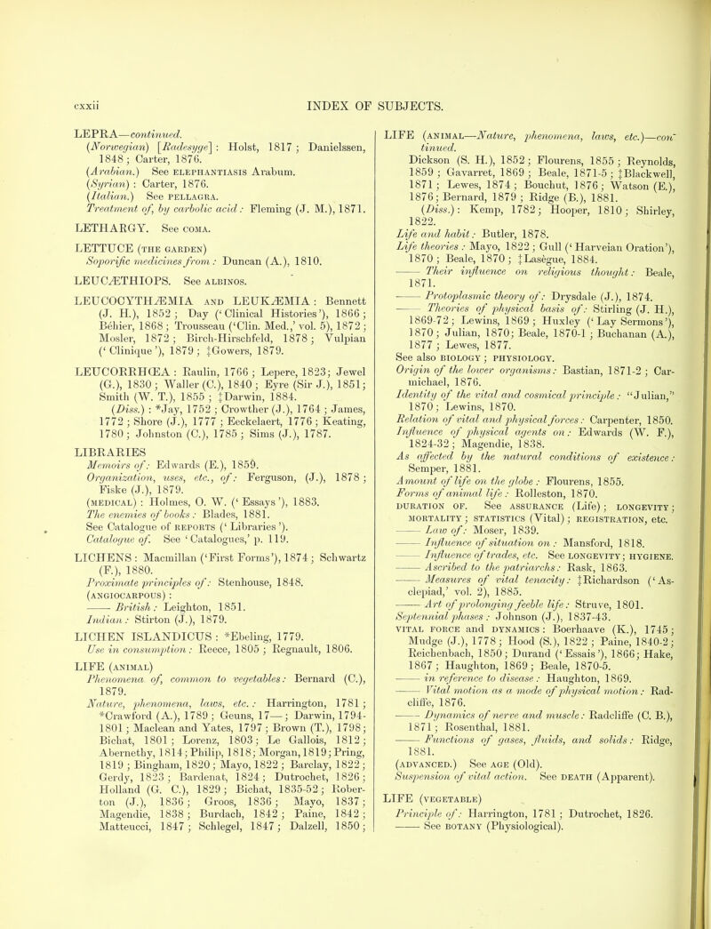 LEPRA—continued. (Norwegian) [Padesyge] : Hoist, 1817 ; Danielssen, 1848; Carter, 1876. (Arabian.) See elephantiasis Arabum. (Syrian) : Carter, 1876. (Italian.) See pellagra. Treatment of, by carbolic acid: Fleming (J. M.), 1871. LETHARGY. See coma. LETTUCE (the garden) Soporific medicines from : Duncan (A.), 1810. LEUOETHIOPS. See albinos. LEUCOCYTHiEMIA and LEUKAEMIA: Bennett (J. H.), 1852; Day ('Clinical Histories'), 1866 ; Behier, 1868 ; Trousseau ('Clin. Med.,' vol. 5), 1872 ; Mosler, 1872 ; Birch-Hirschfeld, 1878; Vulpian ('Clinique'), 1879; JGowers, 1879. LEUCORRHCEA : Eaulin, 1766 ; Lepere, 1823; Jewel (G.), 1830 ; Waller (C), 1840 ; Eyre (Sir J.), 1851; Smith (W. T.), 1855 ; {Darwin, 1884. (Diss.) : *Jay, 1752 ; Crowther (J.), 1764 ; James, 1772 ; Shore (J.), 1777 ; Eeckelaert, 1776 ; Keating, 1780; Johnston (C), 1785; Sims (J.), 1787. LIBRARIES Memoirs of: Edwards (E.), 1859. ■ Organization, uses, etc., of: Ferguson, (J.), 1878 ; Fiske (J.), 1879. (medical) : Holmes, 0. W. (' Essays'), 1883. The enemies of books : Blades, 1881. See Catalogue of reports (' Libraries '). Catalogue of See 'Catalogues,' p. 119. LICHENS : Macmillan ('First Forms'), 1874 ; Schwartz (F.), 1880. Proximate principles of: Stenhouse, 1848. (angiocarpous): British: Leighton, 1851. Indian: Stirton (J.), 1879. LICHEN ISLANDICUS : *Ebeling, 1779. Use in consumption: Reece, 1805; Regnault, 1806. LIFE (animal) Phenomena of, common to vegetables: Bernard (C), 1879. Nature, phenomena, laws, etc. : Harrington, 1781 ; *Crawford (A.), 1789 ; Geuns, 17—; Darwin, 1794- 1801 ; Maclean and Yates, 1797; Brown (T.), 1798; Bichat, 1801; Lorenz, 1803; Le Gallois, 1812; Abernethy, 1814; Philip, 1818; Morgan, 1819; Pring, 1819 ; Bingham, 1820; Mayo, 1822 ; Barclay, 1822 ; Gerdy, 1823; Bardenat, 1824; Dutrochet, 1826; Holland (G. C), 1829; Bichat, 1835-52; Rober- ton (J.), 1836; Groos, 1836 ; Mayo, 1837; Magendie, 1838; Burdach, 1842 ; Paine, 1842; Matteucci, 1847 ; Schlegel, 1847; Dalzell, 1850; LIFE (animal—Nature, phenomena, laws, etc.)—con tinued. Dickson (S. H), 1852; Flourens, 1855; Reynolds, 1859 ; Gavarret, 1869; Beale, 1871-5; JBlackwell, 1871; Lewes, 1874; Bouchut, 1876; Watson (E.), 1876; Bernard, 1879 ; Ridge (B.), 1881. (Diss.): Kemp, 1782; Hooper, 1810; Shirley, 1822. Life and habit: Butler, 1878. Life theories : Mayo, 1822 ; Gull (' Harveian Oration'), 1870; Beale, 1870; JLasegue, 1884. - Their influence on religious though t: Beale, 1871. Protoplasmic theory of: Drysdale (J.), 1874. - Theories of physical basis of: Stirling (J. H.), 1869-72; Lewins, 1869 ; Huxley ('Lay Sermons'), 1870; Julian, 1870; Beale, 1870-1 ; Buchanan (A), 1877 ; Lewes, 1877. See also biology ; physiology. Origin of the lower organisms: Bastian, 1871-2 ; Car- michael, 1876. Ldentity of the vital and cosmicalprinciple : Julian, 1870; Lewins, 1870. Relation of vital and physical forces: Carpenter, 1850. Influence of physical agents on: Edwards (W. F.), 1824-32; Magendie, 1838. As affected by the natural conditions of existence: Semper, 1881. Amount of life on the globe : Flourens, 1855. Forms of animal life: Rolleston, 1870. duration of. See assurance (Lite) ; longevity ; mortality ; statistics (Vital); registration, etc. Law of: Moser, 1839. - Influence of situation on : Mansford, 1818. - Lnfluence of trades, etc. See longevity; hygiene. Ascribed to the patriarchs: Rask, 1863. Measures of vital tenacity: |Richardson ('As- clepiad,' vol. 2), 1885. Art of prolonging feeble life: Struve, 1801. Septennial phases : Johnson (J.), 1837-43. vital force and dynamics: Boerhaave (K), 1745; Mudge (J.), 1778; Hood (S.), 1822 ; Paine, 1840-2; Reichenbach, 1850; Durand ('Essais'), 1866; Hake, 1867; Haughton, 1869; Beale, 1870-5. in reference to disease: Haughton, 1869. Vital motion as a mode of physical motion: Rad- cliffe, 1876. ■ Dynamics of nerve and muscle: Radcliffe (C. B.), 1871; Rosenthal, 1881. Functions of gases, fl.uids, and solids: Ridge, 1881. (advanced.) See age (Old). Suspension of vital action. See death (Apparent). LIFE (vegetable) Principle of: Harrington, 1781 ; Dutrochet, 1826. ■ See botany (Physiological).