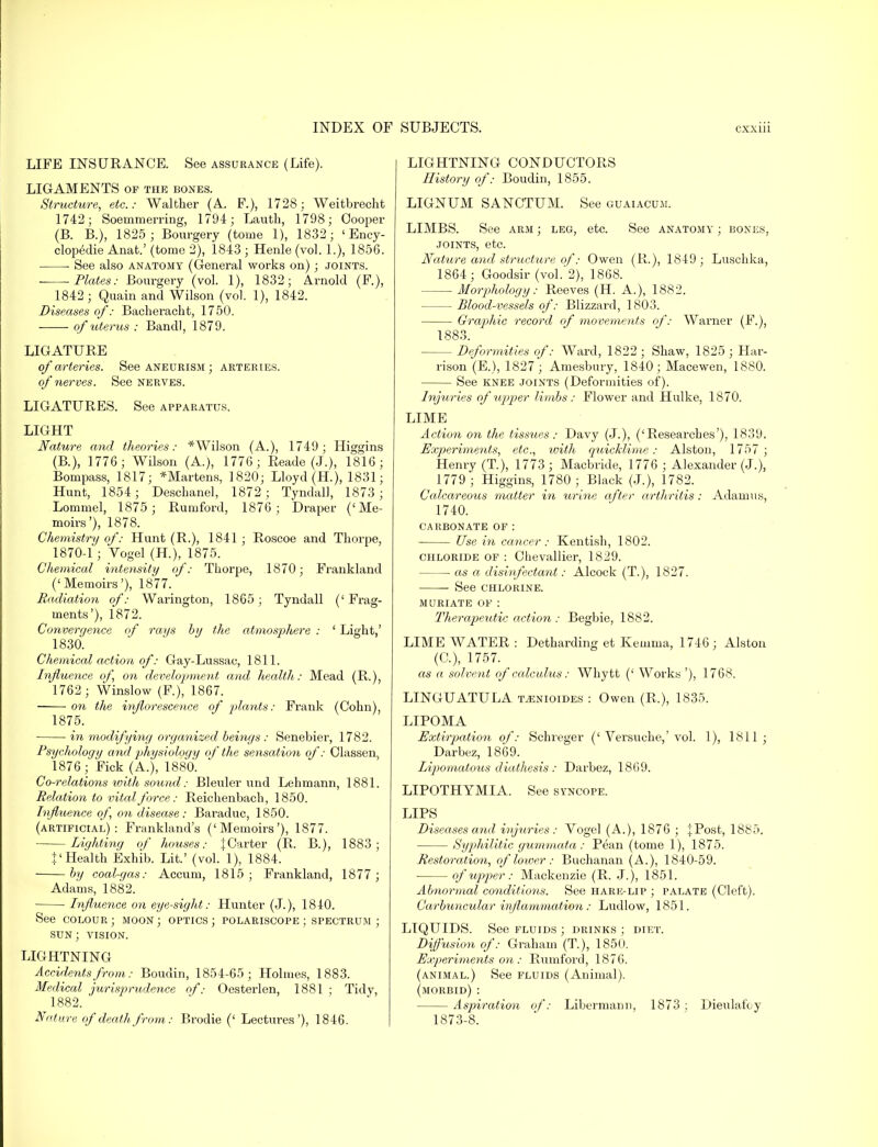 LIFE INSURANCE. See assurance (Life). LIGAMENTS of the bones. Structure, etc.: Walther (A. F.), 1728; Weitbrecht 1742; Soeinmerring, 1794; Lautli, 1798; Cooper (B. B.), 1825; Bonrgery (tome 1), 1832; 'Ency- clopedic Anat.' (tome 2), 1843 ; Henle (vol. 1.), 1856. See also anatomy (General works on); joints. Plates: Bourgery (vol. 1), 1832; Arnold (F), 1842; Quain and Wilson (vol. 1), 1842. Diseases of: Bacheracht, 1750. of uterus : Bandl, 1879. LIGATURE of arteries. See aneurism ; arteries. of ner ves. See nerves. LIGATURES. See apparatus. LIGHT Nature and theories: * Wilson (A.), 1749; Higgins (B.), 1776; Wilson (A.), 1776 ; Reade (J.), 1816; Bompass, 1817; *Martens, 1820; Lloyd (H), 1831; Hunt, 1854; Deschanel, 1872; Tyndall, 1873 ; Lommel, 1875; Rurnford, 1876; Draper ('Me- moirs'), 1878. Chemistry of: Hunt (R.), 1841 ; Roscoe and Thorpe, 1870-1 ; Vogel (H.), 1875. Chemical intensify of: Thorpe, 1870; Frankland ('Memoirs'), 1877. Radiation of: Warington, 1865; Tyndall ('Frag- ments'), 1872. Convergence of rays by the atmosphere : ' Light,' 1830. Chemical action of: Gay-Lussac, 1811. Influence of on development and health: Mead (R.), 1762; Winslow (F.), 1867. on the inflorescence of plants: Frank (Cohn), 1875. in modifying organized beings : Senebier, 1782. Psychology and physiology of the sensation of: Classen, 1876; Fick (A.), 1880. Co-relations with sound: Bleuler und Lehmann, 1881. Relation to vital force: Reichenbach, 1850. Influence of on disease: Baraduc, 1850. (artificial): Frankland's ('Memoirs'), 1877. Lighting of houses: ^Carter (R. B.), 1883; }' Health Exhib. Lit.' (vol. 1), 1884. by coal-gas: Accum, 1815; Frankland, 1877 ; Adams, 1882. Influence on eye-sight: Hunter (J.), 1840. See colour ; moon ; optics ; polariscope ; spectrum ; sun; vision. LIGHTNING Accidents from: Boudin, 1854-65; Holmes, 1883. Medical jurisprudence of.- Oesterlen, 1881 ; Tidy, 1882. Nature of death from: Brodie (' Lectures'), 1846. LIGHTNING CONDUCTORS History of: Boudin, 1855. LIGNUM SANCTUM. See guaiacum. LIMBS. See arm ; leg, etc. See anatomy ; bones, joints, etc. Nature and structure of: Owen (R.), 1849; Luschka, 1864; Goodsir (vol. 2), 1868. Morphology: Reeves (H. A.), 1882. Blood-vessels of: Blizzard, 1803. Graphic record of movements of: Warner (F.), 1883. Deformities of: Ward, 1822 ; Shaw, 1825 ; Har- rison (E.), 1827*; Amesbury, 1840; Macewen, 1880. See knee joints (Deformities of). Injuries of'upper limbs: Flower and Hulke, 1870. LIME Action on the tissues: Davy (J.), ('Researches'), 1839. Experiments, etc., with quicklime: Alston, 1757; Henry (T), 1773 ; Macbride, 1776 ; Alexander (J.), 1779 ; Higgins, 1780; Black (J.), 1782. Calcareous matter in urine after arthritis: Adam us, 1740. carbonate of : Use in cancer: Kentish, 1802. chloride of : Chevallier, 1829. as a disinfectant: Alcock (T.), 1827. ■ See chlorine. muriate of : Therapeutic action : Begbie, 1882. LIME WATER : Detharding et Kemma, 1746 ; Alston (C), 1757. as a solvent of calculus: Whytt (' Works '), 1768. LINGUATULA msnioides : Owen (B,.), 1835. LIPOMA Extirpation of: Schreger ('Versuche,'vol. 1), 1811; Darbez, 1869. Lipiomatous diathesis : Darbez, 1869. LIPOTHYMIA. See syncope. LIPS Diseases and injuries: Vogel (A.), 1876 ; {Post, 1885. Syphilitic gummata: Pean (tome 1), 1875. Restoration, of lower : Buchanan (A.), 1840-59. of upper: Mackenzie (R. J.), 1851. Abnormal conditions. See hare-lip ; palate (Cleft). Carbuncular inflammation : Ludlow, 1851. LIQUIDS. See fluids ; drinks ; diet. Diffusion of: Graham (T), 1850. Experiments on : Rumford, 1876. (animal.) See fluids (Animal). (morbid) : Aspiration of: Libermann, 1873; Dieulafoy 1873-8.