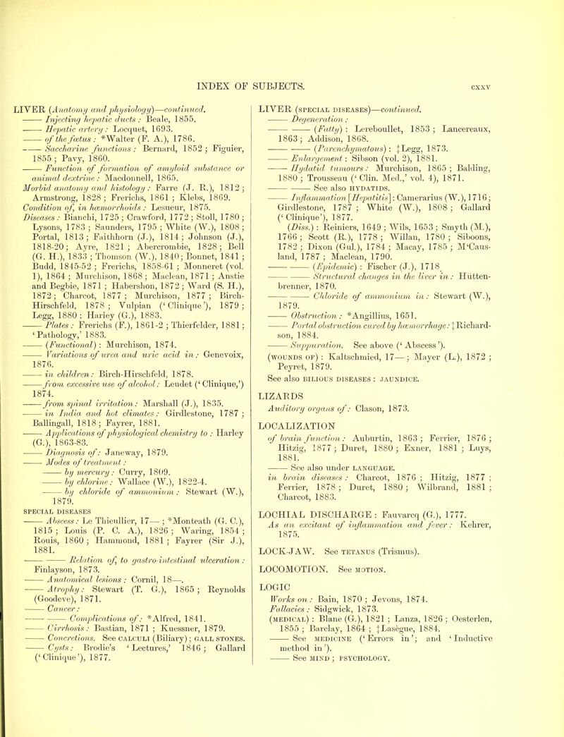 LIVER {Anatomy and physiology)—continued. Injecting hepatic ducts : Beale, 1855. Hepatic artery : Locquet, 1693. of the fcetus: *Walter (F. A.), 1786. Saccharine functions: Bernard, 1852 ; Figuier, 1855 ; Pavy, 1860. Function of formation of amyloid substance or animal dextrine : Macdonnell, 1865. Morbid anatomy and histology: Farre (J. R.), 1812; Armstrong, 1828 ; Frerichs, 1861 ; Klebs, 1869. Condition of, in haemorrhoids: Lesueur, 1875. Diseases: Bianchi, 1725 ; Crawford, 1772; Sfcoll, 1780; Lysons, 1783 ; Saunders, 1795 ; White (W.), 1808; Portal, 1813; Faithhorn (J.), 1814; Johnson (J.), 1818-20; Ayre, 1821; Abercrombie, 1828; Bell (Gr. H.), 1833 ; Thomson (W.), 1840; Bonnet, 1841; Budd, 1845-52 ; Frerichs, 1858-61 ; Monneret (vol. 1), 1864 ; Murchison, 1868; Maclean, 1871 ; Anstie and Begbie, 1871 ; Habershon, 1872; Ward (S. H.), 1872; Charcot, 1877; Murchison, 1877 ; Birch- Hirschfeld, 1878; Vulpian ('Clinique'), 1879 ; Legg, 1880 : Harley (G.), 1883. Plates : Frerichs (F.), 1861-2 ; Thierfelder, 1881; 'Pathology,' 1883. {Functional) : Murchison, 1874. Variations of urea and uric acid in; Genevoix, 1876. in children: Birch-Hirschfeld, 1878. from excessive use of alcohol: Leudet (' Clinique,') 1874. from spinal irritation: Marshall (J.), 1835. in India, and hot climates: Girdlestone, 1787 ; Ballingall, 1818; Fayrer, 1881. Applications of physiological chemistry to : Harley (G), 1863-83. Diagnosis of: Janeway, 1879. Modes of treatment: by mercury: Curry, 1809. by chlorine: Wallace (W.), 1822-4. by chloride of ammonium : Stewart (W.), 1879. SPECIAL DISEASES Abscess: Le Thieullier, 17— ; *Monteath (G. C), 1815; Louis (P. C. A.), 1826; Waring, 1854 ; Rouis, 1860 ; Hammond, 1881 ; Fayrer (Sir J.), 1881. Relation of to gastro-intestinal idceration: Finlayson, 1873. ■ ■ Anatomical lesions : Cornil, 18—. Atrophy: Stewart (T. G.), 1865; Reynolds (Goodeve), 1871. Ca,ncer: Complications of: * Alfred, 1841. - Cirrhosis: Bastian, 1871 ; Kuessner, 1879. Concretions. See calculi (Biliary); gall stones. Cysts: Brodie's 'Lectures,' 1846 ; Gallard ('Clinique'), 1877. LIVER (special diseases)—continued. Degeneration : ■ [Fatty) : Lereboullet, 1853 ; Lancereaux, 1863; Addison, 1868. • {Parenchymatous): |Legg, 1873. Enlargement : Sibson (vol. 2), 1881. Hydatid tumours: Murchison, 1865; Balding, 1880 ; Trousseau (< Clin. Med.,' vol. 4), 1871. See also hydatids. Inflammation \IIepatitis~\: Camerarius (W.), 1716; Girdlestone, 1787; White (W.), 1808; Gallard (' Clinique'), 1877. (Diss.) : Renders, 1649 ; Wils, 1653 ; Smvth (M.), 1766 ; Scott (R), 1778; Willan, 1780 ; Siboons, 1782 ; Dixon (Gul.), 1784 ; Macay, 1785 ; M'Caus- land, 1787 ; Maclean, 1790. {Epidemic) : Fischer (J.), 1718 Structural changes in the liver in: Hiitten- brenner, 1870. Chloride of ammonium in: Stewart (W.), 1879. Obstruction: *Angillius, 1651. Ported obstruction cured by haemorrhage: % Richard- son, 1884. Suppuration. See above (' Abscess'). (wounds of) : Kaltschmied, 17—; Mayer (L), 1872 ; Peyret, 1879. See also bilious diseases : jaundice. LIZARDS Auditory organs of: Clason, 1873. LOCALIZATION of brain fu?iction: Auburtin, 1863; Ferrier, 1876; Hitzig, 1877 ; Duret, 1880; Exner, 1881 ; Luys, 1881. See also under language. in brain diseases : Charcot, 1876 ; Hitzig, 1877 ; Ferrier, 1878 ; Duret, 1880 ; Wilbrand, 1881 ; Charcot, 1883. LOCHIAL DISCHARGE : Fauvarcq (G.), 1777. As an excitant of inflammation and fever: Kehrer, 1875. LOCK-JAW. See tetanus (Trismus). LOCOMOTION. See motion. LOGIC Works on: Bain, 1870; Jevons, 1874. Fallacies: Sidgwick, 1873. (medical) : Blane (G.), 1821 ; Lanza, 1826 ; Oesterlen, 1855 ; Barclay, 1864; {Lasegue, 1884. ' See medicine ('Errors in'; and 'Inductive method in'). See mind ; psychology.