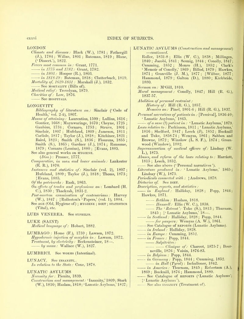 LONDON Climate and diseases: Black (W.), 1781; Fotkergill (J.), 1784; Willan, 1801; Bateman, 1819; Blane, ('Dissert.'), 1822. Fevers most common in : Grant, 1771. ■ in 1775 and 1782 : Grant, 1782. in 1803 : Hooper (R.), 1803. — m 1818-19 : Bateman, 1818; Clutterbuck, 1819. Mortality of, 1629-1831 : Marshall (J.), 1832. See mortality (Bills of). Medical relief: Trevelyan, 1879. Charities of: Low, 1876. See hospitals. LONGEVITY Bibliography of literature on: Sinclair (' Code of Health,' vol. 2-4), 1807. Means of attaining: Laurentius, 1599 ; Lullius, 1616 ; Gontier, 1668 ; Maynwaringe, 1670; Cheyne, 1725 ; Gaubius, 1734; Oornaro, 1753; Struve, 1801; Sinclair, 1807; Hufeland, 1809; Jameson, 1811; Carlisle, 1817 ; Taylor (J.), 1818; Kitchiner, 1821 ; Baird, 1823; Smith (&), 1836; Flourens, 1855; Smith (S.), 1865; Gardner (J.), 1874; Ransome, 1879; Cornaro (Lessius), 1880; {Evans, 1885. See also general works on hygiene. (Diss.) : Prosser, 1777. Comparative, in man and lower animals: Lank ester (E. R.), 1870. Instances and statistics of: Sinclair (vol. 2), 1807 ; Hufeland, 1809; Taylor (J.), 1818; Thorns, 1873; {Evans, 1885. Of the patriarchs: Bask, 1863. On effects of trades and professions on : Lombard (H. C), 1830 ; Thackrah, 1831-2. Post-mortem examination of centenarians: Harvey (W.), 1847 ; {Rolleston's 'Papers,' (vol. 1), 1884. See age (Old, Hygiene of); hygiene ; diet ; statistics (Vital), etc. LUES VENEREA. See syphilis. LUKE (SAINT) Medical language of: Hobart, 1882. LUMBAGO : Home (P.), 1759 ; Lawson, 1872. Hypodermic injection of morphia in : Lawson, 1872. Treatment, by electricity : Beckensteiner, 18—. by moxa: Wallace (W.), 1827. LUMBRICI. See worms (Intestinal). LUNACY. See insanity.. In relation to the State: Coxe, 1878. LUNATIC ASYLUMS Necessity for:, Pienits, 1839. Construction and management: 'Insanity,' 1809; Stark (W.), 1810; Haslam, 1818; 'Lunatic Asylums,' 1827; LUNATIC ASYLUMS {Construction and management) ■—continued. Roller, 1831-8; Ellis (W. C), 1838; Millingen, 1840 ; Jacobi, 1841 ; Seunig, 1844 ; Conolly, 1847; dimming, 1852 ; Monro (H), 1852 ; Clark's ' Memoir of Conolly,' 1869 ; Billod, 1870 ; Hawkes, 1871; Granville (J. M.), 1877; {Wilbur, 1877; Hammond, 1879; Galton (D.), 1880; Kirkbride, 1880. Sermon on: M'Gill, 1810. Moral management: Conolly, 1847; Hill (R. G.), 1837-57. A bolition of personal restraint : History of: Hill (R. G.), 1857. Memoirs on: Pine], 1801-6 ; Hill (R. G), 1837. Personal narratives of patients in: [Percival], 1836-40; ' Lunatic Asylums,' 1865. of a sane (?) patient in : ' Lunatic Asylums,' 1879. Laws relative to: Parkinson, 1811 ; ' Lunatic Asylums,' 1816; Shelford, 1847; Leech (J), 1852; Bucknill and Tuke, 1858-74; Wemyss, 1861; Sabben and Browne, 1872; Winslow (L. S. F), 1874; Green- wood (Winslow), 1882. Superannuation of medical officers of: Lindsay (W. L.), 1875. Abuses, and reform of the laws relatiyig to : Harriott, 1815 ; Leech, 1852. ■ See also above ('Personal narratives '). Literature produced in: 'Lunatic Asylums,' 1865; Lindsay (W.), 1875. Periodicals connected with : {Andrews, 1878. Dietaries of. See diet. Description, reports, and statistics : in England: Halliday, 1828; Popp, 1844; Hawkes, 1871. Bethlem : Haslam, 1818. Hanwell: Ellis (W. C), 1838. The 'Retreat': Tuke (S.), 1813 ; Thurnam, 1845 ; {'Lunatic Asylums,' 18—. -in Scotland: Halliday, 1828; Popp, 1844. ■ for paupers: Wemyss (A. W.), 1861. See Catalogue of reports (Lunatic Asylums). in Ireland : Halliday, 1828. in Europ>e : Cumming, 1852. in France : Popp, 1844. Salpetriere : Clinique of: Charcot, 1875-7 ; Bour- neville, 1876 ; Voisin, 1876-83. in Belgium : Popp, 1844. in Germany : Popp, 1844; Cumming, 1852. in Hall {Tyrol) : Ischalloner, 1842. in America: Thurnam, 1845; Robertson (A.), 1869; Bucknill, 1876; Hammond, 1880. —— See Catalogue of reports ('Lunatic Asylums'; {' Lunatic Asylums'). ■ See also insanity (Treatment of).