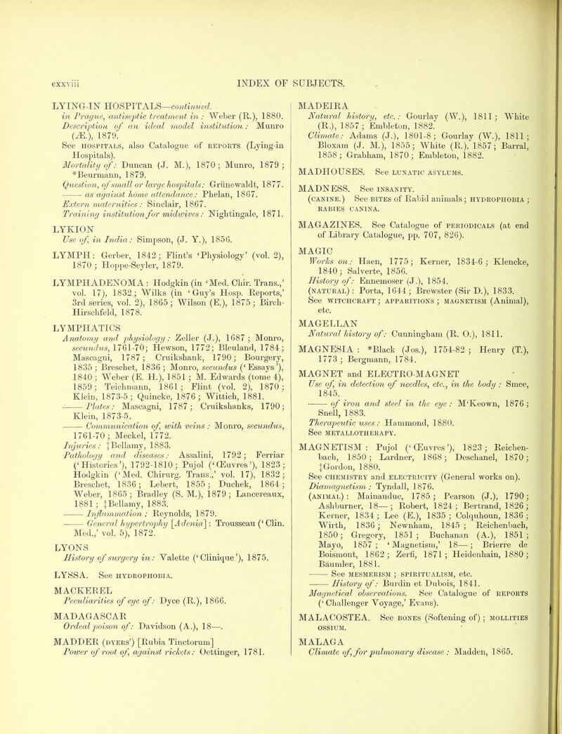 LYING-IN HOSPITALS—continued: in Prague, antiseptic treatment in : Weber (R.), 1880. Description of an ideal model institution: Munro (M.), 1879. See hospitals, also Catalogue of reports (Lying-in Hospitals). Mortality of: Duncan (J. M.), 1870; Munro, 1879 ; *Beurmann, 1879. Question, of 'small orlarge hospitals: Griinewaldt, 1877. as against home attendance: Phelan, 1867. Extern maternities : Sinclair, 1867. Training institution for midwives: Nightingale, 1871. LYKION Use of, in India: Simpson, (J. Y.), 1856. LYMPH: Gerber, 1842; Flint's 'Physiology' (vol. 2), 1870 ; Hoppe-Seyler, 1879. LYMPHADENOMA : Hodgkin (in 'Med. Ohir. Trans.,' vol. 17), 1832; Wilks (in 'Guy's Hosp. Reports,' 3rd series, vol. 2), 1865; Wilson (E.), 1875; Birch- Hirschfeld, 1878. LYMPHATICS Anatomy and physiology: Zeller (J.), 1687 ; Monro, secundus, 1761-70; Hewson, 1772; Bleuland, 1784; Mascagni, 1787; Cruikshank, 1790; Bourgery, 1835; Breschet, 1836; Monro, secundus ('Essays'), 1840 ; Weber (E. H.), 1851 ; M. Edwards (tome 4), 1859; Teichmann, 1861; Flint (vol. 2), 1870 ; Klein, 1873-5; Quincke, 1876 ; Wittich, 1881. Plates: Mascagni, 1787; Cruikshanks, 1790; Klein, 1873-5. Communication of, with veins : Monro, secundus, 1761-70; Meckel, 1772. Injuries: JBellamy, 1883. Pathology and diseases: Assalini, 1792; Ferriar ('Histories'), 1792-1810; Pujol ('CEuvres'), 1823; Hodgkin ('Med. Chirurg. Trans.,' vol. 17), 1832; Breschet, 1836; Lebert, 1855 ; Duchek, 1864; Weber, 1865; Bradley (S. M.), 1879 ; Lancereaux, 1881 ; {Bellamy, 1883. Inflammation : Reynolds, 1879. General hypertrojyhy \_Adenia~\: Trousseau (' Clin. Med.,' vol. 5), 1872. LYONS History of surgery in: Valette ('Clinique'), 1875. LYSSA. See hydrophobia. MACKEREL Peculiarities of eye of: Dyce (R-), 1866. MADAGASCAR Ordeal poison of: Davidson (A.), 18—. MADDER (dyers') [Rubia Tinctorum] Power of root of, against rickets: Oettinger, 1781. MADEIRA Natural history, etc.: Gourlay (W.), 1811; White (R.), 1857; Embleton, 1882. Climate: Adams (J.), 1801-8; Gourlay (W.), 1811; Bloxam (J. M.), 1855; White (R.), 1857; Barral, 1858; Grabham, 1870; Embleton, 1882. MADHOUSES. See lunatic asylums. MADNESS. See insanity. (canine.) See bites of Rabid animals; hydrophobia ; rabies canina. MAGAZINES. See Catalogue of periodicals (at end of Library Catalogue, pp. 707, 826). MAGIC Works on: Haen, 1775; Kerner, 1S34-6; Klencke, 1840; Salverte, 1856. History of: Ennemoser (J.), 1854. (natural): Porta, 1644; Brewster (Sir D.), 1833. See witchcraft; apparitions; magnetism (Animal), etc. MAGELLAN Natural history of: Cunningham (R. O.), 1811. MAGNESIA : *Black (Jos.), 1754-82 ; Henry (T.), 1773 ; Bergmann, 1784. MAGNET and ELECTRO-MAGNET Use of, in detection of needles, etc., in the body : Smee, 1845. of iron and steel in the eye : M'Keown, 1876 ; Snell, 1883. Therapeutic uses : Hammond, 1880. See metallotherapy. MAGNETISM: Pujol ('CEuvres'), 1823 ; Reiclien- bach, 1850; Lardner, 1868; Deschanel, 1870; J Gordon, 1880. See chemistry and electricity (General works on). Diamagnetism : Tyndall, 1876. (animal): Mainauduc, 1785 ; Pearson (J.), 1790; Ashburner, 18—; Robert, 1824; Bertrand, 1826; Kerner, 1834 ; Lee (E.), 1835 ; Colquhoun, 1836 ; Wirth, 1836; Newnham, 1845; Reichenbach, 1850; Gregory, 1851; Buchanan (A.), 1851; Mayo, 1857; 'Magnetism,' 18—; Brierre de Boismont, 1862 ; Zerfi, 1871; Heidenhain, 1880; Baumler, 1881. See mesmerism ; spiritualism, etc. History of: Burdin et Dubois, 1841. Magnetical observations. See Catalogue of reports (' Challenger Voyage,' Evans). MALACOSTEA. See bones (Softening of); mollities ossium. MALAGA Climate of, for pulmonary disease : Madden, 1865.