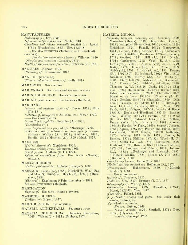 MANUFACTURES Philosophy of: Ure, 1835. Influence on life and health : Noble, 1843. Chemistry and science generally applied to: Lewis, 1765; Mitscherlich, 1838; Ure, 1839-78. See also chemistry (Technical and Industrial). (textile) : Physical condition of workers in : Villerme, 1840. (Offensive and noxious) : Letheby, 1875. Health of English manufacturers: Roberton (J.), 1831. MANURES : Kirwan, 1796. Chemistry of: Kensington, 1877. MANITOU (COLORADO) Climate and, mineral waters of: Solly, 1875. MARASMUS. See atrophy. MARIENBAD. See baths and mineral waters. MA.RINE MEDICINE. See naval medicine. MARINE, (mercantile). See seamen (Merchant). MARRIAGE Medical and hygienic aspects of: Devay, 1858 ; Ellis (J.), 18—. Statistics of in regard to duration, etc.: Moser, 1839. ■ See registration. in relation to syphilis: Fournier (A.), 1881. (Dissolution of): Impotence as a ground of: ' Marriage,' 1785. intermarriage of relations, or marriages of consan- guinity : Walker (A.), 1838 ; Steinrnan, 1843 ; Boudin, 1862 ; Mitchell (A.), 1865 ; Huth, 1875. MARSHES Medical history of: Monfalcon, 1826. Diseases arising from : Monneret, 1866. Marsh poison: Oldham (C. F.), 1871. Effects of emanations from. See fever (Marsh) ; MALARIA. MASSAC HUSSETS Medical profession in : Holmes ('Essays'), 1883. MASSAGE : Laisne (N.), 1868 ; Mitchell (S. W.), ('Fat and blood'), 1878-J84; Busch (F.), 1882 ; tRieb- mayr, 1884. (Obstetric) : Engelmann ('Primitive labor'), 1883. See also gymnastics (Medical). MASTICATION Organs of. See jaws ; teeth ; tongue. MASSETER MUSCLE Division of: Rizzoli, 1877. MASTURBATION. See onanism. MATERIA ALIMENT ARIA. See diet ; food. MATERIA CHIRURGICA : Hollerius Stempanus, 1565 ; Wilson (J.), 1814; Napheys, 1879. MATERIA MEDICA Elements, treatises, manuals, etc.: Serapion, 1479 ; Manardus (Mesua), 1549; Dioscorides ('Opera'), 1598 ; Fallopius (Dioscorides), 1606 ; Cordus, 1618; Mellichius, 1624 ; Pemell, 1652 ; Marggravius, 1664; Salmon, 1683 ; Strother, 1719; Sydenham's 'Works,' 1726-1848; Boerhaave, 1727-40; Lemery, 1727; Geoffroy, 1741; Hill (J.), 1751; Nicolai, 1751; Cartbeuser, 1752; Vogel (R. A.), 1758; Lewis (W.), 1768-91 ; Alston, 1770; Cullen, 1772; Rutty, 1776 ; Home (F.), 1781; Cullen, 1789; Smith (H.), 1791 ; Murray (J. A.), 1793 ; Pearson (R.), 1797-1807; Hildenbrand, 1802 ; Vitet, 1803; Swediaur, 1803 ; Murray (J.), 1804 ; Kirby (J.), 1805 ; Pfaff, 1808-24 ; Alibert, 1814; Brugnatelli, 1815; Duncan (A.), 1816-30; Schwilgue, 1818; Thomson (A. T.), 1818-26 ; Paris, 1820-42 ; Chap- man, 1823; Hahnemann, 1824-30; Barbier, 1824; Edwards et Yavasseur, 1826-31 ; Chevallier, 1827; Merat et de Lens, 1829-38 ; Thomson (A. T.), 1832; Pereira, 1839-53 ; Giacomini, 1839 ; Dale, 1839 ; Trousseau et Pidoux, 1841; ' Bibliotheque,' tome 14, 1842; Christison, 1842-48; Most, 1842; Paris, 1843; Neligan, 1847-64; Wood and Bache, 1851-83; Royle and Headland, 1853-68; Beasley, 1854 ; Waring, 1854-71 ; Pereira, 1854-7 ; Wood (G. B.), 1856; Redwood, 1857 ; Stille, 1860-74; Fraser (W.), 1864; Ellis (B.), 1864 ; Garrod, 1864-8; Pereira, by Far re, 1865; Scoresby-Jackson, 1866; Squire, 1867-80; Posner und Simon, 1867; Bouchardat, 1868-72; Ringer, 1869-80; Nothnagel, 1870; Waring, 1871; Stille, 1874; Pereira, by Bentley, 1874; Phillips, 1874-82; Wood (H. C), 1874; Smith (W. G), 1875 ; Bartholow, 1876 ; Guibourt, 1876; Brunton, 1877 ; Still6 and Maisch, 1879-J84 ; Trousseau and Pidoux, 1881; Johnson (L), ' 1882 ; {Nothnagel and Rossbach, 1883 ; {'Materia Medica,' 1884; +Bruce (J. M.), 1884; JBartholow, 1884. Introductory lecture: Paine (M.), 1842. Clinical analysis applied to: Hoffmann (F.), 1873. (Homazopathic) : Hahnemann, 1830; J ('Materia Medica'), 1884. See homoeopathy. History of: Chapman, 1823. Tables of: Ure, 1813; Brunton (T. L), 1877. Bibliography of: Waring, 1878. Dictionaries: Lemery, 1727; Chevallier, 1827-9; Merat, 1829-38; Most, 1842. of the skin: Piffard, 1881. of particular organs and parts. See under their names, throat, etc. of particular countries: France: Gubler, 1868. India: Ainslie, 1826; Southall, 1874; Dutt, 1877 ; JDymock, 1884. America: Schoepf, 1787.