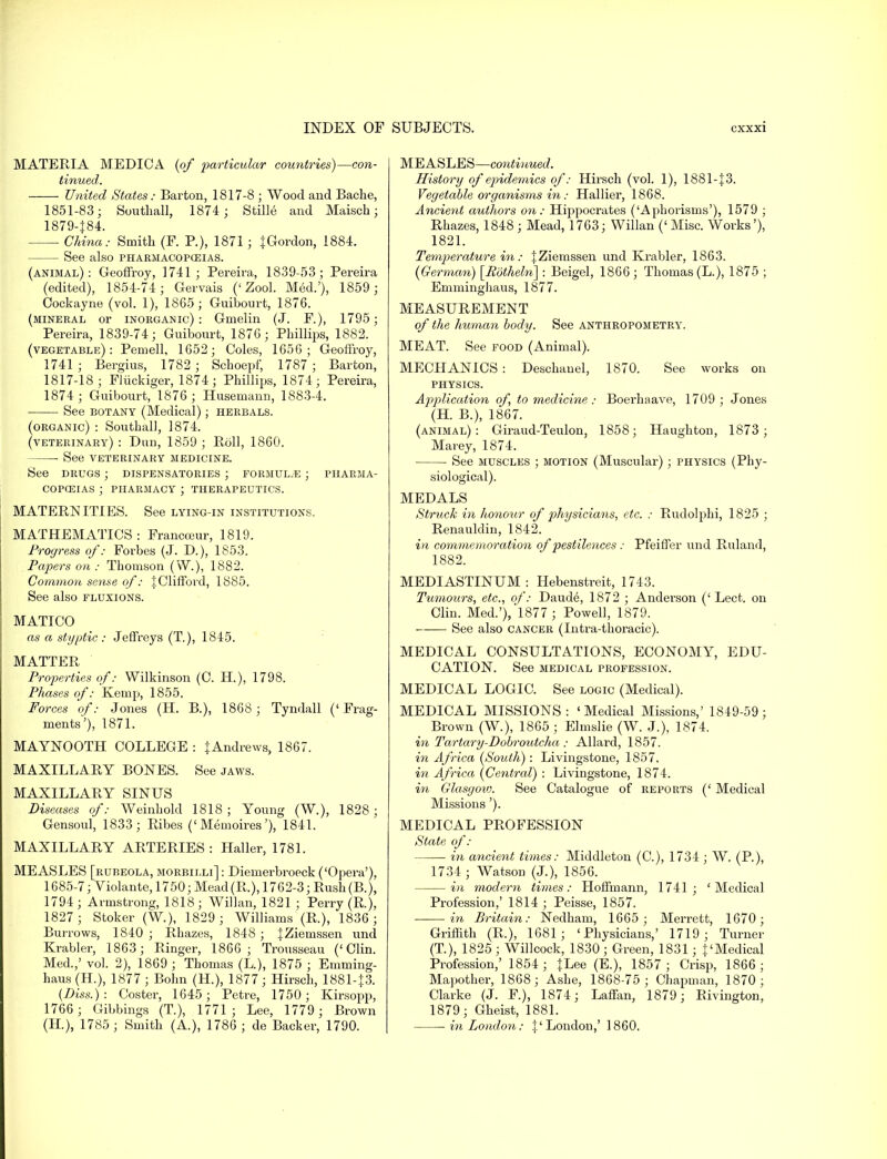 MATERIA MEDICA (of particular countries)—con- tinued. United States: Barton, 1817-8 ; Wood and Bache, 1851-83; Soutball, 1874 ; Stills and Maisch; 1879-|84. China: Smith (F. P.), 1871 j JGordon, 1884. See also pharmacopceias. (animal): Geoffroy, 1741; Pereira, 1839-53; Pereira (edited), 1854-74; Gervais (' Zool. Med.'), 1859; Cockayne (vol. 1), 1865 ; Guibourt, 1876. (mineral or inorganic): Gmelin (J. F.), 1795; Pereira, 1839-74; Guibourt, 1876; Pbillips, 1882. (vegetable): Pemell, 1652; Coles, 1656; Geoffroy, 1741 ; Bergius, 1782 ; Scboepf, 1787 ; Barton, 1817-18; Fliickiger, 1874; Phillips, 1874; Pereira, 1874; Guibourt, 1876 ; Husemann, 1883-4. See botany (Medical); herbals. (organic) : Soutball, 1874. (veterinary) : Dun, 1859 ; Boll, 1860. See veterinary medicine. See drugs ; dispensatories ; formulae ; pharma- copoeias ; pharmacy ; therapeutics. MATERNITIES. See lying-in institutions. MATHEMATICS: Francceur, 1819. Progress of: Forbes (J. D.), 1853. Papers on : Thomson (W.), 1882. Common sense of: \ Clifford, 1885. See also fluxions. MATICO as a styptic : Jeffreys (T), 1845. MATTER Properties of: Wilkinson (C. H.), 1798. Phases of: Kemp, 1855. Forces of: Jones (H. B.), 1868; Tyndall ('Frag- ments'), 1871. MAYNOOTH COLLEGE : | Andrews, 1867. MAXILLARY BONES. See jaws. MAXILLARY SINUS Diseases of: Weinhold 1818 ; Young (W.), 1828 ; Gensoul, 1833; Ribes ('Memoires'), 1841. MAXILLARY ARTERIES : Haller, 1781. MEASLES [rubeola, morbilli] : Diemerbroeck ('Opera'), 1685-7; Violante, 1750; Mead(R.), 1762-3; Rush(B.), 1794 ; Armstrong, 1818; Willan, 1821 ; Perry (R), 1827; Stoker (W.), 1829 ; Williams (R.), 1836; Burrows, 1840 ; Rhazes, 1848 ; JZiemssen und Krabler, 1863; Ringer, 1866; Trousseau ('Clin. Med.,' vol. 2), 1869 ; Thomas (L), 1875 ; Emming- haus (H.), 1877 ; Bohn (H.), 1877 ; Hirsch, 1881-13. (Diss.): Coster, 1645; Petre, 1750; Kirsopp, 1766; Gibbings (T.), 1771; Lee, 1779 ; Brown (H.), 1785; Smith (A.), 1786; de Backer, 1790. MEASLES—continued. History of epidemics of: Hirsch (vol. 1), 1881-J3. Vegetable organisms i?i: Hallier, 1868. Ancient authors on: Hippocrates (Aphorisms'), 1579 ; Rhazes, 1848 ; Mead, 1763; Willan (' Misc. Works'), 1821. Temperature in: fZieinssen und Krabler, 1863. (German) [Potheln] : Beigel, 1866; Thomas (L.), 1875 ; Emminghaus, 1877. MEASUREMENT of the human body. See anthropometry. MEAT. See food (Animal). MECHANICS : Deschauel, 1870. See works on physics. Application of, to medicine : Boerhaave, 1709 ; Jones (H. B.), 1867. (animal): Giraud-Teulon, 1858; Haughton, 1873 ; Marey, 1874. See muscles ; motion (Muscular); physics (Phy- siological). MEDALS Struck in honour of physicians, etc. : Rudolphi, 1825 ; Renauldin, 1842. in commemoration of pestilences : Pfeiffer und Ruland, 1882. MEDIASTINUM: Hebenstreit, 1743. Tumours, etc., of: Daude, 1872 ; Anderson (' Lect. on Clin. Med.'), 1877 ; Powell, 1879. See also cancer (Intra-thoracic). MEDICAL CONSULTATIONS, ECONOMY, EDU- CATION. See MEDICAL profession. MEDICAL LOGIC. See logic (Medical). MEDICAL MISSIONS : ' Medical Missions,' 1849-59 ; Brown (W.), 1865 ; Elmslie (W. J.), 1874. in Tartary-Dobroutcha : Allai-d, 1857. in Africa (South): Livingstone, 1857. in Africa (Central) : Livingstone, 1874. hi Glasgow. See Catalogue of reports (' Medical Missions'). MEDICAL PROFESSION State of: in ancient times: Middleton (C), 1734 ; W. (P.), 1734 ; Watson (J.), 1856. in modern times: Hoffmann, 1741; 'Medical Profession,' 1814 ; Peisse, 1857. in Britain: Nedham, 1665; Merrett, 1670; Griffith (R.), 1681; 'Physicians,' 1719; Turner (T), 1825 ; Willcock, 1830 ; Green, 1831; {'Medical Profession,' 1854 ; }Lee (E.), 1857 ; Crisp, 1866 ; Mapother, 1868; Ashe, 1868-75; Chapman, 1870; Clarke (J. F.), 1874; Laffan, 1879; Rivington, 1879; Gheist, 1881. in London: {'London,' I860.