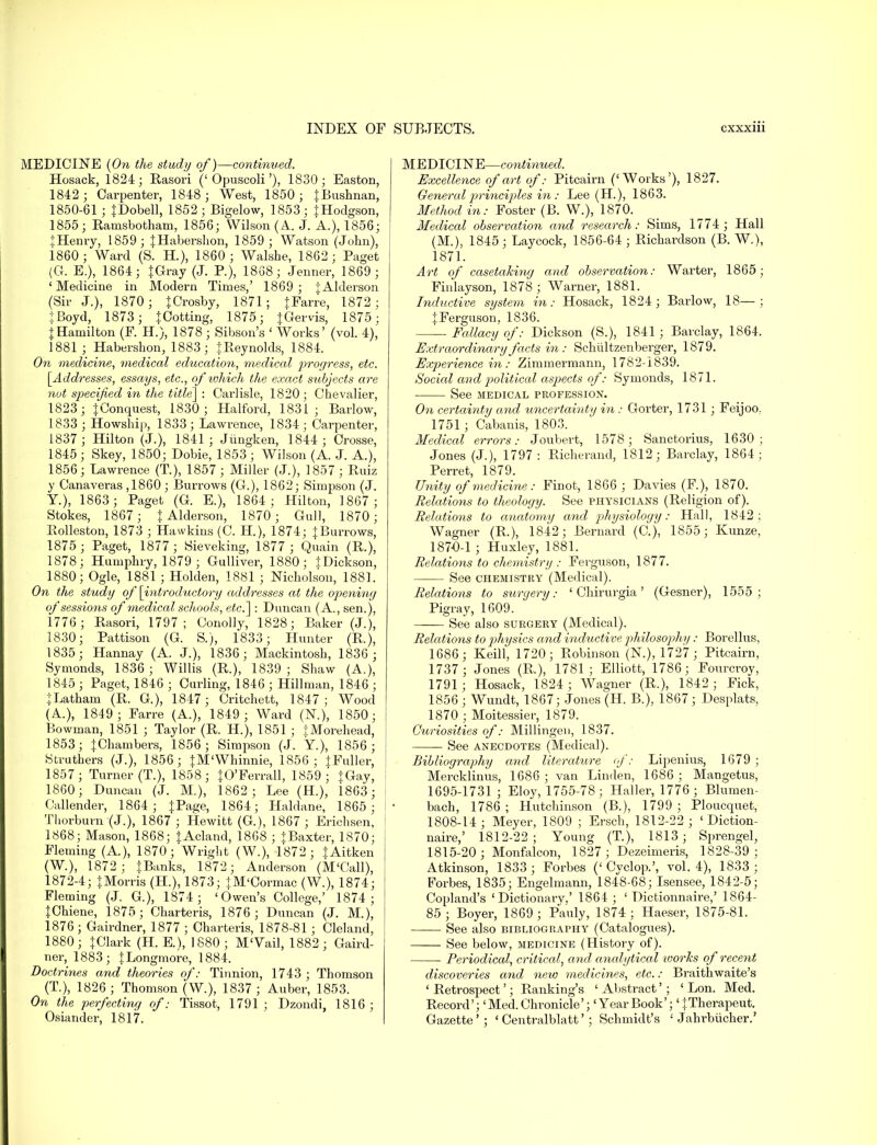 MEDICINE {On the study of)—continued. Hosack, 1824; Rasori ('Opuscoli'), 1830; Eastern, 1842 ; Carpenter, 1848; West, 1850 ; {Bushnan, 1850-61 ; JDobell, 1852; Bigelow, 1853; {Hodgson, 1855; Ranisbotham, 1856; Wilson (A. J. A.), 1856; {Henry, 1859; {Habershon, 1859 ; Watson (John), 1860; Ward (S. H.), 1860 ; Walshe, 1862 ; Paget (G. E.), 1864; {Gray (J. P.), 1838; Jenner, 1869 ; ' Medicine in Modern Times,' 1869 ; {Alderson (Sir J.), 1870; {Crosby, 1871; {Farre, 1872; { Boyd, 1873; {Cotting, 1875; {Gervis, 1875; {Hamilton (F. H.), 1878 ; Sibson's ' Works' (vol. 4), 1881 ; Habershon, 1883; {Reynolds, 1884. On medicine, medical education, medical progress, etc. [Addresses, essays, etc., of which the exact subjects are nut specified in the title] : Carlisle, 1820 ; Chevalier, 1823; {Conquest, 1830; Halford, 1831; Barlow, 1833 ; Howship, 1833; Lawrence, 1834; Carpenter, 1837; Hilton (J.), 1841; Jiingken, 1844 ; Crosse, 1845; Skey, 1850; Dobie, 1853 ; Wilson (A. J. A.), 1856; Lawrence (T), 1857 ; Miller (J.), 1857 ; Ruiz y Canaveras ,1860 ; Burrows (Gr.), 1862; Simj^son (J. Y.), 1863; Paget (G. E.), 1864; Hilton, 1867; Stokes, 1867; {Alderson, 1870 ; Gull, 1870; Rolleston, 1873 ; Hasvkins (C. H.), 1874; {Burrows, 1875; Paget, 1877 ; Sieveking, 1877 ; Quain (R.), 1878; Humphry, 1879 ; Gulliver, 1880; {Dickson, 1880; Ogle, 1881 ; Holden, 1881 ; Nicholson, 188]. On the study of [introductory addresses at the opening of sessions of medical schools, etc.] : Duncan (A., sen.), 1776; Rasori, 1797; Conolly, 1828; Baker (J.), 1830; Pattison (G. S.), 1833; Hunter (R.), 1835; Hannay (A. J.), 1836; Mackintosh, 1836 ; Symonds, 1836 ; Willis (R.), 1839 ; Shaw (A.), 1845 ; Paget, 1846 ; Curling, 1846 ; Hillman, 1846 ; {Latham (R. G.), 1847; Critchett, 1847; Wood (A.), 1849; Farre (A.), 1849; Ward (N.), 1850; Bowman, 1851 ; Taylor (R. H.), 1851 ; tMorehead, 1853; {Chambers, 1856; Simpson (J. Y), 1856; Struthers (J.), 1856; {M'Whinnie, 1856; } Fuller, 1857; Turner (T.), 1858; {O'Ferrall, 1859;' IGay, 1860; Duncan (J. M.), 1862; Lee (H.), i863; Callender, 1864; {Page, 1864; Haldane, 1865; Thorburn (J.), 1867 ; Hewitt (G.), 1867 ; Erichsen, 1868; Mason, 1868; {Acland, 18G8 ; {Baxter, 1870; Fleming (A), 1870; Wright (W.), 1872 ; {Aitken (W.), 1872; {Banks, 1872; Anderson (M'Call), 1872-4; {Morris (H.), 1873; {M'Cormac (W.), 1874; Fleming (J. G.), 1874; 'Owen's College,' 1874 ; {Chiene, 1875; Charteris, 1876 ; Duncan (J. M.), 1876 ; Gairdner, 1877 ; Charteris, 1878-81 ; Cleland, 1880; {Clark (H. E.), 1880; M'Vail, 1882; Gaird- ner, 1883; {Longmore, 1884. Doctrines and theories of: Tinnion, 1743 ; Thomson (T), 1826 ; Thomson (W.), 1837 ; Auber, 1853. On the perfecting of: Tissot, 1791; Dzondi, 1816; Osiander, 1817. MEDICINE—continued. Excellence of art of: Pitcairn ('Works'), 1827. General principles in : Lee (H.), 1863. Method in: Foster (B. W.), 1870. Medical observation and research: Sims, 1774 ; Hall (M.), 1845; Laycock, 1856-64 ; Richardson (B. W.), 1871. Art of casetaking and observation: Warter, 1865; Finlayson, 1878; Warner, 1881. Inductive system in: Hosack, 1824; Barlow, 18—; {Ferguson, 1836. ■ Fallacy of: Dickson (S.), 1841 ; Barclay, 1864. Extraordinary facts in : Schultzenberger, 1879. Experience in : Zimmermann, 1782-1839. Social and political aspects of: Symonds, 1871. See MEDICAL PROFESSION. On certainty and uncertainty in : Gorter, 1731; Feijoo. 1751 ; Cabanis, 1803. Medical errors: Joubert, 1578 ; Sanctorius, 1630; Jones (J.), 1797 : Richerand, 1812; Barclay, 1864; Perret, 1879. Unity of medicine: Finot, 1866 ; Davies (F.), 1870. Relations to theology. See physicians (Religion of). Relations to anatomy and physiology: Hall, 1842; Wagner (R.), 1842; Bernard (C), 1855; Kunze, 1870-1 ; Huxley, 1881. Relations to chemistry : Ferguson, 1877. See chemistry (Medical). Relations to surgery: ' Chirurgia' (Gesner), 1555 ; Pigray, 1609. — See also surgery (Medical). Relations to physics and inductive philosophy: Borellus, 1686; Keill, 1720; Robinson (N.), 1727 ; Pitcairn, 1737 ; Jones (R.), 1781; Elliott, 1786; Fonrcroy, 1791; Hosack, 1824; Wagner (R.), 1842; Fick, 1856 ; Wundt, 1867; Jones (H. B.), 1867; Desplats, 1870 ; Moitessier, 1879. Curiosities of: Millmgen, 1837. See anecdotes (Medical). Bibliography and literature if: Lipenius, 1679 ; Mercklinus, 1686; van Linden, 1686; Mangetus, 1695-1731 ; Eloy, 1755-78; Haller, 1776 ; Blumen- bach, 1786 ; Hutchinson (B.), 1799 ; Ploucquet, 1808-14; Meyer, 1809 ; Ersch, 1812-22; ' Diction- naire,' 1812-22; Young (T), 1813; Sprengel, 1815-20; Monfalcon, 1827; Dezeimeris, 1828-39; Atkinson, 1833 ; Forbes (' Cyclop.', vol. 4), 1833 ; Forbes, 1835; Engelmann, 1848-68; Isensee, 1842-5; Copland's 'Dictionary.' 1864 ; ' Dictionnaire,' 1864- 85 ; Boyer, 1869 ; Pauly, 1874 ; Haeser, 1875-81. See also bibliography (Catalogues). See below, medicine (History of). Periodical, critical, and analytical ivories of recent discoveries and new medicines, etc.: Braithwaite's ' Retrospect'; Ranking's ' Abstract'; ' Lon. Med. Record';'Med.Chronicle'; 'YearBook'; '{Therapeut. Gazette'; ' Centralblatt'; Schmidt's 1 Jahrbiicher.'