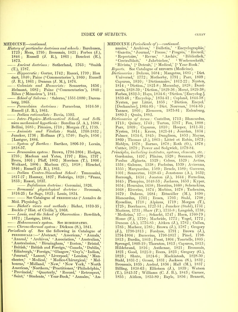 MEDICINE—continued. History of particular doctrines and schools : Barchusen, 1723 ; Meza, 1795; Broussais, 1821; Forbes (J.), 1846 ; Russell (J. R.), 1861 ; Bouchut (E.), 1873. Ancient doctrines: Sutherland, 1763; *Smith (T.), 1787. ■ Hippocratic: Gorter, 1742; Rasori, 1799; Hou dart, 1840; Paine ('Commentaries'), 1860; Russell (J. R.), 1861 ; Duncan (J. M.), 1876. Galenists and Humorists: Sennertus, 1656 ; Helmont, 1682 ; Paine ('Commentaries'), 1840; Ribes ('Memoires'), 1841. —— School of Salerno : ' Salerno,' 1551-1880 ; Darem- berg, 1865, ■ Paracelsicm doctrines: Paracelsus, 1616-58; Russell (J. R.), 1861. Italian rationalists : Bovia, 1592. Iatro-Physico-Mathematical School, and Belli- nian mechanical hypothesis: Borellus (J. A.), 1686 ; Bellini, 1685; Pitcairn, 1718; Morgan (T.), 1735. Animists and Vitalists : Stahl, 1708-1832 ; Juncker, 1736; Hoffman (F), 1740; Bayle, 1856; JLasegue, 1884. ■ System of Barthez : Barthez, 1806-10; Lorain, 1818-57. Brunonian system: Brown, 1794-1804; Hedges, 1795; Maclean and Yates, 1797 ; Rizo, 1797 ; Brera, 1801; Pfaff, 1802; Morrison (T.), 1806; Weikard, 1806 ; Maclean (C), 1818 ; Hirschel, 1846 ; Russell (J. R.), 1861. Italian Contra-Stimulant School: Tommasini, 1817-27; Hannay, 1827; Federigo, 1828; *Franz, 1833; Rasori, 1837. Bufalinian doctrine: Geromini, 1826. Broussais' pluysiological doctrine : Broussais, 1816-25; Le Sage, 1823; Louis, 1834. See Catalogue of periodicals (' Annales de Med. Physiolog.'). Bichat's views and methods: Bichat, 1810-35; Buckle _('Hist, of Civiliz.'), 1868. Louis, and the School of Observation : Bowditch, 1872 ; JLasegue, 1884. Hahnemann's system. See homoeopathy. Chrono-thermal system: Dickson (S.), 1841. Periodicals of. See the following in Catalogue of periodicals :—' Abstract,' ' American,' ' Annals,' ' Annual,' ' Archives,' ' Association,' ' Australian,' ' Australasian,' ' Birmingham,' ' Boston,' ' Bristol,' ' British,' ' British and Foreign,'' Canada,' 1 Dublin,' ' Edinburgh,'' Foreign,' ' Glasgow,' 'Guy's,' ' Indian,' ' Journal,' ' Lancet,' ' Liverpool,' ' London,' ' Man- chester,' ' Medical,' ' Medico-Chirurgical,' ' Mel- bourne,' ' Midland,' ' New,' <New York,' ' North American,' 'Northern,' 'Practitioner,' 'Philadelphia,' ' Provincial,' ' Quarterly,' ' Record,' ' Retrospect,' 'Saint,' 'Students,' 'Year-Book,' 'Annales,' 'An- MEDICINE (Periodicals of)—continued. nuaire,' ' Archives,' ' Bulletin,' ' Encyclographie,' ' Gazette,' ' Journal,' ' Presse,' ' Progres,' ' Recueil,' 'Repertoire,' 'Revue,' ' Archiv,' ' Bibliothek,' ' Centralblatt,' ' Jahrbiicher,' ' Wochensclirift,' 'Rivista,' }'Detroit,' $' Medical,' f Year-Book.' Reports. See Catalogue of reports (Medicine). Dictionaries : Doheus, 1684 ; Mangetus, 1685 ; ' Diet. Universel,' 1772; Motherby, 1791; Parr, 1809 ; Capuron, 1810; ' Dictionnaire,' 1812-22; Nysten, 1814; 'Diction.,' 1S2I-8; Macaulay, 1828; Dezei- meris, 1828-39 ; 'Diction.,' 1829-36 ; Merat, 1829-38; Forbes, 1832-5; Hays, 1834-6; 'Diction.'[Encyclog.], 1833-46; ' Encyclop.,' 1834-41; Copland, 1844-58; Nysten, par Littre, 1855; 'Diction. Encycl.' [Dechambre], 1864-85; 'Diet. Nouveau,' 1864-85 ; Tanner, 1866 ; Ziemssen, 1875-81; Eulenburg, 1880-3 ; Quain, 1882. Dictionaries of terms: Castellus, 1713; Blancardus, 1713; Quincy, 1743; Turton, 1797; Fox, 1808; Parr, 1809; Capuron, 1810; Hooper, 1811-31; Nysten, 1814; Kraus, 1821-44; Jourdan, 1834; Palmer, 1834-6, 1845; Dunglison, 1853; Mayne, 1860; Thomas (J.), 1865; Littre et Robin, 1873: Hoblyn, 1878 ; Barnes, 1878; Roth (O.), 1878 ; Cutter, 1879 ; Power and Sedgwick, 1879-84. Principles, including institutes, systems, elements, etc. : Gordonius, 1497; Plinius, 1528; Soranus, 1528; Paulus iEgineta, 1529 ; Celsus, 1529 ; Aetius, 1534; Galenus, 1538; Fuchsius, 1539; Avicenna, 1555 ; Marquardus, 1589; Bruele, 1589; Gomeus, 1601; Sennertus, 1628-45 ; Jonstonus (A.), 1632; Barrough, 1634 ; Jonston (J.), 1644; Fernelius, 1645 ; Plempius, 1648-53; Jachseus, 1653; Kyper, 1654 ; Heurnius, 1658 ; Horstius, 1660 ; Schenckius, 1668; Riverius, 1674; Mo3bius, 1678; Tachenius, 1679 ; Dolseus, 1684; Ettmuller (M.), 1690 ; Blancardus, 1701; Broen, 1703 ; Stahl, 1708 ; Eyeselius, 1718; Alpinus, 1719; Morgan (T.), 1725; Boerhaave, 1727-51 ; Juncker (Stahl), 1731 ; Mazinus, 1731; Shaw (P.), 1735-8; Langrish, 1738; 'Medicina,' 17—; Schacht, 1747 ; Haen, 1760-79 ; Home (F), 1770; Macbride, 1772 ; Vogel, 1772 ; Duncan (A.), 1776-85 ; Aitken (J.), 1782 ; Cullen, 1785; Marherr, 1785; Brown (J.), 1787 ; Gregory (J.), 1790-1813 ; Fordyce, 1791 ; Brown (J.), 1794-1804; Burserius, 1798-1817; Pinel, 1798- 1813 ; Burdin, 1803 ; Prost, 1804 ; Tourtelle, 1805 ; S[>rengel, 1809-19 ; Thornton, 1813 ; Capuron, 1813; Hildebrand, 1816; Authenac, 1821; Broussais, 1821 ; Good, 1822-9 ; Brera, 1823 ; Gregory (G), 1823 ; Shute, 1824-6 ; Mackintosh, 1828-30; Stahl, 1831-2 ; Grossi, 1831 ; Jackson (S.), 1832 ; Broussais, 1835; Andral, 1836 ; Hall (M.), 1837 ; Billing, 1838-63; Elliotson (J.), 1839 ; Watson (T.), 1843-57 ; Williams (C. J. B.), 1843; Garner, 1855; Aitken, 1855-80; Bayle, 1856; Bennett,