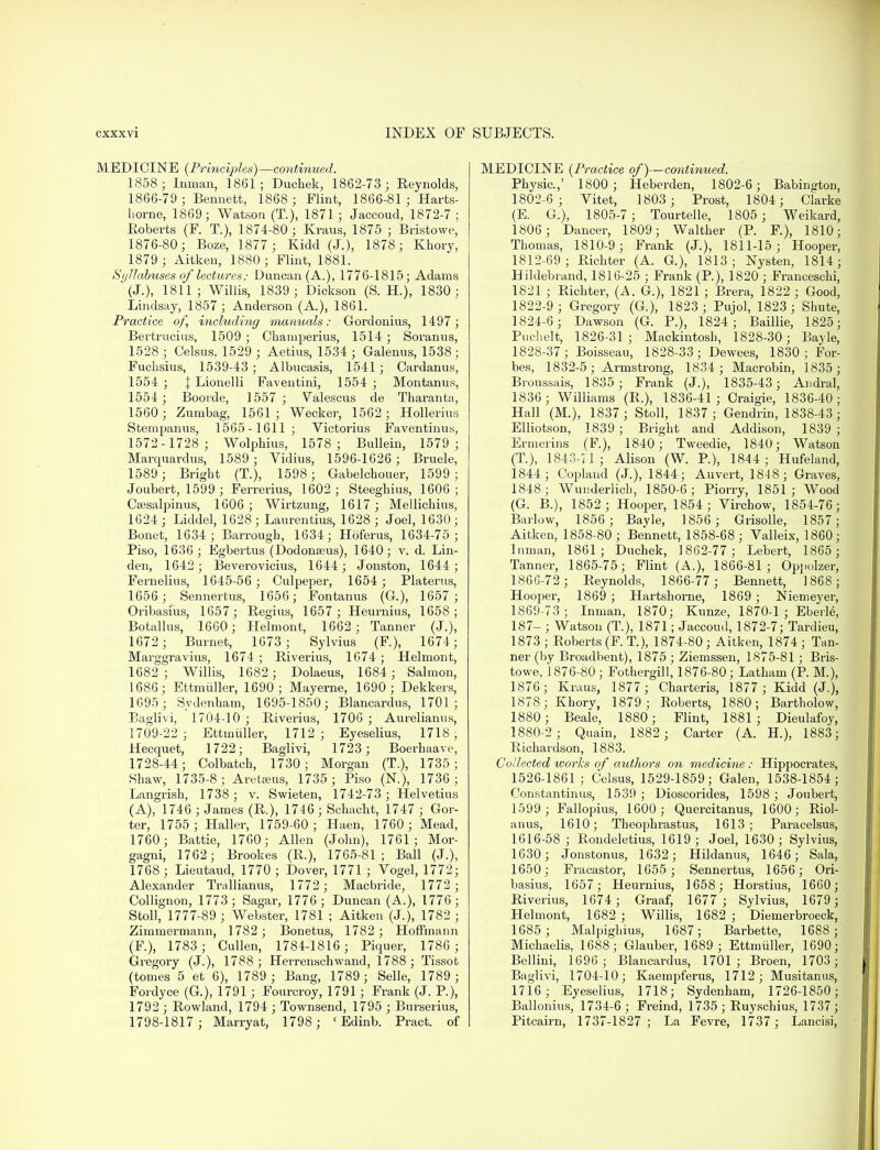 MEDICINE (Principles) —continued. 1858; Inman, 1861; Duchek, 1862-73 ; Reynolds, 1866-79 ; Bennett, 1868 ; Flint, 1866-81; Harts- horne, 1869; Watson (T.), 1871 ; Jaccoud, 1872-7; Roberts (F. T.), 1874-80; Kraus, 1875 ; Bristowe, 1876-80; Boze, 1877 ; Kidd (J.), 1878; Khory, 1879 ; Aitken, 1880 ; Flint, 1881. Syllabuses of lectures: Duncan (A.), 1776-1815; Adams (J.), 1811 ; Willis, 1839; Dickson (S. H.), 1830: Lindsay, 1857 ; Anderson (A.), 1861. Practice of, including manuals: Gordonius, 1497 ; Bertrucius, 1509 ; Chaniperius, 1514 ; Soranns, 1528 ; Celsus, 1529 ; Aetius, 1534 ; Galenus, 1538 ; Fuchsius, 1539-43 ; Albucasis, 1541; Cardanus, 1554 ; \ Lionelli Faventini, 1554 ; Montanus, 1554 ; Booide, 1557 ; Valescus de Tharanta, 1560 ; Zumbag, 1561 ; Wecker, 1562; Hollerius Stempanus, 1565-1611; Victorius Faventinus, 1572-1728; Wolphius, 1578; Bullein, 1579 ; Marquardus, 1589 ; Vidius, 1596-1626 ; Bruele, 1589 ; Bright (T.), 1598 ; Gabelchouer, 1599; Joubert, 1599 ; Ferrerius, 1602; Steeghius, 1606; Csesalpinus, 1606 ; Wirtzung, 1617; Mellichius, 1624; Liddel, 1628 ; Laurentius, 1628 ; Joel, 1630; Bonet, 1634 ; Barrough, 1634; Hoferus, 1634-75 ; Piso, 1636 ; Egbertus (Dodona?us), 1640; v. d. Lin- den, 1642; Beverovicius, 1644; Jonston, 1644; Fernelius, 1645-56 ; Culpeper, 1654 ; Platerus, 1656 ; Sennertus, 1656; Fontanus (G.), 1657; Oribasius, 1657; Regius, 1657 ; Heurnius, 1658; Botallus, 1660; Helmont, 1662; Tanner (J.), 1672 ; Burnet, 1673; Sylvius (F), 1674; Marggravius, 1674 ; Riverius, 1674 ; Helmont, 1682 ; Willis, 1682 ; Dolaeus, 1684; Salmon, 1686; Ettmuller, 1690; Mayerne, 1690 ; Dekkers, 1695; Sydenham, 1695-1850; Blancardus, 1701; Baglivi, 1704-10 ; Riverius, 1706 ; Aurelianus, 1709-22 ; Ettmuller, 1712; Eyeselius, 1718, Hecquet, 1722; Baglivi, 1723 ; Boerhaave, 1728-44; Colbatch, 1730; Morgan (T.), 1735 ; Shaw, 1735-8; Areteeus, 1735 ; Piso (N), 1736; Langrish, 1738 ; v. Swieten, 1742-73 ; Helvetius (A), 1746 ; James (R.), 1746 ; Schacht, 1747 ; Gor- ter, 1755 ; Haller, 1759-60; Haen, 1760; Mead, 1760; Battie, 1760; Allen (John), 1761; Mor- gagni, 1762 ; Brookes (R.), 1765-81; Ball (J.), 1768 ; Lieutaud, 1770 ; Dover, 1771 ; Vogel, 1772; Alexander Trallianus, 1772 ; Macbride, 1772; Collignon, 1773; Sagar, 1776; Duncan (A.), 1776; Stoll, 1777-89 ; Webster, 1781 ; Aitken (J.), 1782 ; Zimmermann, 1782 ; Bonetus, 1782 ; Hoffmann (F.), 1783; Cullen, 1784-1816 ; Piquer, 1786; Gregory (J.), 1788; Herrenschwand, 1788; Tissot (tomes 5 et 6), 1789 ; Bang, 1789 ; Selle, 1789 ; Fordyce (G.), 1791; Fourcroy, 1791; Frank (J. P.), 1792 ; Rowland, 1794 ; Townsend, 1795 ; Burserius, 1798-1817 ; Marryat, 1798 ; ' Edinb. Pract. of MEDICINE {Practice of)—continued. Physic.,' 1800 ; Heberden, 1802-6; Babington, 1802-6; Vitet, 1803; Prost, 1804; Clarke (E. G.), 1805-7; Tourtelle, 1805 ; Weikard, 1806; Dancer, 1809; Walther (P. F.), 1810; Thomas, 1810-9; Frank (J.), 1811-15; Hooper, 1812-69; Richter (A. G.), 1813; Nysten, 1814; Hildebrand, 1816-25 ; Frank (P.), 1820 ; Franceschi, 1821 ; Richter, (A. G.), 1821 ; Brera, 1822 ; Good, 1822-9 ; Gregory (G), 1823 ; Pujol, 1823; Shute, 1824-6 ; Dawson (G. P.), 1824; Baillie, 1825; Puchelt, 1826-31; Mackintosh, 1828-30; Bayle, 1828-37; Boisseau, 1828-33; Dewees, 1830; For- bes, 1832-5 ; Armstrong, 1834 ; Macrobin, 1835 ; Broussais, 1835; Frank (J.), 1835-43 ; Andral, 1836 ; Williams (R.), 1836-41 ; Craigie, 1836-40; Hall (M.), 1837; Stoll, 1837; Gendrin, 1838-43; Elliotson, 1839; Bright and Addison, 1839; Ermerins (F), 1840; Tweedie, 1840; Watson (T), 1843-71 ; Alison (W. P.), 1844; Hufeland, 1844; Copland (J.), 1844; Auvert, 1848 ; Graves, 1848; Wunderlich, 1850-6; Piorry, 1851; Wood (G. B.), 1852 ; Hooper, 1854; Virchow, 1854-76; Barlow, 1856 ; Bayle, 1856 ; Grisolle, 1857; Aitken, 1858-80; Bennett, 1858-68; Valleix, 1860; luman, 1861; Duchek, 1862-77; Lebert, 1865; Tanner, 1865-75; Flint (A.), 1866-81 ; Oppolzer, 1866-72 ; Reynolds, 1866-77 ; Bennett, 1868; Hooper, 1869 ; Hartshorne, 1869 ; Niemeyer, 1869-73; Inman, 1870; Kunze, 1870-1 ; Eberle, 187- ; Watson (T.), 1871; Jaccoud, 1872-7; Tardieu, 1873 ; Roberts (F. T.), 1874-80; Aitken, 1874; Tan- ner (by Broadbent), 1875 ; Ziemssen, 1875-81 ; Bris- towe, 1876-80 ; Fothergill, 1876-80; Latham (P. M.), 1876; Kraus, 1877 ; Charteris, 1877 ; Kidd (J.), 1878; Khory, 1879; Eoberts, 1880; Bartholow, 1880; Beale, 1880; Flint, 1881; Dieulafoy, 1880-2 ; Quain, 1882 ; Carter (A. H.), 1883; Richardson, 1883. Collected wor'ks of authors on medicine : Hippoci-ates, 1526-1861; Celsus, 1529-1859; Galen, 1538-1854; Constantinus, 1539 ; Dioscorides, 1598 ; Joubert, 1599 ; Fallopius, 1600; Quercitanus, 1600; Riol- anus, 1610; Theophi'astus, 1613; Paracelsus, 1616-58 ; Rondeletius, 1619; Joel, 1630; Sylvius, 1630; Jonstonus, 1632; Hildanus, 1646; Sala, 1650; Fracastor, 1655 ; Sennertus, 1656; Ori- basius, 1657; Heurnius, 1658; Horstius, 1660; Riverius, 1674 ; Graaf, 1677 ; Sylvius, 1679 ; Helmont, 1682 ; Willis, 1682 ; Diemerbroeck, 1685 ; Malpighius, 1687; Barbette, 1688 ; Michaelis, 1688; Glauber, 1689 ; Ettmuller, 1690; Bellini, 1696 ; Blancardus, 1701; Broen, 1703; Bagl ivi, 1704-10 j KaGinpfems, 1712 j IV^IusitanuSj 1716; Eyeselius, 1718; Sydenham, 1726-1850; Ballonius, 1734-6; Freind, 1735; Ruyschius, 1737; Pitcairn, 1737-1827; La Fevre, 1737 ; Lancisi,