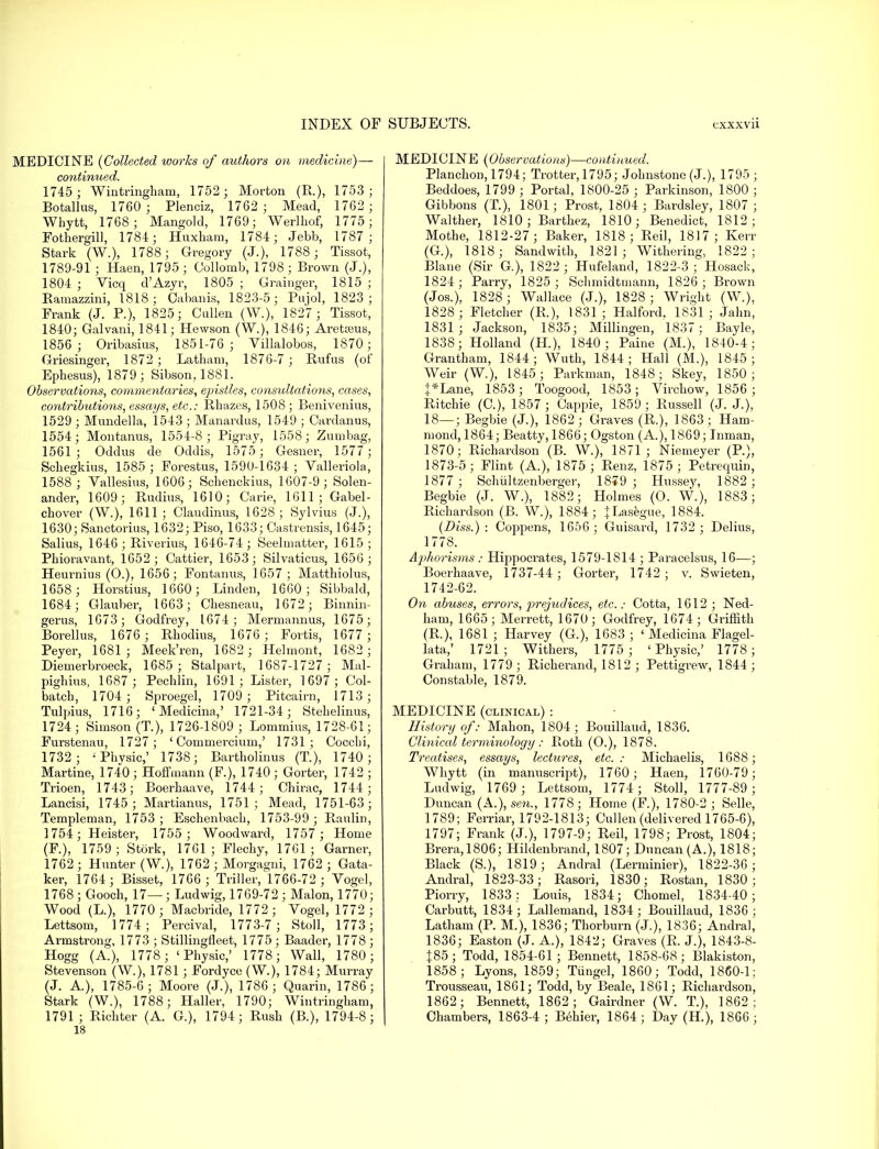 MEDICINE {Collected works of authors on medicine)— continued. 1745 ; Wintringham, 1752 ; Morton (R.), 1753; Botallus, 1760 ; Plenciz, 1762; Mead, 1762 ; Whytt, 1768 ; Mangold, 1769; Werlhof, 1775; Fothergill, 1781; Huxham, 1784; Jebb, 1787; Stark (W.), 1788; Gregory (J.), 1788; Tissot, 1789-91 ; Haen, 1795 ; Collomb, 1798 ; Brown (J.), 1804 ; Vicq d'Azyr, 1805 ; Grainger, 1815 ; Ramazzini, 1818; Oabanis, 1823-5; Pujol, 1823; Frank (J. P.), 1825; Cullen (W.), 1827 ; Tissot, 1840; Galvani, 1841; Hewson (W.), 1846; Aretseus, 1856 ; Oribasius, 1851-76 ; Villalobos, 1870; Griesinger, 1872 ; Latham, 1876-7 ; Rufus (of Ephesus), 1879; Sibson, 1881. Observations, commentaries, epistles, consultations, cases, contributions, essays, etc.: Rhazes, 1508; Benivenins, 1529 ; Mundella, 1543 ; Manardus, 1549 ; Cardanus, 1554; Montanus, 1554-8; Pigray, 1558; Zumbag, 1561; Oddus de Oddis, 1575 ; Gesner, 1577; Schegkius, 1585 ; Forestus, 1590-1634; Valleriola, 1588 ; Vallesius, 1606; Schenckius, 1607-9; Solen- ander, 1609; Rudins, 1610; Carie, 1611; Gabel- chover (W.), 1611; Olaudinus, 1628; Sylvius (J.), 1630; Sanctorius, 1632; Piso, 1633; Castrensis, 1645; Salius, 1646 ; Riverius, 1646-74; Seelmatter, 1615; Phioravant, 1652; Cattier, 1653; Silvaticus, 1656 ; Heurnius (0.), 1656; Fontanus, 1657; Matthiolus, 1658; Horstius, 1660; Linden, 1660; Sibbald, 1684; Glauber, 1663; Chesneau, 1672 ; Binnin- gerus, 1673 ; Godfrey, 1674; Mermannus, 1675; Borellus, 1676 ; Rbodius, 1676 ; Fortis, 1677 ; Peyer, 1681; Meek'ren, 1682 ; Helmont, 1682 ; Diemerbroeck, 1685; Stalpavt, 1687-1727 ; Mal- pighius, 1687; Pechlin, 1691; Lister, 1697 ; Col- batch, 1704 ; Sproegel, 1709; Pitcairn, 1713; Tulpius, 1716; ' Medicina,' 1721-34; Stehelinus, 1724; Simson (T.), 1726-1809 ; Lomrnius, 1728-61; Furstenau, 1727; ' Commercium,' 1731; Cocchi, 1732 ; :Phvsic,' 1738; Bartholinus (T.), 1740; Martine, 1740 ; Hoffmann (F.), 1740 ; Gorter, 1742 ; Trioen, 1743; Boerhaave, 1744; Chirac, 1744; Lancisi, 1745; Martianus, 1751; Mead, 1751-63; Templeman, 1753; Eschenbach, 1753-99 ; Raulin, 1754; Heister, 1755 ; Woodward, 1757 ; Home (F.), 1759; Stork, 1761; Flechy, 1761; Garner, 1762; Hunter (W.), 1762 ; Morgagni, 1762 ; Gata- ker, 1764; Bisset, 1766; Triller, 1766-72 ; Vogel, 1768; Gooch, 17—; Ludwig, 1769-72 ; Malon, 1770; Wood (L.), 1770 ; Macbride, 1772 ; Vogel, 1772 ; Lettsom, 1774; Percival, 1773-7; Stall, 1773 ; Armstrong, 1773 ; Stillingfleet, 1775 ; Baader, 1778 ; Hogg (A), 1778; 'Physic,' 1778; Wall, 1780; Stevenson (W.), 1781 ; Fordyce (W.), 1784; Murray (J. A), 1785-6; Moore (J.), 1786; Quarin, 1786; Stark (W.), 1788; Haller, 1790; Wiutringham, 1791 ; Richter (A. G.), 1794; Rush (B.), 1794-8; 18 MEDICINE (Observations)—confined. Planchon, 1794; Trotter, 1795; Johnstone (J.), 1795 ; Beddoes, 1799 ; Portal, 1800-25 ; Parkinson, 1800 ; Gibbons (T.), 1801; Prost, 1804 ; Bardsley, 1807 ; Walther, 1810 ; Barthez, 1810; Benedict, 1812; Mothe, 1812-27; Baker, 1818; Reil, 1817; Kerr (G.), 1818; Sandwith, 1821; Withering, 1822; Blaue (Sir G), 1822 ; Hufeland, 1822-3 ; Hosack, 1824; Parry, 1825; Schmidtmann, 1826; Brown (Jos.), 1828; Wallace (J.), 1828 ; Wright (W.), 1828 ; Fletcher (R.), 1831 ; Halford. 1831 ; Jahn, 1831; Jackson, 1835; Millingen, 1837; Bayle, 1838; Holland (H), 1840; Paine (M.), 1840-4; Grantham, 1844; Wuth, 1844; Hall (M.), 1845; Weir (W.), 1845; Parkman, 1848; Skey, 1850; }*Lane, 1853; Toogood, 1853; Virchow, 1856 ; Ritchie (C), 1857; Cappie, 1859; Russell (J. J.), 18—; Begbie (J.), 1862 ; Graves (R.), 1863; Ham- mond, 1864; Beatty, 1866; Ogston (A.), 1869; Inman, 1870; Richardson (B. W.), 1871; Niemeyer (P.), 1873-5; Flint (A.), 1875 ; Renz, 1875; Petrequin, 1877; Schultzenberger, 18?9 ; Hussey, 1882; Begbie (J. W.), 1882; Holmes (O. W.), 1883; Richardson (B. W.), 1884; + Lasegue, 1884. (Diss.): Coppens, 1656 ; Guisard, 1732 ; Delius, 1778. Ajmorisms: Hippocrates, 1579-1814 ; Paracelsus, 16—; Boerhaave, 1737-44 ; Gorter, 1742 ; v. Swieten, 1742-62. On abuses, errors, prejudices, etc.: Cotta, 1612; Ned- ham, 1665; Merrett, 1670; Godfrey, 1674; Griffith (R.), 1681 ; Harvey (G.), 1683 ; ' Medicina Flagel- lata,' 1721; Withers, 1775; 'Physic,' 1778; Graham, 1779 ; Richerand, 1812 ; Pettigrew, 1844 ; Constable, 1879. MEDICINE (clinical) : History of: Mahon, 1804; Bouillaud, 1836. Clinical terminology : Roth (O.), 1878. Treatises, essays, lectures, etc.: Michaelis, 1688; Whytt (in manuscript), 1760; Haen, 1760-79; Ludwig, 1769 ; Lettsom, 1774 ; Stall, 1777-89; Duncan (A.), sen., 1778; Home (F.), 1780-2 ; Selle, 1789; Ferriar, 1792-1813; Cullen (delivered 1765-6), 1797; Frank (J.), 1797-9; Reil, 1798; Prost, 1804; Brera,1806; Hildenbrand, 1807; Duncan (A.), 1818; Black (S.), 1819; Andral (Lerminier), 1822-36 ; Andral, 1823-33; Rasori, 1830; Rostan, 1830; Piorry, 1833: Louis, 1834; Chomel, 1834-40; Carbutt, 1834; Lallemand, 1834; Bouillaud, 1836; Latham (P. M.), 1836; Thorburn (J.), 1836; Andral, 1836; Easton (J. A.), 1842; Graves (R. J.), 1843-8- J85; Todd, 1854-61 ; Bennett, 1858-68; Blakiston, 1858; Lyons, 1859; Tungel, 1860; Todd, 1860-1; Trousseau, 1861; Todd, by Beale, 1861; Richardson, 1862; Bennett, 1862; Gairdner (W. T.), 1862; Chambers, 1863-4; Behier, 1864; Day (H), 1866;