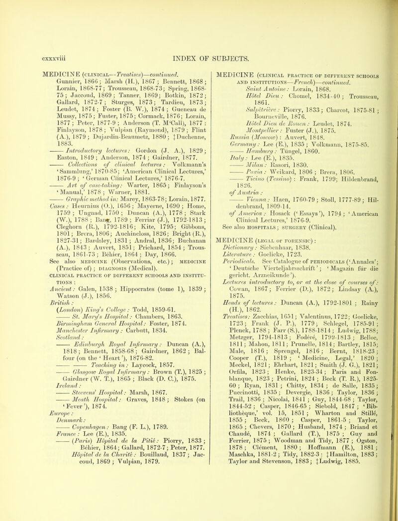 MEDICINE (clinical—Treatises)—continued. Gunnier, 1866; Marsh (H.), 1867 ; Bennett, 1868 ; Lorain, 1868-77; Trousseau, 1868-73; Spring, 1868- 75; Jaccoud, 1869; Tanner., 1869; Botkin, 1872; Gallard, 1872-7; Sturges, 1873; Tardieu, 1873; Leudet, 1874; Foster (B. W.), 1874; Gueneau de Mussy, 1875; Fuster, 1875; Cormack, 1876; Lorain, 1877; Peter, 1877-9; Anderson (T. M'Call), 1877: Finlayson, 1878; Vulpian (Raymond), 1879; Flint (A.), 1879; Dujardin-Beaumetz, 1880; |Duchenne, 1883. Introductory lectures: Gordon (J. A.), 1829; Easton, 1849; Anderson, 1874; Gairdner, 1877. Collections of clinical lectures: Volkmann's 'Sarumlung,' 1870-85; 'American Clinical Lectures,' 1876-9 ; ' German Clinical Lectures,' 1876-7. Art of case-taking: Warter, 1865; Finlayson's 'Manual,' 1878 ; Warner, 1881. Graphic method in: Marey, 1863-78; Lorain, 1877. Cases: Heurnius (0.), 1656; May erne, 1690; Home, 1759; Ungnad, 1750 ; Duncan (A.), 1778; Stark (W.), 1788; Bang, 1789 ; Ferriar (J.), 1792-1813; Cleghorn (R.), 1792-1816; Kite, 1795; Gibbons, 1801; Brera, 1806; Auchincloss, 1826; Bright (R.), 1827-31; Bardsley, 1831; Andral, 1836; Buchanan (A.), 1843; Auvert, 1851; Prichard, 1854; Trous- seau, 1861-73; Behier, 1864■ Day, 1866. See also medicine (Observations, etc.); medicine (Practice of); diagnosis (Medical). CLINICAL PRACTICE OF DIFFERENT SCHOOLS AND INSTITU- TIONS : Ancient: Galen, 1538 ; Hippocrates (tome 1), 1839 ; Watson (J.), 1856. British : (London) King's College: Todd, 1859-61. St. Mary's Hospital: Chambers, 1863. Birmingham General Hospital: Foster, 1874. Manchester Infirmary : Carbutt, 1834. Scotland: Edinburgh Royal Infirmary: Duncan (A.), 1818; Bennett, 1858-68; Gairdner, 1862 ; Bal- four (on the ' Heart'), 1876-82. ■ Teaching in: Laycock, 1857. Glasgow Royal Infirmary : Brown (T.), 1825 ; Gairdner (W. t), 1865 ; Black (D. C), 1875. Ireland : ■ Steevens' Hospital: Marsh, 1867. Meath Hospital: Graves, 1848; Stokes (on 'Fever'), 1874. Europe : Denmark: Copenhagen: Bang (F. L.), 1789. France: Lee (E.), 1835. (Paris) Hopital de la Pi tie: Piorry, 1833 ; Behier, 1864; Gallard, 1872-7; Peter, 1877. Hopital de la Charite : Bouillaud, 1837 ; Jac- coud, 1869 ; Vulpian, 1879. MEDICINE (clinical practice of different schools and institutions—French)—continued. Saint Antoine: Lorain, 1868. Hotel Dieu: Chomel, 1834-40; Trousseau, 1861. Salpetriere: Piorry, 1833; Charcot, 1875-81 ; Bourneviile, 1876. Hotel Dieu de Rouen : Leudet, 1874. Montpellier: Fuster (J.), 1875. Russia (Moscow) : Auvert, 1848. Germany: Lee (E.), 1835; Volkmann, 1875-85. Hamburg : Tun gel, 1860. Italy: Lee (E.), 1835. Milan: Rasori, 1830. Pavia: Weikard, 1806 ; Brera, 1806. Ticino (Tessino) : Frank, 1799; Hildenbrand, 1826. of Ail stria : Vienna: Haen, 1760-79; Stoll, 1777-89; Hil- denbrand, 1809-14. of America: Hosack ('Essays'), 1794; 'American Clinical Lectures,' 1876-9. See also hospitals ; surgery (Clinical). MEDICINE (legal or forensic) : Dictionary: Siebenhaar, 1838. Literature : Goelicke, 1723. Periodicals. See Catalogue of periodicals ('Annales'; 'Deutsche Vierteljahrsschrift'; ' Magazin fur die gericht. Arzneikunde'). Lectures introductory to, or at the close of courses of: Cowan, 1867; Ferrier (D.), 1872; Lindsay (A.), 1875. Heads of lectures: Duncan (A.), 1792-1801 ; Rainy (H), 1862. Treatises: Zacchias, 1651; Valentinus, 1722; Goelicke, 1723; Frank (J. P.), 1779; Schlegel, 1785-91; Plenck, 1788; Farr (S.), 1788-1814; Ludwig, 1788; Metzger, 1794-1813; Fodere, 1799-1813 ; Belloc, 1811; Mahon, 1811; Prunelle, 1814; Bartley, 1815; Male, 1816; Sprengel, 1816; Bernt, 1818-23; Cooper (T), 1819; 'Medicine, Legal,' 1820; Meckel, 1821; Ehrharfc, 1821; Smith (J. G.), 1821; Orfila, 1823; Henke, 1823-34; Paris and Fon- blanque, 1823 ; Petrini, 1824; Beck (T. R.), 1825- 60; Ryan, 1831; Chittv, 1834 ; de Salle, 1835; Puccinotti, 1835; Devergie, 1836; Taylor, 1836 ; Trail, 1836 ; Nicolai, 1841 ; Guy, 1844-68; Taylor, 1844-52 ; Casper, 1846-65 ; Siebold, 1847; 'Bib- liotheque,' vol. 15, 1851 ; Wharton and Stille, 1855 ; Beck, 1860 ; Casper, 1861-5; Taylor, 1865; Chevers, 1870; Husband, 1874; Briand et Chaude, 1874 ; Gallard (T), 1875; Guy and Ferrier, 1875 ; Woodman and Tidy, 1877 ; Ogston, 1878 ; Clement, 1880; Hoffmann (E.), 1881 ; Maschka, 1881-2; Tidy, 1882-3; {Hamilton, 1883; Taylor and Stevenson, 1883; JLudwig, 1885.