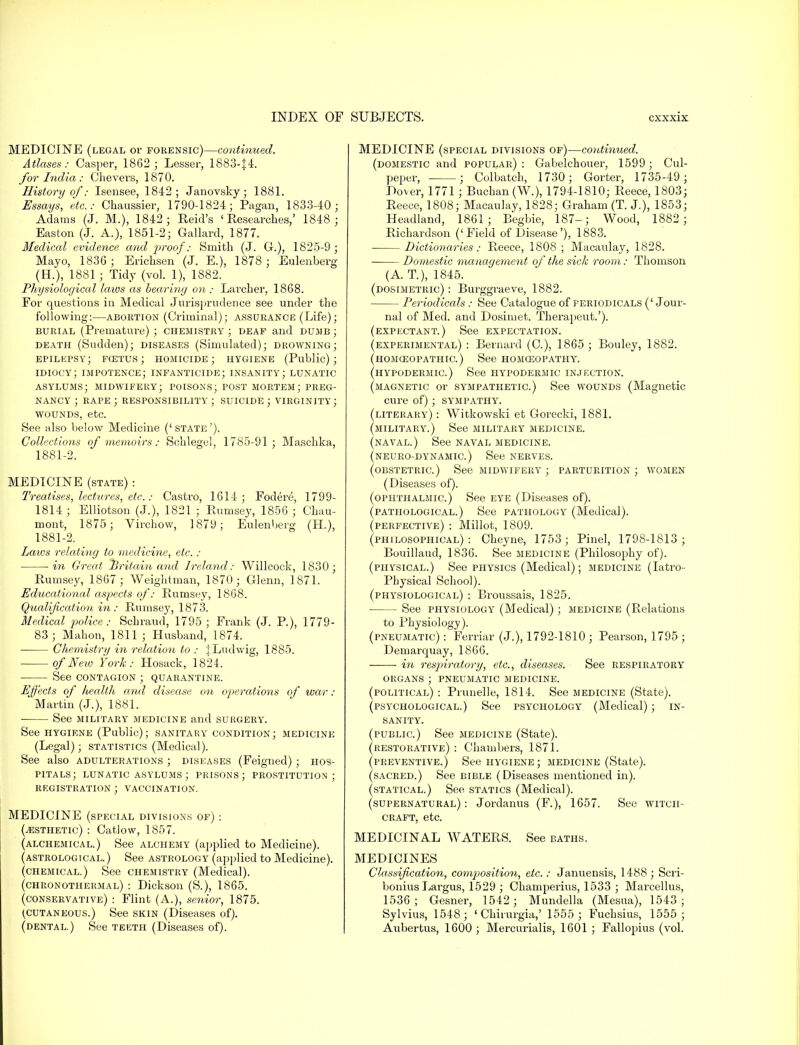 MEDICINE (legal or forensic)—continued. Atlases: Casper, 1862; Lesser, 1883-J4. for India : Chevers, 1870. History of: Isensee, 1842; Janovsky; 1881. Essays, etc.: Chaussier, 1790-1824; Pagan, 1833-40; Adams (J. M.), 1842; Reid's ' Researches,' 1848; Easton (J. A.), 1851-2; Gallard, 1877. Medical evidence and proof: Smith (J. G-.), 1825-9 ; Mayo, 1836 ; Erichsen (J. E.), 1878; Eulenberg (H.), 1881 ; Tidy (vol. 1), 1S82. Physiological laws as bearing on : Larcher, 1868. For questions in Medical Jurisprudence see under the following:—abortion (Criminal); assurance (Life); burial (Premature) ; chemistry ; deaf and dumb ; death (Sudden); diseases (Simulated); drowning; epilepsy; fcetus ; homicide; hygiene (Public); idiocy; impotence; infanticide; insanity; lunatic asylums; midwifery; poisons; post mortem; preg- nancy ; rape; responsibility; suicide; virginity; wounds, etc. See also below Medicine ('state'). Collections of memoirs: Sehlegel, 1785-91; Maschka, 1881-2. MEDICINE (state) : Treatises, lectures, etc.: Castro, 1614; Foci ere, 1799- 1814 ; Elliotson (J.), 1821 ; Eumsey, 1856 ; Chau- mont, 1875; Virchow, 1879; Eulenberg (EL), 1881-2. Laws relating to medicine, etc. : in Great Britain and Ireland: Willcock, 1830; Rumsey, 1867; Weightman, 1870; Glenn, 1871. Educational aspects of: Rumsey, 1868. Qualification in: Rumsey, 1873. Medical police: Schraud, 1795 ; Frank (J. P.), 1779- 83; Mahon, 1811; Husband, 1874. Chemistry in relation to : JLudwig, 1885. of New York: Hosack, 1824. See contagion ; quarantine. Effects of health and disease on operations of war : ' Martin (J.), 1881. See military medicine and surgery. See hygiene (Public); sanitary condition; medicine (Legal); statistics (Medical). See also adulterations ; diseases (Feigned) ; hos- pitals; lunatic asylums ; prisons; prostitution; registration ; vaccination. MEDICINE (special divisions of) : (esthetic) : Catlow, 1857. (alchemical.) See alchemy (applied to Medicine). (astrological. ) See astrology (applied to Medicine). (chemical.) See chemistry (Medical). (chronothermal) : Dickson (S.), 1865. (conservative) : Flint (A.), senior, 1875. ^cutaneous.) See skin (Diseases of). (dental.) See teeth (Diseases of). MEDICINE (special divisions of)—continued. (domestic and popular): Gabelchouer, 1599; Cul- peper, ; Colbatch, 1730; Gorter, 1735-49 ; Dover, 1771 ; Buchan (W.), 1794-1810; Reece, 1803; Reece, 1808; Macaulay, 1828; Graham (T. J.), 1853; Headland, 1861; Begbie, 187-j Wood, 1882 ; Richardson ('Field of Disease'), 1883. Dictionaries: Reece, 1808 ; Macaulay, 1828. Domestic management of the sick room: Thomson (A. T.), 1845. (dosimetric) : Burggraeve, 1882. Periodicals : See Catalogue of periodicals (' Jour- nal of Med. and Dosimet. Therapeut.'). (expectant.) See expectation. (experimental) : Bernard (C), 1865 ; Bouley, 1882. (homoeopathic.) See homoeopathy. (hypodermic.) See hypodermic injection. (magnetic or sympathetic.) See wounds (Magnetic cure of); sympathy. (literary) : Witkowski et Goi-ecki, 1881. (military.) See military medicine. (naval.) See naval medicine. (neuro-dynamic.) See nerves. (obstetric.) See midwifery ; parturition; women (Diseases of). (ophthalmic.) See eye (Diseases of). (pathological.) See pathology (Medical). perfective) : Millot, 1809. philosophical): Cheyne, 1753; Pinel, 1798-1813 ; Bouillaud, 1836. See medicine (Philosophy of). (physical.) See physics (Medical); medicine (Iatro- Plrysical School). (physiological) : Broussais, 1825. See physiology (Medical); medicine (Relations to Physiology). (pneumatic) : Ferriar (J.), 1792-1810 ; Pearson, 1795 ; Demarquay, 1866. in respiratory, etc., diseases. See respiratory ORGANS ; PNEUMATIC MEDICINE. (political) : Prunelle, 1814. See medicine (State). (psychological.) See psychology (Medical); in- sanity. (public.) See medicine (State). (restorative) : Chambers, 1871. (preventive.) See hygiene; medicine (State). (sacred.) See bible (Diseases mentioned in). (statical.) See statics (Medical). (supernatural): Jordanus (F.), 1657. See witch- craft, etc. MEDICINAL WATERS. See baths. MEDICINES Classification, composition, etc: Januensis, 1488; Scri- bonius Largus, 1529 ; Champerius, 1533 ; Marcellus, 1536; Gesner, 1542; Mundella (Mesua), 1543; Sylvius, 1548; ' Chirurgia,' 1555 ; Fucbsius, 1555; Aubertus, 1600 ; Mercurialis, 1601 ; Fallopius (vol.