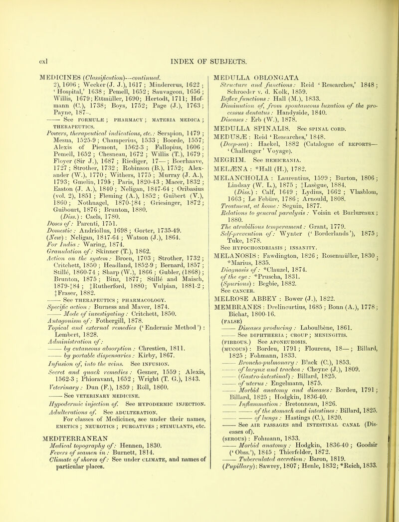 MEDICINES (Classification)—continued. 2), 1606 3 Wecker(J. J.), 1617; Mindererus, 1622; 'Hospital,' 1638; Pemell, 1652; Sauvageon, 1656; Willis, 1679; Ettmiiller, 1690; Hertodt, 1711; Hof- mann (G), 1738; Bovs, 1752; Page (J.), 1763; Payne, 187-. See formulae ; pharmacy ; materia medica ; THERAPEUTICS. Powers, therapeutical indications, etc.: Serapion, 1479 ; Mesua, 1525-9; Champerius, 1533; Boorde, 1557; Alexis of Piemont, 1562-3 ; Fallopius, 1606 ; Pemell, 1652 ; Chesneau, 1672 ; Willis (T.j, 1679; Floyer (Sir J.), 1687 ; Riediger, 17—; Boei-haave, 1727 ; Strother, 1732; Robinson (B.), 1752; Alex- ander (W.), 1770; Withers, 1775 ; Murray (J. A.), 1793; Gmelin, 1795 ; Paris, 1820-43 ; Macer, 1832 ; Easton (J. A.), 1840; Neligan, 1847-64; Oribasius (vol. 2), 1851 ; Fleming (A.), 1852 ; Guibert (V.), 1860 ; Nothnagel, 1870-J84 ; Griesinger, 1872; Guibourt, 1876; Brunton, 1880. (Diss.): Oaels, 1780. Doses of: Parenti, 1751. Domestic: Andriollus, 1698; Gorter, 1735-49. (New): Neligan, 1847-64 ; Watson (J.), 1864. For India: Waring, 1874. Granulation of: Skinner (T.), 1862. Action on the system: Broen, 1703 ; Strother, 1732; Critchett, 1850 ; Headland, 1852-9 ; Bernard, 1857 ; Stille, 1860-74 ; Sharp (W.), 1866 ; Gubler, (1868); Brunton, 1875 ; Binz, 1877; Stille and Maisch, 1879-184; {Rutherford, 1880; Vulpian, 1881-2; tFraser, 1882. See THERAPEUTICS ; PHARMACOLOGY. Specific action: Burness and Maver, 1874. Mode of investigating: Critchett, 1850. Antagonism of: Fothergill, 1878. Topical and external remedies (' Endermic Method') : Lembert, 1828. Administration of: by cutaneous absorption: Chrestien, 1811. by portable dispensaries: Kirby, 1867. Infusion of, into the veins. See infusion. Secret and quack remedies : Gesner, 1559 ; Alexis, 1562-3 ; Phioravant, 1652 ; Wright (T. G.), 1843. Veterinary: Dun (F), 1859 ; Roll, 1860. See veterinary medicine. Hypodermic injection of. See hypodermic injection. Adulterations of. See adulteration. For classes of Medicines, see under their names, emetics ; neurotics ; purgatives ; stimulants, etc. MEDITERRANEAN Medical topography of: Hennen, 1830. Fevers of seamen in : Burnett, 1814. Climate of shores of: See under climate, and names of particular places. MEDULLA OBLONGATA Structure and functions: Reid 'Researches,' 1848; Schroeder v. d. Kolk, 1859. Reflex functions: Hall (M.), 1833. Diminution of, from spontaneous luxation of the pro- cessus dentatus: Handyside, 1840. Diseases: Erb (W.), 1878. MEDULLA SPINALIS. See spinal cord. MEDUSiE : Reid 'Researches,' 1848. (Deep-sea) : Haekel, 1882 (Catalogue of reports— 1 Challenger' Yoyage). MEGRIM. See hemicrania. MELiENA : *Hall (H.), 1782. MELANCHOLIA: Laurentius, 1599 ; Burton, 1806; Lindsav (W. L.), 1875 ; }Lasegue, 1884. (Diss.) : Calf, 1649 ; Lydius, 1662 ; Vlasblom, 1663; LeFebure, 1786■ Arnould, 1808. Treatment, at home: Seguin, 1877. Relations to general 2)a?-alysis : Voisin et Burlureaux ; 1880. The atrabilious temperament: Grant, 1779. Self-prevention of: Wynter ('Borderlands'), 1875; Tuke, 1878. See hypochondriasis ; insanity. MELANOSIS: Fawdington, 1826; Rosenmiiller, 1830 . *Marius, 1835. Diagnosis of: *Clauzel, 1874. of the eye: *Pruscha, 1831. (Spurious) : Begbie, 1882. See cancer. MELROSE ABBEY : Bower (J.), 1822. MEMBRANES : Drelincurtius, 1685 ; Bonn (A.), 1778; Bichat, 1800-16. (false) Diseases producing : Laboulbene, 1861. See diphtheria ; croup ; meningitis. (fibrous.) See aponeurosis. (mucous): Bordeu, 1791; Flourens, 18—; Billard, 1825 ; Fohmann, 1833. Broncho-pulmonary: Black (C), 1853. of larynx and trachea : Cheyne (J.), 1809. (Gastro-intestinal): Billard, 1825. of uterus : Engelmann, 1875. Morbid anatomy and diseases: Bordeu, 1791 ; Billard, 1825 ; Hodgkin, 1836-40. Inflammation: Bretonneau, 1826. of the stomach and intestines: Billard, 1825. — of lungs: Hastings (C), 1820. See air passages and intestinal canal (Dis- eases of). (serous) : Fohmann, 1833. Morbid anatomy : Hodgkin, 1836-40; Goodsir ('Obss.'), 1845 ; Thierfelder, 1872. Tuberculated accretion: Baron, 1819. (Pupillary): Sawrey, 1807; Henle, 1832; *Reich, 1833.