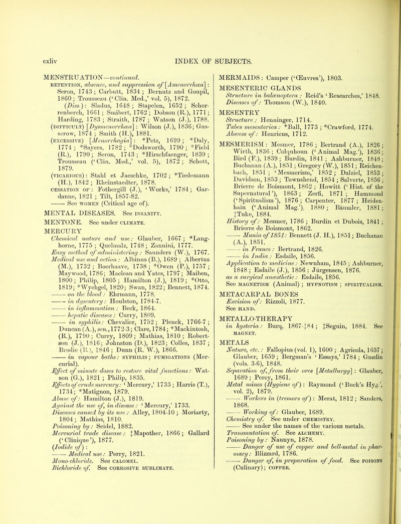 MENSTRUATION—continued. retention, absence, and suppression of [Amenorrhea] : Seron, 1743; Oarbutt, 1834 ; Bernutz and Goupil, 1860; Trousseau ('Clin. Med.,' vol. 5), 1872. (Diss.): Sladus, 1648; Stapelen, 1652; Schor- renberch, 1661; Smibert, 1762 ; Dobson (R.), 1771; Harding, 1783 ; Straith, 1787 ; Watson (J.), 1788. (difficult) [Dysmenorrhea] : Wilson (J.), 1836; Gus- serow, 1874 ; Smith (H.), 1881. (excessive) [Menorrhagia] : *Petz, 1699; *Daly, 1774 ; *Sayers, 1782 ; *Dodsworth, 1790; Field (R.), 1790; Seron, 1743 ; *Hirschfaenger, 1839 ; Trousseau ('Clin. Med.,' vol. 5), 1872; Schofct, 1879. (vicarious): Stahl et Jaeschke, 1702; *Tiedetnann (EL), 1842 ; Rheinstaedter, 1878. cessation of: Fothergill (J.), 'Works,' 1784; Gar- danne, 1821 j Tilt, 1857-82. See women (Critical age of). MENTAL DISEASES. See insanity. MENTONE. See under climate. MERCURY Chemical nature and, use: Glauber, 1667 ; *Lang- horne, 1775; Quelmalz, 1748; Zannini, 1777. Easy method of administering : Saunders (W.), 1767. Medical use and action: Albinus (B.), 1689 ; Albertus (M.), 1732 ; Boerhaave, 1738; *Owen (R), 1757; Maywood, 1786; Maclean and Yates, 1797; Maiben, 1800; Philip, 1805 ; Hamilton (J.), 1819; *Otto, 1819; *Wychgel, 1820; Swan, 1822; Bennett, 1874. ■ on the blood : Ehrmann, 1778. in dysentery: Houlston, 1784-7. in inflammation : Beck, 1864. hepatic diseases : Curry, 1809. in syphilis: Chevalier, 1752; Plenck, 1766-7; Duncan (A.), sen., 1772-3; Clare, 1784; ^Mackintosh, (R.), 1790; Curry, 1809; Mathias, 1810; Robert- son (J.), 1816; Johnston (D.), 1823; Colles, 1837; Brodie (B.), 1846; Dunn (R. W.), 1866. in vapour baths: syphilis; fumigations (Mer- curial). Effect of minute doses to restore vital functions: Wat- * son (G.), 1821 ; Philip, 1835. Effects of'crude mercury: 'Mercury,' 1733; Harris (T.), 1734; *Matignon, 1879. Abuse of: Hamilton (J.), 1819. Against the use of, in disease: 'Mercury,' 1733. Diseases caused by its use : Alley, 1804-10 ; Moriarty, 1804; Mathias, 1810. Poisoning by : Seidel, 1882. Mercurial trade disease: JMapother, 1866; Gallard ('Clinique'), 1877. {Iodide of) : Medical use: Perry, 1821. Mono-chloride. See calomel. Bichloride of. See corrosive sublimate. MERMAIDS: Camper ('OEuvres'), 1803. MESENTERIC GLANDS Structure in balcenoptera : Reid's 'Researches,' 1848. Diseases of: Thomson (W.), 1840. MESENTRY Structure: Henninger, 1714. Tabes mesenterica: *Ball, 1773 ; *Crawford, 1774. Abscess of: Henricus, 1712. MESMERISM: Mesmer, 1786 ; Bertrand (A.), 1826 ; Wirth, 1836; Colquhoun ('Animal Mag.'), 1836; Bird(F.), 1839; Burdin, 1841; Ashburner, 1848; Buchanan (A), 1851; Gregory (W.), 1851; Reichen- bacb, 1851; 'Mesmerism,' 1852 ; Dalziel, 1853 ; Davidson, 1853; Townshend, 1854; Salverte, 1856; Brierre de Boismont, 1862 ; Howitt (' Hist, of the Supernatural'), 1863 ; Zerfi, 1871; Hammond ('Spiritualism'), 1876 ; Carpenter, 1877; Heiden- hain ('Animal Mag.'). 1880 ; Baumler, 1881; }Tuke, 1884. History of: Mesmer, 1786 ; Burdin et Dubois, 1841 ; Brierre de Boismont, 1862. ■ Mania of 1851: Bennett (J. H), 1851; Buchanan (A), 1851. in France : Bertrand, 1826. — in India: Esdaile, 1856. Application to medicine : Newnham, 1845 ; Ashburner, 1848; Esdaile (J.), 1856: Jurgensen, 1876. as a surgical aruesthetic : Esdaile, 1856. See magnetism (Animal) ; hypnotism ; spiritualism. METACARPAL BONES Excision of: Rizzoli, 1877. See hand. METALLO-THERAPY in hysteria: Burq, 1867-J84; |Seguin, 1884. See MAGNET. METALS Nature, etc.: Fallopius (vol. 1), 1600 ; Agricola, 1657; Glauber, 1659 ; Bergman's 'Essays,' 1784; Gmelin (vols. 3-6), 1848. Separation of, from their ores [Metallurgy] : Glauber, 1689 ; Percy, 1861. Metal mines (Hygiene of): Raymond (' Buck's Hyg.', vol. 2), 1879. ■ Workers in (tremors of) : Merat, 1812; Sanders, 1868. Working of: Glauber, 1689. Chemistry of. See under chemistry. See under the names of the various metals. Transmutation of. See alchemy. Poisoning by: Naunyn, 1878. Danger of use of copper and bell-metal in plmr- macy: Blizzard, 1786. Danger of, in preparation of food. See poisons (Culinary); copper.